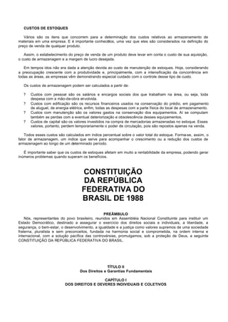 CUSTOS DE ESTOQUES

   Vários são os itens que concorrem para a determinação dos custos relativos ao armazenamento de
materiais em uma empresa. E é importante conhecêlos, uma vez que eles são considerados na definição do
preço de venda de qualquer produto.

   Assim, o estabelecimento do preço de venda de um produto deve levar em conta o custo de sua aquisição,
o custo de armazenagem e a margem de lucro desejada.

   Em tempos idos não era dada a atenção devida ao custo de manutenção de estoques. Hoje, considerando
a preocupação crescente com a produtividade e, principalmente, com a intensificação da concorrência em
todas as áreas, as empresas vêm demonstrando especial cuidado com o controle desse tipo de custo.

   Os custos de armazenagem podem ser calculados a partir de:

   ?   Custos com pessoal são os salários e encargos sociais dos que trabalham na área, ou seja, toda
       despesa com a mão-de-obra envolvida.
   ?   Custos com edificação são os recursos financeiros usados na conservação do prédio, em pagamento
       de aluguel, de energia elétrica, enfim, todas as despesas com a parte física do local de armazenamento.
   ?   Custos com manutenção são os valores gastos na conservação dos equipamentos. Aí se computam
       também as perdas com a eventual deteriorização e obsolescência desses equipamentos.
   ?   Custos de capital são os valores investidos na compra de mercadorias armazenadas no estoque. Esses
       valores, portanto, perdem temporariamente o poder de circulação, pois são repostos apenas na venda.

    Todos esses custos são calculados em índice percentual sobre o valor total do estoque. Forma-se, assim, o
fator de armazenagem, um índice que serve para acompanhar o crescimento ou a redução dos custos de
armazenagem ao longo de um determinado período.

   É importante saber que os custos de estoques afetam em muito a rentabilidade da empresa, podendo gerar
inúmeros problemas quando superam os benefícios.



                                    CONSTITUIÇÃO
                                    DA REPÚBLICA
                                    FEDERATIVA DO
                                    BRASIL DE 1988
                                                 PREÂMBULO
    Nós, representantes do povo brasileiro, reunidos em Assembléia Nacional Constituinte para instituir um
Estado Democrático, destinado a assegurar o exercício dos direitos sociais e individuais, a liberdade, a
segurança, o bem-estar, o desenvolvimento, a igualdade e a justiça como valores supremos de uma sociedade
fraterna, pluralista e sem preconceitos, fundada na harmonia social e comprometida, na ordem interna e
internacional, com a solução pacífica das controvérsias, promulgamos, sob a proteção de Deus, a seguinte
CONSTITUIÇÃO DA REPÚBLICA FEDERATIVA DO BRASIL.




                                                  TÍTULO II
                                   Dos Direitos e Garantias Fundamentais

                                            CAPÍTULO I
                          DOS DIREITOS E DEVERES INDIVIDUAIS E COLETIVOS
 