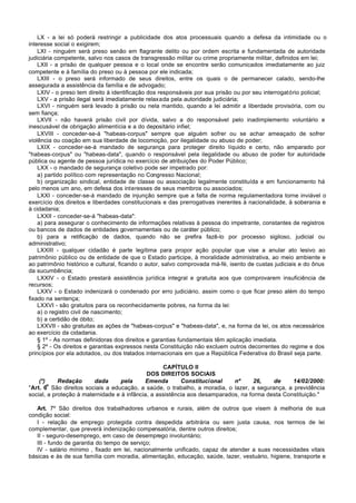 LX - a lei só poderá restringir a publicidade dos atos processuais quando a defesa da intimidade ou o
interesse social o exigirem;
    LXI - ninguém será preso senão em flagrante delito ou por ordem escrita e fundamentada de autoridade
judiciária competente, salvo nos casos de transgressão militar ou crime propriamente militar, definidos em lei;
    LXII - a prisão de qualquer pessoa e o local onde se encontre serão comunicados imediatamente ao juiz
competente e à família do preso ou à pessoa por ele indicada;
    LXIII - o preso será informado de seus direitos, entre os quais o de permanecer calado, sendo-lhe
assegurada a assistência da família e de advogado;
    LXIV - o preso tem direito à identificação dos responsáveis por sua prisão ou por seu interrogatório policial;
    LXV - a prisão ilegal será imediatamente relaxada pela autoridade judiciária;
    LXVI - ninguém será levado à prisão ou nela mantido, quando a lei admitir a liberdade provisória, com ou
sem fiança;
    LXVII - não haverá prisão civil por dívida, salvo a do responsável pelo inadimplemento voluntário e
inescusável de obrigação alimentícia e a do depositário infiel;
    LXVIII - conceder-se-á "habeas-corpus" sempre que alguém sofrer ou se achar ameaçado de sofrer
violência ou coação em sua liberdade de locomoção, por ilegalidade ou abuso de poder;
    LXIX - conceder-se-á mandado de segurança para proteger direito líquido e certo, não amparado por
"habeas-corpus" ou "habeas-data", quando o responsável pela ilegalidade ou abuso de poder for autoridade
pública ou agente de pessoa jurídica no exercício de atribuições do Poder Público;
    LXX - o mandado de segurança coletivo pode ser impetrado por:
    a) partido político com representação no Congresso Nacional;
    b) organização sindical, entidade de classe ou associação legalmente constituída e em funcionamento há
pelo menos um ano, em defesa dos interesses de seus membros ou associados;
    LXXI - conceder-se-á mandado de injunção sempre que a falta de norma regulamentadora torne inviável o
exercício dos direitos e liberdades constitucionais e das prerrogativas inerentes à nacionalidade, à soberania e
à cidadania;
    LXXII - conceder-se-á "habeas-data":
    a) para assegurar o conhecimento de informações relativas à pessoa do impetrante, constantes de registros
ou bancos de dados de entidades governamentais ou de caráter público;
    b) para a retificação de dados, quando não se prefira fazê-lo por processo sigiloso, judicial ou
administrativo;
    LXXIII - qualquer cidadão é parte legítima para propor ação popular que vise a anular ato lesivo ao
patrimônio público ou de entidade de que o Estado participe, à moralidade administrativa, ao meio ambiente e
ao patrimônio histórico e cultural, ficando o autor, salvo comprovada má-fé, isento de custas judiciais e do ônus
da sucumbência;
    LXXIV - o Estado prestará assistência jurídica integral e gratuita aos que comprovarem insuficiência de
recursos;
    LXXV - o Estado indenizará o condenado por erro judiciário, assim como o que ficar preso além do tempo
fixado na sentença;
    LXXVI - são gratuitos para os reconhecidamente pobres, na forma da lei:
    a) o registro civil de nascimento;
    b) a certidão de óbito;
    LXXVII - são gratuitas as ações de "habeas-corpus" e "habeas-data", e, na forma da lei, os atos necessários
ao exercício da cidadania.
    § 1º - As normas definidoras dos direitos e garantias fundamentais têm aplicação imediata.
    § 2º - Os direitos e garantias expressos nesta Constituição não excluem outros decorrentes do regime e dos
princípios por ela adotados, ou dos tratados internacionais em que a República Federativa do Brasil seja parte.

                                                   CAPÍTULO II
                                             DOS DIREITOS SOCIAIS
    (*)     Redação      dada      pela     Emenda        Constitucional    nº      26,   de     14/02/2000:
        o
"Art. 6 São direitos sociais a educação, a saúde, o trabalho, a moradia, o lazer, a segurança, a previdência
social, a proteção à maternidade e à infância, a assistência aos desamparados, na forma desta Constituição."

   Art. 7º São direitos dos trabalhadores urbanos e rurais, além de outros que visem à melhoria de sua
condição social:
   I - relação de emprego protegida contra despedida arbitrária ou sem justa causa, nos termos de lei
complementar, que preverá indenização compensatória, dentre outros direitos;
   II - seguro-desemprego, em caso de desemprego involuntário;
   III - fundo de garantia do tempo de serviço;
   IV - salário mínimo , fixado em lei, nacionalmente unificado, capaz de atender a suas necessidades vitais
básicas e às de sua família com moradia, alimentação, educação, saúde, lazer, vestuário, higiene, transporte e
 