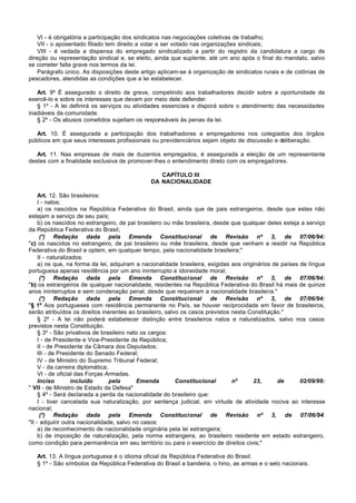 VI - é obrigatória a participação dos sindicatos nas negociações coletivas de trabalho;
    VII - o aposentado filiado tem direito a votar e ser votado nas organizações sindicais;
    VIII - é vedada a dispensa do empregado sindicalizado a partir do registro da candidatura a cargo de
direção ou representação sindical e, se eleito, ainda que suplente, até um ano após o final do mandato, salvo
se cometer falta grave nos termos da lei.
    Parágrafo único. As disposições deste artigo aplicam-se à organização de sindicatos rurais e de colônias de
pescadores, atendidas as condições que a lei estabelecer.

   Art. 9º É assegurado o direito de greve, competindo aos trabalhadores decidir sobre a oportunidade de
exercê-lo e sobre os interesses que devam por meio dele defender.
   § 1º - A lei definirá os serviços ou atividades essenciais e disporá sobre o atendimento das necessidades
inadiáveis da comunidade.
   § 2º - Os abusos cometidos sujeitam os responsáveis às penas da lei.

   Art. 10. É assegurada a participação dos trabalhadores e empregadores nos colegiados dos órgãos
públicos em que seus interesses profissionais ou previdenciários sejam objeto de discussão e deliberação.

   Art. 11. Nas empresas de mais de duzentos empregados, é assegurada a eleição de um representante
destes com a finalidade exclusiva de promover-lhes o entendimento direto com os empregadores.

                                                  CAPÍTULO III
                                               DA NACIONALIDADE

     Art. 12. São brasileiros:
     I - natos:
     a) os nascidos na República Federativa do Brasil, ainda que de pais estrangeiros, desde que estes não
estejam a serviço de seu país;
     b) os nascidos no estrangeiro, de pai brasileiro ou mãe brasileira, desde que qualquer deles esteja a serviço
da República Federativa do Brasil;
      (*) Redação dada pela Emenda Constitucional de Revisão nº 3, de 07/06/94:
"c) os nascidos no estrangeiro, de pai brasileiro ou mãe brasileira, desde que venham a residir na República
Federativa do Brasil e optem, em qualquer tempo, pela nacionalidade brasileira;"
     II - naturalizados:
     a) os que, na forma da lei, adquiram a nacionalidade brasileira, exigidas aos originários de países de língua
portuguesa apenas residência por um ano ininterrupto e idoneidade moral;
      (*) Redação dada pela Emenda Constitucional de Revisão nº 3, de 07/06/94:
"b) os estrangeiros de qualquer nacionalidade, residentes na República Federativa do Brasil há mais de quinze
anos ininterruptos e sem condenação penal, desde que requeiram a nacionalidade brasileira."
      (*) Redação dada pela Emenda Constitucional de Revisão nº 3, de 07/06/94:
"§ 1º Aos portugueses com residência permanente no País, se houver reciprocidade em favor de brasileiros,
serão atribuídos os direitos inerentes ao brasileiro, salvo os casos previstos nesta Constituição."
     § 2º - A lei não poderá estabelecer distinção entre brasileiros natos e naturalizados, salvo nos casos
previstos nesta Constituição.
     § 3º - São privativos de brasileiro nato os cargos:
     I - de Presidente e Vice-Presidente da República;
     II - de Presidente da Câmara dos Deputados;
     III - de Presidente do Senado Federal;
     IV - de Ministro do Supremo Tribunal Federal;
     V - da carreira diplomática;
     VI - de oficial das Forças Armadas.
     Inciso        incluído       pela      Emenda        Constitucional       nº      23,       de      02/09/99:
" VII - de Ministro de Estado da Defesa"
     § 4º - Será declarada a perda da nacionalidade do brasileiro que:
     I - tiver cancelada sua naturalização, por sentença judicial, em virtude de atividade nociva ao interesse
nacional;
      (*) Redação dada pela Emenda Constitucional de Revisão nº 3, de 07/06/94:
"II - adquirir outra nacionalidade, salvo no casos:
     a) de reconhecimento de nacionalidade originária pela lei estrangeira;
     b) de imposição de naturalização, pela norma estrangeira, ao brasileiro residente em estado estrangeiro,
como condição para permanência em seu território ou para o exercício de direitos civis;"

   Art. 13. A língua portuguesa é o idioma oficial da República Federativa do Brasil.
   § 1º - São símbolos da República Federativa do Brasil a bandeira, o hino, as armas e o selo nacionais.
 