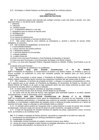 § 2º - Os Estados, o Distrito Federal e os Municípios poderão ter símbolos próprios.

                                                CAPÍTULO IV
                                           DOS DIREITOS POLÍTICOS

   Art. 14. A soberania popular será exercida pelo sufrágio universal e pelo voto direto e secreto, com valor
igual para todos, e, nos termos da lei, mediante:
   I - plebiscito;
   II - referendo;
   III - iniciativa popular.
   § 1º - O alistamento eleitoral e o voto são:
   I - obrigatórios para os maiores de dezoito anos;
   II - facultativos para:
   a) os analfabetos;
   b) os maiores de setenta anos;
   c) os maiores de dezesseis e menores de dezoito anos.
   § 2º - Não podem alistar-se como eleitores os estrangeiros e, durante o período do serviço militar
obrigatório, os conscritos.
   § 3º - São condições de elegibilidade, na forma da lei:
   I - a nacionalidade brasileira;
   II - o pleno exercício dos direitos políticos;
   III - o alistamento eleitoral;
   IV - o domicílio eleitoral na circunscrição;
   V - a filiação partidária;
   VI - a idade mínima de:
   a) trinta e cinco anos para Presidente e Vice-Presidente da República e Senador;
   b) trinta anos para Governador e Vice-Governador de Estado e do Distrito Federal;
   c) vinte e um anos para Deputado Federal, Deputado Estadual ou Distrital, Prefeito, Vice-Prefeito e juiz de
paz;
   d) dezoito anos para Vereador.
   § 4º - São inelegíveis os inalistáveis e os analfabetos.
    (*)       Redação        dada     pela       Emenda       Constitucional       nº     16,    de     04/06/97:
"§ 5º O Presidente da República, os Governadores de Estado e do Distrito Federal, os Prefeitos e quem os
houver sucedido, ou substituído no curso dos mandatos poderão ser reeleitos para um único período
subseqüente."
   § 6º - Para concorrerem a outros cargos, o Presidente da República, os Governadores de Estado e do
Distrito Federal e os Prefeitos devem renunciar aos respectivos mandatos até seis meses antes do pleito.
   § 7º - São inelegíveis, no território de jurisdição do titular, o cônjuge e os parentes consangüíneos ou afins,
até o segundo grau ou por adoção, do Presidente da República, de Governador de Estado ou Território, do
Distrito Federal, de Prefeito ou de quem os haja substituído dentro dos seis meses anteriores ao pleito, salvo
se já titular de mandato eletivo e candidato à reeleição.
   § 8º - O militar alistável é elegível, atendidas as seguintes condições:
   I - se contar menos de dez anos de serviço, deverá afastar-se da atividade;
   II - se contar mais de dez anos de serviço, será agregado pela autoridade superior e, se eleito, passará
automaticamente, no ato da diplomação, para a inatividade.
    (*) Redação dada pela Emenda Constitucional de Revisão nº 4, de 07/06/94:
"§ 9º Lei complementar estabelecerá outros casos de inelegibilidade e os prazos de sua cessação, a fim de
proteger a probidade administrativa, a moralidade para exercício de mandato considerada vida pregressa do
candidato, e a normalidade e legitimidade das eleições contra a influência do poder econômico ou o abuso do
exercício de função, cargo ou emprego na administração direta ou indireta."
   § 10 - O mandato eletivo poderá ser impugnado ante a Justiça Eleitoral no prazo de quinze dias contados
da diplomação, instruída a ação com provas de abuso do poder econômico, corrupção ou fraude.
   § 11 - A ação de impugnação de mandato tramitará em segredo de justiça, respondendo o autor, na forma
da lei, se temerária ou de manifesta má-fé.

   Art. 15. É vedada a cassação de direitos políticos, cuja perda ou suspensão só se dará nos casos de:
   I - cancelamento da naturalização por sentença transitada em julgado;
   II - incapacidade civil absoluta;
   III - condenação criminal transitada em julgado, enquanto durarem seus efeitos;
   IV - recusa de cumprir obrigação a todos imposta ou prestação alternativa, nos termos do art. 5º, VIII;
   V - improbidade administrativa, nos termos do art. 37, § 4º.
 