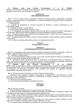 (*)    Redação         dada      pela      Emenda        Constitucional     nº      4,    de      14/09/93:
"Art. 16. A lei que alterar o processo eleitoral entrará em vigor na data de sua publicação, não se aplicando à
eleição que ocorra até um ano da data de sua vigência."

                                                 CAPÍTULO V
                                           DOS PARTIDOS POLÍTICOS

   Art. 17. É livre a criação, fusão, incorporação e extinção de partidos políticos, resguardados a soberania
nacional, o regime democrático, o pluripartidarismo, os direitos fundamentais da pessoa humana e observados
os seguintes preceitos:
   I - caráter nacional;
   II - proibição de recebimento de recursos financeiros de entidade ou governo estrangeiros ou de
subordinação a estes;
   III - prestação de contas à Justiça Eleitoral;
   IV - funcionamento parlamentar de acordo com a lei.
   § 1º - É assegurada aos partidos políticos autonomia para definir sua estrutura interna, organização e
funcionamento, devendo seus estatutos estabelecer normas de fidelidade e disciplina partidárias.
   § 2º - Os partidos políticos, após adquirirem personalidade jurídica, na forma da lei civil, registrarão seus
estatutos no Tribunal Superior Eleitoral.
   § 3º - Os partidos políticos têm direito a recursos do fundo partidário e acesso gratuito ao rádio e à televisão,
na forma da lei.
   § 4º - É vedada a utilização pelos partidos políticos de organização paramilitar.

                                                   TÍTULO III
                                            Da Organização do Estado

                                             CAPÍTULO I
                                DA ORGANIZAÇÃO POLÍTICO-ADMINISTRATIVA

    Art. 18. A organização político-administrativa da República Federativa do Brasil compreende a União, os
Estados, o Distrito Federal e os Municípios, todos autônomos, nos termos desta Constituição.
    § 1º - Brasília é a Capital Federal.
    § 2º - Os Territórios Federais integram a União, e sua criação, transformação em Estado ou reintegração ao
Estado de origem serão reguladas em lei complementar.
    § 3º - Os Estados podem incorporar-se entre si, subdividir-se ou desmembrar-se para se anexarem a
outros, ou formarem novos Estados ou Territórios Federais, mediante aprovação da população diretamente
interessada, através de plebiscito, e do Congresso Nacional, por lei complementar.
     (*)    Redação        dada       pela    Emenda       Constitucional       nº    15,    de      13/09/96:
"§ 4º A criação, a incorporação, a fusão e o desmembramento de Municípios, far-se-ão por lei estadual, dentro
do período determinado por Lei Complementar Federal, e dependerão de consulta prévia, mediante plebiscito,
às populações dos Municípios envolvidos, após divulgação dos Estudos de Viabilidade Municipal,
apresentados e publicados na forma da lei."

   Art. 19. É vedado à União, aos Estados, ao Distrito Federal e aos Municípios:
   I - estabelecer cultos religiosos ou igrejas, subvencioná-los, embaraçar-lhes o funcionamento ou manter
com eles ou seus representantes relações de dependência ou aliança, ressalvada, na forma da lei, a
colaboração de interesse público;
   II - recusar fé aos documentos públicos;
   III - criar distinções entre brasileiros ou preferências entre si.

                                                    CAPÍTULO II
                                                     DA UNIÃO

   Art. 20. São bens da União:
   I - os que atualmente lhe pertencem e os que lhe vierem a ser atribuídos;
   II - as terras devolutas indispensáveis à defesa das fronteiras, das fortificações e construções militares, das
vias federais de comunicação e à preservação ambiental, definidas em lei;
   III - os lagos, rios e quaisquer correntes de água em terrenos de seu domínio, ou que banhem mais de um
Estado, sirvam de limites com outros países, ou se estendam a território estrangeiro ou dele provenham, bem
como os terrenos marginais e as praias fluviais;
   IV - as ilhas fluviais e lacustres nas zonas limítrofes com outros países; as praias marítimas; as ilhas
oceânicas e as costeiras, excluídas, destas, as áreas referidas no art. 26, II;
   V - os recursos naturais da plataforma continental e da zona econômica exclusiva;
 
