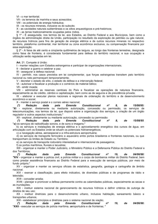 VI - o mar territorial;
     VII - os terrenos de marinha e seus acrescidos;
     VIII - os potenciais de energia hidráulica;
     IX - os recursos minerais, inclusive os do subsolo;
     X - as cavidades naturais subterrâneas e os sítios arqueológicos e pré-históricos;
     XI - as terras tradicionalmente ocupadas pelos índios.
     § 1º - É assegurada, nos termos da lei, aos Estados, ao Distrito Federal e aos Municípios, bem como a
órgãos da administração direta da União, participação no resultado da exploração de petróleo ou gás natural,
de recursos hídricos para fins de geração de energia elétrica e de outros recursos minerais no respectivo
território, plataforma continental, mar territorial ou zona econômica exclusiva, ou compensação financeira por
essa exploração.
     § 2º - A faixa de até cento e cinqüenta quilômetros de largura, ao longo das fronteiras terrestres, designada
como faixa de fronteira, é considerada fundamental para defesa do território nacional, e sua ocupação e
utilização serão reguladas em lei.

    Art. 21. Compete à União:
    I - manter relações com Estados estrangeiros e participar de organizações internacionais;
    II - declarar a guerra e celebrar a paz;
    III - assegurar a defesa nacional;
    IV - permitir, nos casos previstos em lei complementar, que forças estrangeiras transitem pelo território
nacional ou nele permaneçam temporariamente;
    V - decretar o estado de sítio, o estado de defesa e a intervenção federal;
    VI - autorizar e fiscalizar a produção e o comércio de material bélico;
    VII - emitir moeda;
    VIII - administrar as reservas cambiais do País e fiscalizar as operações de natureza financeira,
especialmente as de crédito, câmbio e capitalização, bem como as de seguros e de previdência privada;
    IX - elaborar e executar planos nacionais e regionais de ordenação do território e de desenvolvimento
econômico e social;
    X - manter o serviço postal e o correio aéreo nacional;
     (*)     Redação         dada      pela       Emenda       Constitucional       nº     8,     de       15/08/95:
"XI - explorar, diretamente ou mediante autorização, concessão ou permissão, os serviços de
telecomunicações, nos termos da lei, que disporá sobre a organização dos serviços, a criação de um órgão
regulador e outros aspectos institucionais;"
    XII - explorar, diretamente ou mediante autorização, concessão ou permissão:
     (*)     Redação         dada      pela       Emenda       Constitucional       nº      8,     de      15/08/95:
"a) os serviços de radiodifusão sonora, e de sons e imagens;"
    b) os serviços e instalações de energia elétrica e o aproveitamento energético dos cursos de água, em
articulação com os Estados onde se situam os potenciais hidroenergéticos;
    c) a navegação aérea, aeroespacial e a infra-estrutura aeroportuária;
    d) os serviços de transporte ferroviário e aquaviário entre portos brasileiros e fronteiras nacionais, ou que
transponham os limites de Estado ou Território;
    e) os serviços de transporte rodoviário interestadual e internacional de passageiros;
    f) os portos marítimos, fluviais e lacustres;
    XIII - organizar e manter o Poder Judiciário, o Ministério Público e a Defensoria Pública do Distrito Federal e
dos Territórios;
     (*)     Redação         dada      pela     Emenda         Constitucional      nº     19,      de      04/06/98:
"XIV - organizar e manter a polícia civil, a polícia militar e o corpo de bombeiros militar do Distrito Federal, bem
como prestar assistência financeira ao Distrito Federal para a execução de serviços públicos, por meio de
fundo próprio;"
    XV - organizar e manter os serviços oficiais de estatística, geografia, geologia e cartografia de âmbito
nacional;
    XVI - exercer a classificação, para efeito indicativo, de diversões públicas e de programas de rádio e
televisão;
    XVII - conceder anistia;
    XVIII - planejar e promover a defesa permanente contra as calamidades públicas, especialmente as secas e
as inundações;
    XIX - instituir sistema nacional de gerenciamento de recursos hídricos e definir critérios de outorga de
direitos de seu uso;
    XX - instituir diretrizes para o desenvolvimento urbano, inclusive habitação, saneamento básico e
transportes urbanos;
    XXI - estabelecer princípios e diretrizes para o sistema nacional de viação;
     (*)     Redação         dada      pela     Emenda         Constitucional      nº     19,      de      04/06/98:
"XXII - executar os serviços de polícia marítima, aeroportuária e de fronteiras; "
 