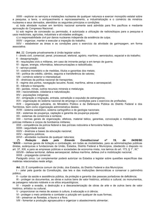 XXIII - explorar os serviços e instalações nucleares de qualquer natureza e exercer monopólio estatal sobre
a pesquisa, a lavra, o enriquecimento e reprocessamento, a industrialização e o comércio de minérios
nucleares e seus derivados, atendidos os seguintes princípios e condições:
   a) toda atividade nuclear em território nacional somente será admitida para fins pacíficos e mediante
aprovação do Congresso Nacional;
   b) sob regime de concessão ou permissão, é autorizada a utilização de radioisótopos para a pesquisa e
usos medicinais, agrícolas, industriais e atividades análogas;
   c) a responsabilidade civil por danos nucleares independe da existência de culpa;
   XXIV - organizar, manter e executar a inspeção do trabalho;
   XXV - estabelecer as áreas e as condições para o exercício da atividade de garimpagem, em forma
associativa.

    Art. 22. Compete privativamente à União legislar sobre:
    I - direito civil, comercial, penal, processual, eleitoral, agrário, marítimo, aeronáutico, espacial e do trabalho;
    II - desapropriação;
    III - requisições civis e militares, em caso de iminente perigo e em tempo de guerra;
    IV - águas, energia, informática, telecomunicações e radiodifusão;
    V - serviço postal;
    VI - sistema monetário e de medidas, títulos e garantias dos metais;
    VII - política de crédito, câmbio, seguros e transferência de valores;
    VIII - comércio exterior e interestadual;
    IX - diretrizes da política nacional de transportes;
    X - regime dos portos, navegação lacustre, fluvial, marítima, aérea e aeroespacial;
    XI - trânsito e transporte;
    XII - jazidas, minas, outros recursos minerais e metalurgia;
    XIII - nacionalidade, cidadania e naturalização;
    XIV - populações indígenas;
    XV - emigração e imigração, entrada, extradição e expulsão de estrangeiros;
    XVI - organização do sistema nacional de emprego e condições para o exercício de profissões;
    XVII - organização judiciária, do Ministério Público e da Defensoria Pública do Distrito Federal e dos
Territórios, bem como organização administrativa destes;
    XVIII - sistema estatístico, sistema cartográfico e de geologia nacionais;
    XIX - sistemas de poupança, captação e garantia da poupança popular;
    XX - sistemas de consórcios e sorteios;
    XXI - normas gerais de organização, efetivos, material bélico, garantias, convocação e mobilização das
polícias militares e corpos de bombeiros militares;
    XXII - competência da polícia federal e das polícias rodoviária e ferroviária federais;
    XXIII - seguridade social;
    XXIV - diretrizes e bases da educação nacional;
    XXV - registros públicos;
    XXVI - atividades nucleares de qualquer natureza;
     (*)      Redação        dada        pela    Emenda          Constitucional        nº     19,     de       04/06/98:
"XXVII – normas gerais de licitação e contratação, em todas as modalidades, para as administrações públicas
diretas, autárquicas e fundacionais da União, Estados, Distrito Federal e Municípios, obedecido o disposto no
art. 37, XXI, e para as empresas públicas e sociedades de economia mista, nos termos do art. 173, § 1°, III;"
    XXVIII - defesa territorial, defesa aeroespacial, defesa marítima, defesa civil e mobilização nacional;
    XXIX - propaganda comercial.
    Parágrafo único. Lei complementar poderá autorizar os Estados a legislar sobre questões específicas das
matérias relacionadas neste artigo.

    Art. 23. É competência comum da União, dos Estados, do Distrito Federal e dos Municípios:
    I - zelar pela guarda da Constituição, das leis e das instituições democráticas e conservar o patrimônio
público;
    II - cuidar da saúde e assistência pública, da proteção e garantia das pessoas portadoras de deficiência;
    III - proteger os documentos, as obras e outros bens de valor histórico, artístico e cultural, os monumentos,
as paisagens naturais notáveis e os sítios arqueológicos;
    IV - impedir a evasão, a destruição e a descaracterização de obras de arte e de outros bens de valor
histórico, artístico ou cultural;
    V - proporcionar os meios de acesso à cultura, à educação e à ciência;
    VI - proteger o meio ambiente e combater a poluição em qualquer de suas formas;
    VII - preservar as florestas, a fauna e a flora;
    VIII - fomentar a produção agropecuária e organizar o abastecimento alimentar;
 
