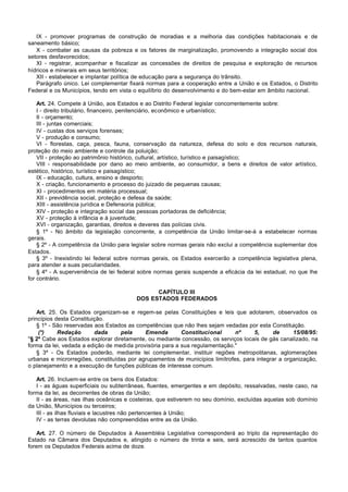 IX - promover programas de construção de moradias e a melhoria das condições habitacionais e de
saneamento básico;
   X - combater as causas da pobreza e os fatores de marginalização, promovendo a integração social dos
setores desfavorecidos;
   XI - registrar, acompanhar e fiscalizar as concessões de direitos de pesquisa e exploração de recursos
hídricos e minerais em seus territórios;
   XII - estabelecer e implantar política de educação para a segurança do trânsito.
   Parágrafo único. Lei complementar fixará normas para a cooperação entre a União e os Estados, o Distrito
Federal e os Municípios, tendo em vista o equilíbrio do desenvolvimento e do bem-estar em âmbito nacional.

    Art. 24. Compete à União, aos Estados e ao Distrito Federal legislar concorrentemente sobre:
    I - direito tributário, financeiro, penitenciário, econômico e urbanístico;
    II - orçamento;
    III - juntas comerciais;
    IV - custas dos serviços forenses;
    V - produção e consumo;
    VI - florestas, caça, pesca, fauna, conservação da natureza, defesa do solo e dos recursos naturais,
proteção do meio ambiente e controle da poluição;
    VII - proteção ao patrimônio histórico, cultural, artístico, turístico e paisagístico;
    VIII - responsabilidade por dano ao meio ambiente, ao consumidor, a bens e direitos de valor artístico,
estético, histórico, turístico e paisagístico;
    IX - educação, cultura, ensino e desporto;
    X - criação, funcionamento e processo do juizado de pequenas causas;
    XI - procedimentos em matéria processual;
    XII - previdência social, proteção e defesa da saúde;
    XIII - assistência jurídica e Defensoria pública;
    XIV - proteção e integração social das pessoas portadoras de deficiência;
    XV - proteção à infância e à juventude;
    XVI - organização, garantias, direitos e deveres das polícias civis.
    § 1º - No âmbito da legislação concorrente, a competência da União limitar-se-á a estabelecer normas
gerais.
    § 2º - A competência da União para legislar sobre normas gerais não exclui a competência suplementar dos
Estados.
    § 3º - Inexistindo lei federal sobre normas gerais, os Estados exercerão a competência legislativa plena,
para atender a suas peculiaridades.
    § 4º - A superveniência de lei federal sobre normas gerais suspende a eficácia da lei estadual, no que lhe
for contrário.

                                               CAPÍTULO III
                                         DOS ESTADOS FEDERADOS

    Art. 25. Os Estados organizam-se e regem-se pelas Constituições e leis que adotarem, observados os
princípios desta Constituição.
    § 1º - São reservadas aos Estados as competências que não lhes sejam vedadas por esta Constituição.
     (*)    Redação       dada     pela     Emenda        Constitucional      nº     5,     de      15/08/95:
"§ 2º Cabe aos Estados explorar diretamente, ou mediante concessão, os serviços locais de gás canalizado, na
forma da lei, vedada a edição de medida provisória para a sua regulamentação."
    § 3º - Os Estados poderão, mediante lei complementar, instituir regiões metropolitanas, aglomerações
urbanas e microrregiões, constituídas por agrupamentos de municípios limítrofes, para integrar a organização,
o planejamento e a execução de funções públicas de interesse comum.

   Art. 26. Incluem-se entre os bens dos Estados:
   I - as águas superficiais ou subterrâneas, fluentes, emergentes e em depósito, ressalvadas, neste caso, na
forma da lei, as decorrentes de obras da União;
   II - as áreas, nas ilhas oceânicas e costeiras, que estiverem no seu domínio, excluídas aquelas sob domínio
da União, Municípios ou terceiros;
   III - as ilhas fluviais e lacustres não pertencentes à União;
   IV - as terras devolutas não compreendidas entre as da União.

   Art. 27. O número de Deputados à Assembléia Legislativa corresponderá ao triplo da representação do
Estado na Câmara dos Deputados e, atingido o número de trinta e seis, será acrescido de tantos quantos
forem os Deputados Federais acima de doze.
 