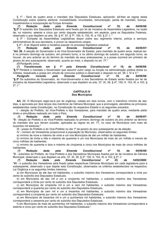 § 1º - Será de quatro anos o mandato dos Deputados Estaduais, aplicando- sê-lhes as regras desta
Constituição sobre sistema eleitoral, inviolabilidade, imunidades, remuneração, perda de mandato, licença,
impedimentos e incorporação às Forças Armadas.
     (*)     Redação       dada        pela     Emenda        Constitucional       nº        19,    de    04/06/98:
"§ 2º O subsídio dos Deputados Estaduais será fixado por lei de iniciativa da Assembléia Legislativa, na razão
de, no máximo, setenta e cinco por cento daquele estabelecido, em espécie, para os Deputados Federais,
observado o que dispõem os arts. 39, § 4º, 57, § 7º, 150, II, 153, III, e 153, § 2º, I. "
    § 3º - Compete às Assembléias Legislativas dispor sobre seu regimento interno, polícia e serviços
administrativos de sua secretaria, e prover os respectivos cargos.
    § 4º - A lei disporá sobre a iniciativa popular no processo legislativo estadual.
     (*)     Redação       dada        pela     Emenda        Constitucional       nº        16,    de    04/06/97:
"Art. 28. A eleição do Governador e do Vice-Governador de Estado, para mandato de quatro anos, realizar-se-
á no primeiro domingo de outubro, em primeiro turno, e no último domingo de outubro, em segundo turno, se
houver, do ano anterior ao do término do mandato de seus antecessores, e a posse ocorrerá em primeiro de
janeiro do ano subseqüente, observado, quanto ao mais, o disposto no art. 77."
    (*) Parágrafo único.
    (*)    Transformado       em      §    1º   pela    Emenda      Constitucional        nº    19,  de   04/06/98:
"§ 1º Perderá o mandato o Governador que assumir outro cargo ou função na administração pública direta ou
indireta, ressalvada a posse em virtude de concurso público e observado o disposto no art. 38, I, IV e V."
    Parágrafo        incluído       pela      Emenda        Constitucional        nº        19,     de    04/06/98:
"§ 2º Os subsídios do Governador, do Vice-Governador e dos Secretários de Estado serão fixados por lei de
iniciativa da Assembléia Legislativa, observado o que dispõem os arts. 37, XI, 39, § 4º, 150, II, 153, III, e 153, §
2º, I."

                                                   CAPÍTULO IV
                                                  Dos Municípios

    Art. 29. O Município reger-se-á por lei orgânica, votada em dois turnos, com o interstício mínimo de dez
dias, e aprovada por dois terços dos membros da Câmara Municipal, que a promulgará, atendidos os princípios
estabelecidos nesta Constituição, na Constituição do respectivo Estado e os seguintes preceitos:
    I - eleição do Prefeito, do Vice-Prefeito e dos Vereadores, para mandato de quatro anos, mediante pleito
direto e simultâneo realizado em todo o País;
     (*)     Redação        dada      pela      Emenda        Constitucional       nº     16,       de   04/06/97:
"II - eleição do Prefeito e do Vice-Prefeito realizada no primeiro domingo de outubro do ano anterior ao término
do mandato dos que devam suceder, aplicadas as regras do art. 77, no caso de Municípios com mais de
duzentos mil eleitores;"
    III - posse do Prefeito e do Vice-Prefeito no dia 1º de janeiro do ano subseqüente ao da eleição;
    IV - número de Vereadores proporcional à população do Município, observados os seguintes limites:
    a) mínimo de nove e máximo de vinte e um nos Municípios de até um milhão de habitantes;
    b) mínimo de trinta e três e máximo de quarenta e um nos Municípios de mais de um milhão e menos de
cinco milhões de habitantes;
    c) mínimo de quarenta e dois e máximo de cinqüenta e cinco nos Municípios de mais de cinco milhões de
habitantes;
     (*)     Redação        dada      pela      Emenda        Constitucional       nº     19,       de   04/06/98:
"V - subsídios do Prefeito, do Vice-Prefeito e dos Secretários Municipais fixados por lei de iniciativa da Câmara
Municipal, observado o que dispõem os arts. 37, XI, 39, § 4º, 150, II, 153, III, e 153, § 2º, I;'
     (*)     Redação       dada      pela      Emenda        Constitucional       nº     25,      de   14/02/2000:
"VI - o subsídio dos Vereadores será fixado pelas respectivas Câmaras Municipais em cada legislatura para a
subseqüente, observado o que dispõe esta Constituição, observados os critérios estabelecidos na respectiva
Lei Orgânica e os seguintes limites máximos:
    a) em Municípios de até dez mil habitantes, o subsídio máximo dos Vereadores corresponderá a vinte por
cento do subsídio dos Deputados Estaduais;
    b) em Municípios de dez mil e um a cinqüenta mil habitantes, o subsídio máximo dos Vereadores
corresponderá a trinta por cento do subsídio dos Deputados Estaduais;
    c) em Municípios de cinqüenta mil e um a cem mil habitantes, o subsídio máximo dos Vereadores
corresponderá a quarenta por cento do subsídio dos Deputados Estaduais;
    d) em Municípios de cem mil e um a trezentos mil habitantes, o subsídio máximo dos Vereadores
corresponderá a cinqüenta por cento do subsídio dos Deputados Estaduais;
    e) em Municípios de trezentos mil e um a quinhentos mil habitantes, o subsídio máximo dos Vereadores
corresponderá a sessenta por cento do subsídio dos Deputados Estaduais;
    f) em Municípios de mais de quinhentos mil habitantes, o subsídio máximo dos Vereadores corresponderá a
setenta e cinco por cento do subsídio dos Deputados Estaduais;"
 
