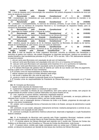 Inciso          incluído     pela       Emenda        Constitucional         nº     1,       de      31/03/92:
"VII - o total da despesa com a remuneração dos vereadores não poderá ultrapassar o montante de cinco por
cento da receita do município;"
     (*)       Renumerado         pela       Emenda        Constitucional        nº      1,      de     31/03/92:
"VIII - inviolabilidade dos Vereadores por suas opiniões, palavras e votos no exercício do mandato e na
circunscrição do Município;"
     (*)       Renumerado         pela       Emenda        Constitucional        nº      1,      de     31/03/92:
"IX – proibições e incompatibilidades, no exercício da vereança, similares, no que couber, ao disposto nesta
Constituição para os membros do Congresso Nacional e, na Constituição do respectivo Estado, para os
membros da Assembléia Legislativa;'
     (*)       Renumerado         pela       Emenda        Constitucional        nº      1,      de     31/03/92:
"X – julgamento do Prefeito perante o Tribunal de Justiça;"
     (*)       Renumerado         pela       Emenda        Constitucional        nº      1,      de     31/03/92:
"XI – organização das funções legislativas e fiscalizadoras da Câmara Municipal;"
     (*)       Renumerado         pela       Emenda        Constitucional        nº      1,      de     31/03/92:
"XII – cooperação das associações representativas no planejamento municipal;'
     (*)       Renumerado         pela       Emenda        Constitucional        nº      1,      de     31/03/92:
"XIII – iniciativa popular de projetos de lei de interesse específico do Município, da cidade ou de bairros,
através de manifestação de, pelo menos, cinco por cento do eleitorado;"
     (*)       Renumerado         pela       Emenda        Constitucional        nº      1,      de     31/03/92:
"XIV – perda do mandato do Prefeito, nos termos do art. 28, parágrafo único."
    Artigo         incluído     pela       Emenda        Constitucional       nº      25,     de      14/02/2000:
"Art. 29-A. O total da despesa do Poder Legislativo Municipal, incluídos os subsídios dos Vereadores e
excluídos os gastos com inativos, não poderá ultrapassar os seguintes percentuais, relativos ao somatório da
                                                        o
receita tributária e das transferências previstas no § 5 do art. 153 e nos arts. 158 e 159, efetivamente realizado
no exercício anterior:
    I - oito por cento para Municípios com população de até cem mil habitantes;
    II - sete por cento para Municípios com população entre cem mil e um e trezentos mil habitantes;
    III - seis por cento para Municípios com população entre trezentos mil e um e quinhentos mil habitantes;
    IV - cinco por cento para Municípios com população acima de quinhentos mil habitantes.
         o
    § 1 A Câmara Municipal não gastará mais de setenta por cento de sua receita com folha de pagamento,
incluído o gasto com o subsídio de seus Vereadores.
         o
    § 2 Constitui crime de responsabilidade do Prefeito Municipal:
    I - efetuar repasse que supere os limites definidos neste artigo;
    II - não enviar o repasse até o dia vinte de cada mês; ou
    III - enviá-lo a menor em relação à proporção fixada na Lei Orçamentária.
         o                                                                                                 o
    § 3 Constitui crime de responsabilidade do Presidente da Câmara Municipal o desrespeito ao § 1 deste
artigo."

    Art. 30. Compete aos Municípios:
    I - legislar sobre assuntos de interesse local;
    II - suplementar a legislação federal e a estadual no que couber;
    III - instituir e arrecadar os tributos de sua competência, bem como aplicar suas rendas, sem prejuízo da
obrigatoriedade de prestar contas e publicar balancetes nos prazos fixados em lei;
    IV - criar, organizar e suprimir distritos, observada a legislação estadual;
    V - organizar e prestar, diretamente ou sob regime de concessão ou permissão, os serviços públicos de
interesse local, incluído o de transporte coletivo, que tem caráter essencial;
    VI - manter, com a cooperação técnica e financeira da União e do Estado, programas de educ ação pré-
escolar e de ensino fundamental;
    VII - prestar, com a cooperação técnica e financeira da União e do Estado, serviços de atendimento à saúde
da população;
    VIII - promover, no que couber, adequado ordenamento territorial, mediante planejamento e controle do uso,
do parcelamento e da ocupação do solo urbano;
    IX - promover a proteção do patrimônio histórico-cultural local, observada a legislação e a ação fiscalizadora
federal e estadual.

   Art. 31. A fiscalização do Município será exercida pelo Poder Legislativo Municipal, mediante controle
externo, e pelos sistemas de controle interno do Poder Executivo Municipal, na forma da lei.
   § 1º - O controle externo da Câmara Municipal será exercido com o auxílio dos Tribunais de Contas dos
Estados ou do Município ou dos Conselhos ou Tribunais de Contas dos Municípios, onde houver.
   § 2º - O parecer prévio, emitido pelo órgão competente sobre as contas que o Prefeito deve anualmente
prestar, só deixará de prevalecer por decisão de dois terços dos membros da Câmara Municipal.
 