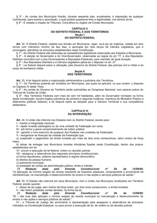 § 3º - As contas dos Municípios ficarão, durante sessenta dias, anualmente, à disposição de qualquer
contribuinte, para exame e apreciação, o qual poderá questionar-lhes a legitimidade, nos termos da lei.
   § 4º - É vedada a criação de Tribunais, Cons elhos ou órgãos de Contas Municipais.

                                                CAPÍTULO V
                                  DO DISTRITO FEDERAL E DOS TERRITÓRIOS
                                                  Seção I
                                           DO DISTRITO FEDERAL

   Art. 32. O Distrito Federal, vedada sua divisão em Municípios, reger- se-á por lei orgânica, votada em dois
turnos com interstício mínimo de dez dias, e aprovada por dois terços da Câmara Legislativa, que a
promulgará, atendidos os princípios estabelecidos nesta Constituição.
   § 1º - Ao Distrito Federal são atribuídas as competências legislativas reservadas aos Estados e Municípios.
   § 2º - A eleição do Governador e do Vice-Governador, observadas as regras do art. 77, e dos Deputados
Distritais coincidirá com a dos Governadores e Deputados Estaduais, para mandato de igual duração.
   § 3º - Aos Deputados Distritais e à Câmara Legislativa aplica-se o disposto no art. 27.
   § 4º - Lei federal disporá sobre a utilização, pelo Governo do Distrito Federal, das polícias civil e militar e do
corpo de bombeiros militar.
                                                       Seção II
                                                 DOS TERRITÓRIOS

    Art. 33. A lei disporá sobre a organização administrativa e judiciária dos Territórios.
    § 1º - Os Territórios poderão ser divididos em Municípios, aos quais se aplicará, no que couber, o disposto
no Capítulo IV deste Título.
    § 2º - As contas do Governo do Território serão submetidas ao Congresso Nacional, com parecer prévio do
Tribunal de Contas da União.
    § 3º - Nos Territórios Federais com mais de cem mil habitantes, além do Governador nomeado na forma
desta Constituição, haverá órgãos judiciários de primeira e segunda instância, membros do Ministério Público e
defensores públicos federais; a lei disporá sobre as eleições para a Câmara Territorial e sua competência
deliberativa.

                                                   CAPÍTULO VI
                                                 DA INTERVENÇÃO

    Art. 34. A União não intervirá nos Estados nem no Distrito Federal, exceto para:
    I - manter a integridade nacional;
    II - repelir invasão estrangeira ou de uma unidade da Federação em outra;
    III - pôr termo a grave comprometimento da ordem pública;
    IV - garantir o livre exercício de qualquer dos Poderes nas unidades da Federação;
    V - reorganizar as finanças da unidade da Federação que:
    a) suspender o pagamento da dívida fundada por mais de dois anos consecutivos, salvo motivo de força
maior;
    b) deixar de entregar aos Municípios receitas tributárias fixadas nesta Constituição, dentro dos prazos
estabelecidos em lei;
    VI - prover a execução de lei federal, ordem ou decisão judicial;
    VII - assegurar a observância dos seguintes princípios constitucionais:
    a) forma republicana, sistema representativo e regime democrático;
    b) direitos da pessoa humana;
    c) autonomia municipal;
    d) prestação de contas da administração pública, direta e indireta.
     (*)      Redação        dada      pela     Emenda       Constitucional     nº     29,  de     13/09/00:
"e) aplicação do mínimo exigido da receita resultante de impostos estaduais, compreendida a proveniente de
transferências, na manutenção e desenvolvimento do ensino e nas ações e serviços públicos de saúde."

    Art. 35. O Estado não intervirá em seus Municípios, nem a União nos Municípios localizados em Território
Federal, exceto quando:
    I - deixar de ser paga, sem motivo de força maior, por dois anos consecutivos, a dívida fundada;
    II - não forem prestadas contas devidas, na forma da lei;
     (*)     Redação       dada     pela      Emenda        Constitucional      nº      29,     de    13/09/00:
"III – não tiver sido aplicado o mínimo exigido da receita municipal na manutenção e desenvolvimento do
ensino e nas ações e serviços públicos de saúde;"
    IV - o Tribunal de Justiça der provimento a representação para assegurar a observância de princípios
indicados na Constituição Estadual, ou para prover a execução de lei, de ordem ou de decisão judicial.
 