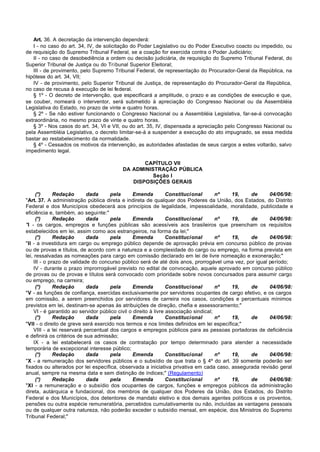 Art. 36. A decretação da intervenção dependerá:
   I - no caso do art. 34, IV, de solicitação do Poder Legislativo ou do Poder Executivo coacto ou impedido, ou
de requisição do Supremo Tribunal Federal, se a coação for exercida contra o Poder Judiciário;
   II - no caso de desobediência a ordem ou decisão judiciária, de requisição do Supremo Tribunal Federal, do
Superior Tribunal de Justiça ou do Tribunal Superior Eleitoral;
   III - de provimento, pelo Supremo Tribunal Federal, de representação do Procurador-Geral da República, na
hipótese do art. 34, VII;
   IV - de provimento, pelo Superior Tribunal de Justiça, de representação do Procurador-Geral da República,
no caso de recusa à execução de lei federal.
   § 1º - O decreto de intervenção, que especificará a amplitude, o prazo e as condições de execução e que,
se couber, nomeará o interventor, será submetido à apreciação do Congresso Nacional ou da Assembléia
Legislativa do Estado, no prazo de vinte e quatro horas.
   § 2º - Se não estiver funcionando o Congresso Nacional ou a Assembléia Legislativa, far-se-á convocação
extraordinária, no mesmo prazo de vinte e quatro horas.
   § 3º - Nos casos do art. 34, VI e VII, ou do art. 35, IV, dispensada a apreciação pelo Congresso Nacional ou
pela Assembléia Legislativa, o decreto limitar-se-á a suspender a execução do ato impugnado, se essa medida
bastar ao restabelecimento da normalidade.
   § 4º - Cessados os motivos da intervenção, as autoridades afastadas de seus cargos a estes voltarão, salvo
impedimento legal.

                                                CAPÍTULO VII
                                         DA ADMINISTRAÇÃO PÚBLICA
                                                   Seção I
                                            DISPOSIÇÕES GERAIS

     (*)      Redação       dada      pela       Emenda          Constitucional       nº  19,   de      04/06/98:
"Art. 37. A administração pública direta e indireta de qualquer dos Poderes da União, dos Estados, do Distrito
Federal e dos Municípios obedecerá aos princípios de legalidade, impessoalidade, moralidade, publicidade e
eficiência e, também, ao seguinte:"
     (*)      Redação       dada      pela       Emenda          Constitucional       nº  19,   de      04/06/98:
"I - os cargos, empregos e funções públicas são acessíveis aos brasileiros que preencham os requisitos
estabelecidos em lei, assim como aos estrangeiros, na forma da lei;"
     (*)      Redação       dada      pela       Emenda          Constitucional       nº  19,   de      04/06/98:
"II - a investidura em cargo ou emprego público depende de aprovação prévia em concurso público de provas
ou de provas e títulos, de acordo com a natureza e a complexidade do cargo ou emprego, na forma prevista em
lei, ressalvadas as nomeações para cargo em comissão declarado em lei de livre nomeação e exoneração;"
    III - o prazo de validade do concurso público será de até dois anos, prorrogável uma vez, por igual período;
    IV - durante o prazo improrrogável previsto no edital de convocação, aquele aprovado em concurso público
de provas ou de provas e títulos será convocado com prioridade sobre novos concursados para assumir cargo
ou emprego, na carreira;
     (*)      Redação       dada      pela       Emenda          Constitucional       nº  19,   de      04/06/98:
"V - as funções de confiança, exercidas exclusivamente por servidores ocupantes de cargo efetivo, e os cargos
em comissão, a serem preenchidos por servidores de carreira nos casos, condições e percentuais mínimos
previstos em lei, destinam-se apenas às atribuições de direção, chefia e assessoramento;"
    VI - é garantido ao servidor público civil o direito à livre associação sindical;
     (*)      Redação       dada      pela       Emenda          Constitucional       nº  19,   de      04/06/98:
"VII - o direito de greve será exercido nos termos e nos limites definidos em lei específica;"
    VIII - a lei reservará percentual dos cargos e empregos públicos para as pessoas portadoras de deficiência
e definirá os critérios de sua admissão;
    IX - a lei estabelecerá os casos de contratação por tempo determinado para atender a necessidade
temporária de excepcional interesse público;
     (*)      Redação       dada      pela       Emenda          Constitucional       nº  19,   de      04/06/98:
"X - a remuneração dos servidores públicos e o subsídio de que trata o § 4º do art. 39 somente poderão ser
fixados ou alterados por lei específica, observada a iniciativa privativa em cada caso, assegurada revisão geral
anual, sempre na mesma data e sem distinção de índices;" (Regulamento)
     (*)      Redação       dada      pela       Emenda          Constitucional       nº  19,   de      04/06/98:
"XI - a remuneração e o subsídio dos ocupantes de cargos, funções e empregos públicos da administração
direta, autárquica e fundacional, dos membros de qualquer dos Poderes da União, dos Estados, do Distrito
Federal e dos Municípios, dos detentores de mandato eletivo e dos demais agentes políticos e os proventos,
pensões ou outra espécie remuneratória, percebidos cumulativamente ou não, incluídas as vantagens pessoais
ou de qualquer outra natureza, não poderão exceder o subsídio mensal, em espécie, dos Ministros do Supremo
Tribunal Federal;"
 