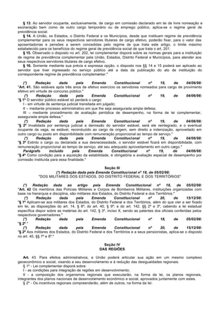 § 13. Ao servidor ocupante, exclusivamente, de cargo em comissão declarado em lei de livre nomeação e
exoneração bem como de outro cargo temporário ou de emprego público, aplica-se o regime geral de
previdência social.
   § 14. A União, os Estados, o Distrito Federal e os Municípios, desde que instituam regime de previdência
complementar para os seus respectivos servidores titulares de cargo efetivo, poderão fixar, para o valor das
aposentadorias e pensões a serem concedidas pelo regime de que trata este artigo, o limite máximo
estabelecido para os benefícios do regime geral de previdência social de que trata o art. 201.
   § 15. Observado o disposto no art. 202, lei complementar disporá sobre as normas gerais para a instituição
de regime de previdência complementar pela União, Estados, Distrito Federal e Municípios, para atender aos
seus respectivos servidores titulares de cargo efetivo.
   § 16. Somente mediante sua prévia e expressa opção, o disposto nos §§ 14 e 15 poderá ser aplicado ao
servidor que tiver ingressado no serviço público até a data da publicação do ato de instituição do
correspondente regime de previdência complementar."

   (*)     Redação        dada      pela       Emenda       Constitucional   nº     19,     de    04/06/98:
"Art. 41. São estáveis após três anos de efetivo exercício os servidores nomeados para cargo de provimento
efetivo em virtude de concurso público."
    (*)    Redação        dada      pela       Emenda       Constitucional   nº     19,     de    04/06/98:
"§ 1º O servidor público estável só perderá o cargo:
   I - em virtude de sentença judicial transitada em julgado;
   II – mediante processo administrativo em que lhe seja assegurada ampla defesa;
   III – mediante procedimento de avaliação periódica de desempenho, na forma de lei complementar,
assegurada ampla defesa."
    (*)    Redação        dada      pela       Emenda       Constitucional   nº     19,     de    04/06/98:
"§ 2º Invalidada por sentença judicial a demissão do servidor estável, será ele reintegrado, e o eventual
ocupante da vaga, se estável, reconduzido ao cargo de origem, sem direito a indenização, aproveitado em
outro cargo ou posto em disponibilidade com remuneração proporcional ao tempo de serviço."
    (*)    Redação        dada      pela       Emenda       Constitucional   nº     19,     de    04/06/98:
"§ 3º Extinto o cargo ou declarada a sua desnecessidade, o servidor estável ficará em disponibilidade, com
remuneração proporcional ao tempo de serviço, até seu adequado aproveitamento em outro cargo."
   Parágrafo        incluído      pela       Emenda        Constitucional   nº     19,     de     04/06/98:
"§ 4º Como condição para a aquisição da estabilidade, é obrigatória a avaliação especial de desempenho por
comissão instituída para essa finalidade."

                                               Seção III
                     (*) Redação dada pela Emenda Constitucional nº 18, de 05/02/98:
            "DOS MILITARES DOS ESTADOS, DO DISTRITO FEDERAL E DOS TERRITÓRIOS"

   (*)    Redação       dada   ao    artigo     pela   Emenda      Constitucional     nº     18,    de   05/02/98:
"Art. 42 Os membros das Polícias Militares e Corpos de Bombeiros Militares, instituições organizadas com
base na hierarquia e disciplina, são militares dos Estados, do Distrito Federal e dos Territórios."
    (*)     Redação        dada     pela       Emenda       Constitucional       nº     20,       de     15/12/98:
"§ 1º Aplicam-se aos militares dos Estados, do Distrito Federal e dos Territórios, além do que vier a ser fixado
em lei, as disposições do art. 14, § 8º; do art. 40, § 9º; e do art. 142, §§ 2º e 3º, cabendo a lei estadual
específica dispor sobre as matérias do art. 142, § 3º, inciso X, sendo as patentes dos oficiais conferidas pelos
respectivos governadores."
   (*)      Redação        dada     pela       Emenda       Constitucional        nº    18,       de     05/02/98:
"§ 2º "
   (*)      Redação        dada     pela       Emenda       Constitucional        nº    20,       de     15/12/98:
"§ 2º Aos militares dos Estados, do Distrito Federal e dos Territórios e a seus pensionistas, aplica-se o disposto
no art. 40, §§ 7º e 8º."

                                                    Seção IV
                                                  DAS REGIÕES

    Art. 43. Para efeitos administrativos, a União poderá articular sua ação em um mesmo complexo
geoeconômico e social, visando a seu desenvolv   imento e à redução das desigualdades regionais.
    § 1º - Lei complementar disporá sobre:
    I - as condições para integração de regiões em desenvolvimento;
    II - a composição dos organismos regionais que executarão, na forma da lei, os planos regionais,
integrantes dos planos nacionais de desenvolvimento econômico e social, aprovados juntamente com estes.
    § 2º - Os incentivos regionais compreenderão, além de outros, na forma da lei:
 