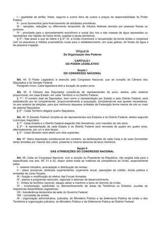 I - igualdade de tarifas, fretes, seguros e outros itens de custos e preços de responsabilidade do Poder
Público;
    II - juros favorecidos para financiamento de atividades prioritárias;
    III - isenções, reduções ou diferimento temporário de tributos federais devidos por pessoas físicas ou
jurídicas;
    IV - prioridade para o aproveitamento econômico e social dos rios e das massas de água represadas ou
represáveis nas regiões de baixa renda, sujeitas a secas periódicas.
    § 3º - Nas áreas a que se refere o § 2º, IV, a União incentivará a recuperação de terras áridas e cooperará
com os pequenos e médios proprietários rurais para o estabelecimento, em suas glebas, de fontes de água e
de pequena irrigação.

                                                 TÍTULO IV
                                         Da Organização dos Poderes

                                                CAPÍTULO I
                                           DO PODER LEGISLATIVO

                                                Seção I
                                         DO CONGRESSO NACIONAL

  Art. 44. O Poder Legislativo é exercido pelo Congresso Nacional, que se compõe da Câmara dos
Deputados e do Senado Federal.
  Parágrafo único. Cada legislatura terá a duração de quatro anos.

   Art. 45. A Câmara dos Deputados compõe-se de representantes do povo, eleitos, pelo sistema
proporcional, em cada Estado, em cada Território e no Distrito Federal.
   § 1º - O número total de Deputados, bem como a representação por Estado e pelo Distrito Federal, será
estabelecido por lei complementar, proporcionalmente à população, procedendo-se aos ajustes necessários,
no ano anterior às eleições, para que nenhuma daquelas unidades da Federação tenha menos de oito ou mais
de setenta Deputados.
   § 2º - Cada Território elegerá quatro Deputados.

    Art. 46. O Senado Federal compõe-se de representantes dos Estados e do Distrito Federal, eleitos segundo
o princípio majoritário.
    § 1º - Cada Estado e o Distrito Federal elegerão três Senadores, com mandato de oito anos.
    § 2º - A representação de cada Estado e do Distrito Federal será renovada de quatro em quatro anos,
alternadamente, por um e dois terços.
    § 3º - Cada Senador será eleito com dois suplentes.

   Art. 47. Salvo disposição constitucional em contrário, as deliberações de cada Casa e de suas Comissões
serão tomadas por maioria dos votos, presente a maioria absoluta de seus membros.

                                              Seção II
                              DAS ATRIBUIÇÕES DO CONGRESSO NACIONAL

   Art. 48. Cabe ao Congresso Nacional, com a sanção do Presidente da República, não exigida esta para o
especificado nos arts. 49, 51 e 52, dispor sobre todas as matérias de competência da União, especialmente
sobre:
   I - sistema tributário, arrecadação e distribuição de rendas;
   II - plano plurianual, diretrizes orçamentárias, orçamento anual, operações de crédito, dívida pública e
emissões de curso forçado;
   III - fixação e modificação do efetivo das Forças Armadas;
   IV - planos e programas nacionais, regionais e setoriais de desenvolvimento;
   V - limites do território nacional, espaço aéreo e marítimo e bens do domínio da União;
   VI - incorporação, subdivisão ou desmembramento de áreas de Territórios ou Estados, ouvidas as
respectivas Assembléias Legislativas;
   VII - transferência temporária da sede do Governo Federal;
   VIII - concessão de anistia;
   IX - organização administrativa, judiciária, do Ministério Público e da Defensoria Pública da União e dos
Territórios e organização judiciária, do Ministério Público e da Defensoria Pública do Distrito Federal;
 