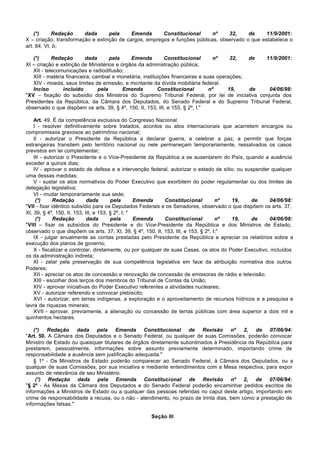 (*)     Redação     dada      pela     Emenda      Constitucional      nº    32,     de     11/9/2001:
X – criação, transformação e extinção de cargos, empregos e funções públicas, observado o que estabelece o
art. 84, VI, b;

   (*)      Redação       dada       pela    Emenda          Constitucional       nº    32,   de 11/9/2001:
XI – criação e extinção de Ministérios e órgãos da administração pública;
   XII - telecomunicações e radiodifusão;
   XIII - matéria financeira, cambial e monetária, instituições financeiras e suas operações;
   XIV - moeda, seus limites de emissão, e montante da dívida mobiliária federal.
   Inciso        incluído       pela      Emenda          Constitucional        nº     19,    de  04/06/98:
"XV – fixação do subsídio dos Ministros do Supremo Tribunal Federal, por lei de iniciativa conjunta dos
Presidentes da República, da Câmara dos Deputados, do Senado Federal e do Supremo Tribunal Federal,
observado o que dispõem os arts. 39, § 4º, 150, II, 153, III, e 153, § 2º, I."

    Art. 49. É da competência exclusiva do Congresso Nacional:
    I - resolver definitivamente sobre tratados, acordos ou atos internacionais que acarretem encargos ou
compromissos gravosos ao patrimônio nacional;
    II - autorizar o Presidente da República a declarar guerra, a celebrar a paz, a permitir que forças
estrangeiras transitem pelo território nacional ou nele permaneçam temporariamente, ressalvados os casos
previstos em lei complementar;
    III - autorizar o Presidente e o Vice-Presidente da República a se ausentarem do País, quando a ausência
exceder a quinze dias;
    IV - aprovar o estado de defesa e a intervenção federal, autorizar o estado de sítio, ou suspender qualquer
uma dessas medidas;
    V - sustar os atos normativos do Poder Executivo que exorbitem do poder regulamentar ou dos limites de
delegação legislativa;
    VI - mudar temporariamente sua sede;
     (*)      Redação        dada       pela       Emenda    Constitucional         nº  19,    de      04/06/98:
"VII - fixar idêntico subsídio para os Deputados Federais e os Senadores, observado o que dispõem os arts. 37,
XI, 39, § 4º, 150, II, 153, III, e 153, § 2º, I; "
     (*)      Redação        dada       pela       Emenda    Constitucional         nº  19,    de      04/06/98:
"VIII – fixar os subsídios do Presidente e do Vice-Presidente da República e dos Ministros de Estado,
observado o que dispõem os arts. 37, XI, 39, § 4º, 150, II, 153, III, e 153, § 2º, I;"
    IX - julgar anualmente as contas prestadas pelo Presidente da República e apreciar os relatórios sobre a
execução dos planos de governo;
    X - fiscalizar e controlar, diretamente, ou por qualquer de suas Casas, os atos do Poder Executivo, incluídos
os da administração indireta;
    XI - zelar pela preservação de sua competência legislativa em face da atribuição normativa dos outros
Poderes;
    XII - apreciar os atos de concessão e renovação de concessão de emissoras de rádio e televisão;
    XIII - escolher dois terços dos membros do Tribunal de Contas da União;
    XIV - aprovar iniciativas do Poder Executivo referentes a atividades nucleares;
    XV - autorizar referendo e convocar plebiscito;
    XVI - autorizar, em terras indígenas, a exploração e o aproveitamento de recursos hídricos e a pesquisa e
lavra de riquezas minerais;
    XVII - aprovar, previamente, a alienação ou concessão de terras públicas com área superior a dois mil e
quinhentos hectares.

    (*) Redação dada pela Emenda Constitucional de Revisão nº 2, de 07/06/94:
"Art. 50. A Câmara dos Deputados e o Senado Federal, ou qualquer de suas Comissões, poderão convocar
Ministro de Estado ou quaisquer titulares de órgãos diretamente subordinados à Presidência da República para
prestarem, pessoalmente, informações sobre assunto previamente determinado, importando crime de
responsabilidade a ausência sem justificação adequada."
    § 1º - Os Ministros de Estado poderão comparecer ao Senado Federal, à Câmara dos Deputados, ou a
qualquer de suas Comissões, por sua iniciativa e mediante entendimentos com a Mesa respectiva, para expor
assunto de relevância de seu Ministério.
     (*) Redação dada pela Emenda Constitucional de Revisão nº 2, de 07/06/94:
"§ 2º - As Mesas da Câmara dos Deputados e do Senado Federal poderão encaminhar pedidos escritos de
informações a Ministros de Estado ou a qualquer das pessoas referidas no caput deste artigo, importando em
crime de responsabilidade a recusa, ou o não - atendimento, no prazo de trinta dias, bem como a prestação de
informações falsas."

                                                     Seção III
 