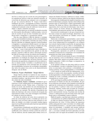 102 FEVEREIRO/2010 - Nº28
sim fica a criança que vê a morte de uma personagem e
em seguida seu retorno à vida num desenho animado, vê
comerciais de alimentos que seduzem com a mensagem
de que “ao consumir alimento “X” ficará o mais forte e
inteligente da turma”, propagandas de filmes mostrando
cenas de violência e morte (de mentirinha), chamada para
o telejornal mostrando cenas de violência e morte (de ver-
dade), e, depois o desenho recomeça.
Essa criança esteve por um período recebendo uma série
de informações diversificadas e indiferenciadas, como di-
ante do mundo em que vai viver. Considera isso uma vio-
lência sobre o imaginário e o pensamento infantil.
Para ela, essa violência é difícil de detectar e combater
uma vez que travestida de sedução, produz uma insatisfação
generalizada, um desconforto crescente que seria a forma
atual do mal-estar na civilização segundo a teoria freudiana:
o imaginário e o pensamento infantis nascem com base nas
maquinações e indagações da criança a respeito dos enig-
mas primordiais da vida, os enigmas da sexualidade.
Para ela, “o que é mais alarmante é que a televisão te-
nha adquirido uma importância tão grande na vida das
pessoas, suprindo a falta de cultura, informação escrita e
até falta de formação escolar da maioria dos brasileiros”.
Em síntese, o discurso televisivo assumiu um papel tão
significativo na mediação da relação das pessoas com o
que é real e vem substituindo, de forma crescente, outras
dimensões da experiência, atingindo de forma violenta to-
das as classes sociais. Considera o encolhimento da di-
mensão da experiência como principal fator de redução
das possibilidades humanas nas sociedades industrializa-
das, tanto dos países ricos como os de desenvolvimento
desigual, caso do Brasil.
Violência, Ficção e Realidade - Sergio Adorno
Sérgio Adorno aborda na maioria de seus estudos a
violência urbana. Para ele a violência é uma constante na
sociedade brasileira, cuja democracia, afirma o pesquisa-
dor, ainda não está consolidada.
Em Violência, ficção e realidade, constata-se que a
imprensa é fonte indispensável de investigação que trata
das percepções sociais. Muitas vezes, a imprensa é um
retrato do social, mas também há uma dramatização de
construção de realidades que não correspondem aos da-
dos oficiais, por exemplo. Ele aborda a importância dos
dados da imprensa e de como a maneira de recepção dos
espectadores molda o foco das mensagens transmitidas,
em relação ao tema da violência.
Ao tratar da violência tal como ela se apresenta nos
meios de comunicação social e, à medida que vai se con-
figurando como um tema cada vez mais presente no coti-
diano do cidadão e na mídia é necessário analisar alguns
aspectos do perfil apresentado pela imprensa especialmente
pela mídia eletrônica.
Uma primeira consideração que ele faz é que a impren-
sa tratada pela mídia como foro privilegiado é a violência
qualificada como violência criminal, porém há outras for-
mas de violência, não tão citadas pelas mídias como a vi-
olação dos direitos humanos, violência no campo, violên-
cia contra as crianças, violência nas relações interpessoais.
Uma segunda consideração diz respeito à imprensa como
fonte de informação e pesquisa. Aponta a desconfiança das
pessoas sobre as informações e dados apresentados pela
imprensa. Ele rebate as críticas e desconfianças com dois
argumentos; ela é uma fonte de informação, mas não é a
única; mesmo as fontes oficiais de estatísticas sobre
criminalidade rigorosamente também não são fidedignas
Uma terceira consideração é a de que a imprensa mui-
tas vezes cumpre seu papel de divulgar, disseminar e vei-
cular informações inacessíveis ao cidadão comum nas
chamadas fontes oficiais.
Diante das considerações apresentadas o autor reputa
como de fundamental importância o papel da imprensa
como fonte indispensável de investigação e se configura
num veículo imprescindível, atualmente, de expressão das
percepções sociais no que se refere à criminalidade, ao
crime ao criminoso e ao modo como a sociedade transfor-
ma o assunto num problema de interesse público.
Prosseguindo, apresenta um perfil da criminalidade
mostrada na imprensa em comparação com resultados de
pesquisas que estão sendo realizadas;
a) Entre a maioria há a percepção de que a criminalidade
não só aumentou como se diversificou e tornou-se mais
violenta. Além disso, aparece em grande escala a crimina-
lidade organizada: o tráfico de drogas, os sequestros, os
assaltos a bancos, etc.
b) As opiniões oscilam em dois eixos sobre as causas
da criminalidade: o social e o individual. Porém há um con-
senso na associação entre pobreza e criminalidade: au-
menta a pobreza, cresce a desigualdade e a criminalidade.
c) Em relação ao perfil social dos delinquentes, a im-
prensa os mostra como desocupados, oriundos de famíli-
as desorganizadas ou desarticuladas, negros, pobres e pro-
cedentes do norte e nordeste, portadores de hábitos in-
compatíveis ao convívio social.
d) No que tange às políticas públicas penais, ou seja, à
intervenção do Estado em face da criminalidade, diz que
há na imprensa uma atitude crítica bastante acentuada às
agências de contenção da criminalidade, à polícia, à justi-
ça e às prisões. A polícia é vista como incompetente e,
sobretudo, violenta, muitas vezes acusada de corrupção,
maus-tratos. A justiça e os magistrados são poupados,
porém extremamente morosa. As prisões são escolas de
crimes e o delinquente ao sair de lá está muito mais quali-
ficado para a criminalidade e para a violência.
Diante do quadro, o que fazer para solucionar o problema:
1) Investimento em políticas distributivas, justiça social.
2) Falar em direitos humanos hoje é falar também no
enfrentamento do crime. 3) Uma política de segurança
pública adequada deve estar conectada com sólidas políti-
cas de direitos humanos. (...) se para conter a violência há
abuso de autoridade, o resultado será sempre violência
sobre violência, numa espiral crescente e de difícil solu-
ção. (...) se nesse combate não forem aplicadas com toda
a precisão a lei e as regras da sociedade e não for punido
 