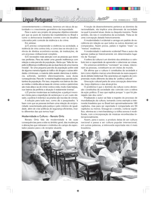 Nº28 - FEVEREIRO/2010 103
convenientemente o criminoso, teremos um vácuo de au-
toridade e o crescimento geométrico da impunidade.
Para o autor seu projeto de pesquisa objetiva entender
por que se pune de maneira tão insatisfatória no Brasil e
como a democracia brasileira convive com os desafios
colocados pelo controle da violência e do crime.
Em síntese:
a) É preciso compreender a violência na sociedade, a
violência de civis contra civis, e como isso se vincula à ca-
rência de direitos econômico-sociais, de instituições, de
um processo civilizacional completo.
b) É necessário mais atenção com as pessoas que vivem
nas periferias. Para ela existe uma grande indiferença com
relação a esta parcela da população. Alerta que “falta de res-
peito à diferença e indiferença são as duas faces de uma mesma
moeda”. Se uma pequena parcela da população pobre está
de alguma maneira ligada ao tráfico de drogas e outras ativi-
dades criminosas, a maioria dela assiste silenciosa à violên-
cia, sofrendo, também silenciosamente, suas duras
consequências. Para ele “a miséria fragiliza essa parcela subs-
tantiva da população. Por isso, enquanto nos bairros de clas-
se média e média alta as taxas de crimes contra o patrimônio
são mais altas e as de crime contra a vida, muito mais baixas,
nos bairros da periferia a situação é exatamente inversa”.
c) É preciso modernizar as instituições: a justiça é moro-
sa e lenta para a expedição de sentenças e a um custo ele-
vado, a polícia é violenta e as prisões são escolas de crimes.
A solução para tudo isso, como diz o pesquisador, “é
fazer com que as pessoas tenham uma relação de recipro-
cidade caracterizada pela justiça e pelo mínimo de igual-
dade, além de criar políticas de segurança eficientes, mui-
to diferentes das que temos hoje”.
Modernidade e Cultura – Renato Ortiz
Renato Ortiz fala da modernidade e de suas
consequências para a vida no âmbito geral, das mudanças
e alterações que retiraram o indivíduo do campo de espec-
tador passivo para o de receptor atuante.
A noção de desenvolvimento pertence ao domínio da
racionalidade, ela implica uma dimensão da sociedade
na qual é possível atuar, desta ou daquela maneira. Neste
sentido, ela não é constitutiva da sociedade. Trata-se de
uma concepção datada historicamente.
A modernidade é ocidental e carrega um padrão de ex-
celência em relação ao que todos os outros deveriam ser
comparados. Assim povos, países e regiões “mais” ou
“menos” modernos.
A modernidade é realmente ocidental? Para o autor ela
apenas realiza-se historicamente em determinados luga-
res da “Europa”.
A esfera da cultura é um domínio dos símbolos e o sím-
bolo tem a capacidade de apreender e relacionar as coisas.
Os universos simbólicos “nomeiam” as coisas, relacio-
nam as pessoas, constituem-se em visões de mundo.
Ele afirma que a cultura é constitutiva da sociedade e
tem como objetivo marcar uma dimensão às vezes esqueci-
da do debate intelectual. Ela caracteriza um registro de com-
preensão muito diferente da ideia de “política cultural”.
Uma ação cultural parte de uma concepção determina-
da, traça objetivos e visa alcançá-los.
O problema é que o domínio da cultura como dimen-
são constitutiva da sociedade não coincide com a esfera
da ação política. É isso que explica porque “o que foi pla-
nejado não deu certo”.
Finalizando o autor vai falar a respeito do processo de
mundialização da cultura, tomando como exemplo a tele-
novela brasileira que no Brasil tem aproximadamente 180
capítulos, mas para ser exportada é compactada em 50
capítulos ou menos. Enxuga-se o enredo, corta-se supér-
fluo, elimina-se o merchandising e a trilha sonora é modi-
ficada, com a incorporação de músicas reconhecidas in-
ternacionalmente.
Assim, para o autor, o produto deixa de ser cultura
nacional e passa a ser cultura popular internacional,
em outras palavras, a telenovela exportada não é mais
brasileira.
 