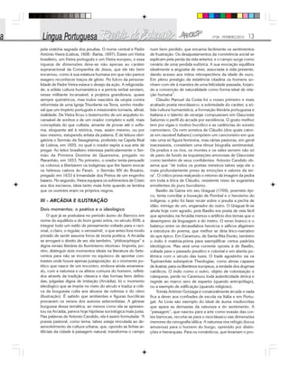 Nº28 - FEVEREIRO/2010 13
pela oratória sagrada dos jesuítas. O nome central é Padre
Antônio Vieira (Lisboa, 1608 - Bahia, 1697). Existe um Vieira
brasileiro, um Vieira português e um Vieira europeu, e essa
riqueza de dimensões deve-se não apenas ao caráter
supranacional da Companhia de Jesus, que ele tão bem
encarnou, como à sua estatura humana em que não parece
exagero reconhecer traços de gênio. No fulcro da persona-
lidade de Padre Vieira estava o desejo da ação. A religiosida-
de, a sólida cultura humanística e a perícia verbal serviam,
nesse militante incansável, a projetos grandiosos, quase
sempre quiméricos, mas todos nascidos da utopia contra
reformista de uma Igreja Triunfante na Terra, sonho medie-
val que um Império português e missionário tornaria, afinal,
realidade. De Vieira ficou o testemunho de um arquiteto in-
cansável de sonhos e de um orador completo e sutil, mais
conceptista do que cultista, amante de provar até o sofis-
ma, eloquente até à retórica, mas, assim mesmo, ou por
isso mesmo, estupendo artista da palavra. É de leitura obri-
gatória o Sermão da Sexagésima, proferido na Capela Real
de Lisboa, em 1655, no qual o orador expõe a sua arte de
pregar. Ao leitor brasileiro interessa particularmente o Ser-
mão da Primeira Domina de Quaresma, pregado no
Maranhão, em 1653. No primeiro, o orador tenta persuadir
os colonos a libertarem os indígenas que lhe fazem evocar
os hebreus cativos do Faraó; o Sermão XIV do Rosário,
pregado em 1633 à Irmandade dos Pretos de um engenho
baiano. No segundo, Vieira equipara os sofrimentos de Cristo
aos dos escravos, ideia tanto mais forte quando se lembra
que os ouvintes eram os próprios negros.
III - ARCÁDIA E ILUSTRAÇÃO
Dois momentos: o poético e o ideológico
O que já se postulava no período áureo do Barroco em
nome do equilíbrio e do bom gosto entra, no século XVIII, a
integrar todo um estilo de pensamento voltado para o raci-
onal, o claro, o regular, o verossímil; o que antes fora modo
privado de sentir assume foros de teoria poética. A Arcádia
se arrogará o direito de ser, ela também, “philosophique” e
digna versão literária do Iluminismo vitorioso. Importa, po-
rém, distinguir dois momentos ideais na literatura do Sete-
centos para não se incorrer no equívoco de apontar con-
trastes onde houve apenas justaposição: a) o momento po-
ético que nasce de um encontro, embora ainda amaneira-
do, com a natureza e os afetos comuns do homem, refleti-
dos através da tradição clássica e das formas bem defini-
das, julgadas digna de imitação (Arcádia); b) o momento
ideológico que se impõe no meio do século e traduz a críti-
ca da burguesia culta aos abusos da nobreza e do clero
(Ilustração). É sabido que ambientes e figuras bucólicas
povoaram os versos dos autores setecentistas. A gênese
burguesa dessa temática, ao menos como ela se apresen-
tou na Arcádia, parece hoje hipótese sociológica mais justa.
Nas palavras de Antonio Candido, ela é assim formulada: “A
poesia pastoral, como tema, talvez esteja vinculada ao de-
senvolvimento da cultura urbana, que, opondo as linhas ar-
tificiais da cidade à paisagem natural, transforma o campo
num bem perdido, que encarna facilmente os sentimentos
de frustração. Os desajustamentos da convivência social se
explicam pela perda da vida anterior, e o campo surge como
cenário de uma perdida eufórica. A sua evocação equilibra
idealmente a angústia de viver, associada à vida presente,
dando acesso aos mitos retrospectivos da idade de ouro.
Em pleno prestígio da existência citadina os homens so-
nham com ele à maneira de uma felicidade passada, forjan-
do a convenção de naturalidade como forma ideal de rela-
ção humana”.
Cláudio Manuel da Costa foi o nosso primeiro e mais
acabado poeta neoclássico; a sobriedade do caráter, a só-
lida cultura humanística, a formação literária portuguesa e
italiana e o talento de versejar compuseram em Glauceste
Satúrnio o perfil do árcade por excelência. O gosto melhor
tem por vigas o motivo bucólico e as cadências do soneto
camoniano. Os cem sonetos de Cláudio (dos quais cator-
ze em razoável italiano) compõem um cancioneiro em que
não uma só figura feminina, mas várias pastoras, em geral
inacessíveis, constelam uma tênue biografia sentimental.
Os prados e os rios, os montes e os vales servem não só
de pano de fundo às inquietações amorosas de Glauceste
como também de seus confidentes. Antonio Candido ob-
serva que “de todos os poetas mineiros talvez seja ele o
mais profundamente preso às emoções e valores da ter-
ra”. O crítico prova realçando o retorno da imagem da pedra
em toda a lírica de Cláudio, resistente nisso às sugestões
emolientes do puro bucolismo.
Basílio da Gama em seu Uraguai (1769), poemeto épi-
co, tenta conciliar a louvação de Pombal e o heroísmo do
indígena; o jeito foi fazer recair sobre o jesuíta a pecha de
vilão, inimigo de um, enganador do outro. O Uraguai lê-se
ainda hoje com agrado, pois Basílio era poeta de veia fácil
que aprendeu na Arcádia menos o artifício dos temas que o
desempeno da linguagem e do metro. O verso branco e o
balanço entre os decassílabos heroicos e sáficos aligeiram
a estrutura do poema, que melhor se diria lírico-narrativo
do que épico. Em Caramuru, de Santa Rita Durão, também
o índio é matéria-prima para exemplificar certos padrões
ideológicos. Mas será uma corrente oposta à de Basílio,
voltada para o passado jesuítico e colonial e em aberta po-
lêmica com o século das luzes. O frade agostinho via os
Tupinambás subespécie Theologiae, como almas capazes
de ilustrar, para os libertinos europeus, a verdade dos dogmas
católicos. O índio como o outro, objeto de colonização e
catequese, perde no Caramuru toda autenticidade étnica e
regride ao marco zero de espanto (quando antropófago),
ou a exemplo de edificação (quando religioso).
Tomás Antônio Gonzaga é conaturalmente árcade e nada
fica a dever aos confrades de escola na Itália e em Portu-
gal. As Liras são exemplo do ideal de áurea mediocritas
que apara as demasias da natureza e do sentimento. A
“paisagem”, que nasceu para a arte como evasão das cor-
tes barrocas, recorta-se para o neoclássico nas dimensões
menores da cenografia idílica. A natureza vira refúgio (locus
amoenus) para o homem do burgo, oprimido por distin-
ções e hierarquias. Para os românticos, que levariam o pro-
 