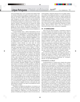 Nº28 - FEVEREIRO/2010 15
eixo de prestígio para o sul e os anseios das classes médi-
as urbanas compunha um quadro novo para a nação, pro-
pício ao fermento de ideias liberais, abolicionistas e repu-
blicanas. De 1870 a 1890 serão essas as teses esposadas
pela inteligência nacional, cada vez mais permeável ao
pensamento europeu que, na época, se constelava em tor-
no da filosofia positiva e do evolucionismo. Comte, Taine,
Spencer, Darwin e Haeckel foram os mestres de Tobias
Barreto, Sílvio Romero e Capistrano de Abreu e o seriam,
ainda nos fins do século, de Euclides da Cunha, Clóvis
Bevilacqua, Graça Aranha e Medeiros e Albuquerque, en-
fim, dos homens que viveram a luta contra as tradições e o
espírito da monarquia.
A ponte literária entre o último Romantismo Ga em
Castro Alves e em Sousândrade marcadamente aberto para
o progresso e a liberdade) e a cosmovisão realista será
lançada pela poesia “científica” e libertária de Sílvio Romero,
Carvalho Jr., Fontoura Xavier, Valentim Magalhães e me-
nores. No plano da invenção ficcional e poética, o primei-
ro reflexo sensível é a descida de tom no modo de o escri-
tor relacionar-se com a matéria de sua obra. O mundo
romântico estava afetado por uma série de mitos
idealizantes: a natureza-mãe, a natureza-refúgio, o amor-
fatalidade, a mulher-diva, o herói-prometeu, sem falar na
aura que cingia alguns ídolos como a “Nação”, a “Pátria”,
a “Tradição” etc. Ora, é esse complexo ideo-afetivo que vai
cedendo a um processo de crítica na literatura dita “realis-
ta”. Há um esforço, por parte do escritor anti-romântico,
de acercar-se impessoalmente dos objetos e das pessoas
e uma sede de objetividade que responde aos métodos
científicos cada vez mais exatos nas últimas décadas do
século, cujos mestres seriam, ainda uma vez, os france-
ses: Flaubert, Maupassant, Zola e Anatole, na ficção; os
parnasianos, na poesia; Comte, Taine e Renan, no pensa-
mento e na História. Em segundo plano, os portugueses
Eça de Queirós, Ramalho Ortigão e Antero de Quental,
que travam em Coimbra uma luta paralela no sentido de
abalar velhas estruturas mentais (a Questão Coimbrã). No
caso excepcional de Machado de Assis, foi a busca de um
veio humorístico que pesou sobre sua eleição de leituras
inglesas. O distanciamento do fulcro subjetivo é a norma
proposta ao escritor realista. A atitude de aceitação da exis-
tência tal qual ela se dá aos sentidos desdobra-se, na cul-
tura da época, em planos diversos mas complementares:
a) no nível ideológico, isto é, na esfera de explicação do
real, a certeza subjacente de um fado irreversível cristaliza-
se no determinismo (da raça, do meio, do temperamento
etc); b) no nível estético, em que o próprio ato de escrever
é o reconhecimento implícito de uma faixa de liberdade,
resta ao escritor a religião da forma, a arte pela arte, que
daria afinal um sentido e um valor à sua existência cercea-
da por todos os lados.
O Realismo se tingirá de naturalismo, no romance e no
conto, sempre que fizer personagens e enredos submete-
rem-se ao destino cego das “leis naturais” que a ciência da
época julgava ter codificado; ou se dirá parnasiano, na
poesia, à medida que se esgotar no lavor do verso tecnica-
mente perfeito. Tentando abraçar de um só golpe a litera-
tura realista-naturalista-parnasiana, é a moral cinzenta do
fatalismo que se destila na prosa de Aluísio Azevedo (O
mulato, Casa de Pensão, O Cortiço), de Raul Pompéia (O
Ateneu), de Adolfo Caminha (O Bom Crioulo), ou na poe-
sia de Raimundo Correia. E, apesar das meias-tintas com
que soube temperar o gênio de Machado, ela não será nos
seus romances maduros (Memórias Póstumas de Brás
Cubas, Quincas Borba, Esaú e Jacó, D. Casmurro e
Memorial de Aires) menos opressora e inapelável.
VI - O SIMBOLISMO
Visto à luz da cultura europeia, o simbolismo reage às
correntes analíticas de meados do século, assim como o
romantismo reagira à Ilustração triunfante em 89. Ambos
os movimentos exprimem o desgosto das soluções
racionalistas e mecânicas e nestas reconhecem o correlato
da burguesia industrial em ascensão; ambos recusam-se
em limitar a arte ao objeto à técnica de produzi-lo, a seu
aspecto palpável; ambos, enfim, esperam ir além do
empírico e tocar, com a sonda da poesia, um fundo co-
mum que sustentaria os fenômenos, quer chame-se Natu-
reza, Absoluto, Deus ou Nada. O símbolo, considerado
categoria fundante da fala humana e originariamente pre-
so a contextos religiosos, assume nessas correntes a fun-
ção-chave de vincular as partes ao todo universal que, por
sua vez, confere a cada uma o seu verdadeiro sentido.
O Simbolismo surge, nesse contexto, como um suce-
dâneo, para uso de intelectuais, das religiões positivas; a
liturgia, que nestas é a prática concreta e diária das rela-
ções entre a Natureza e a Graça, nele reaparece em ter-
mos de analogias sensórias e espirituais, as “correspon-
dências” de que falava Baudelaire.
O Simbolismo no Brasil
Contemporâneos ou vindos pouco depois dos poetas
parnasianos e dos narradores realistas, Cruz e Sousa,
Alphonsus de Guimaraens e os simbolistas da segunda
geração não tiveram atrás de si uma história social diversa
da que viveram aqueles. José Veríssimo, que não aprecia-
va nem o ideário nem a estética simbolista, chamou à cor-
rente “produto de importação”. Na verdade, não é fácil in-
dicar homologias entre a vida brasileira do último decênio
do século XIX e a nova poesia, considerada também como
visão da existência. Na biografia do nosso maior simbolis-
ta, Cruz e Sousa, há um momento juvenil que coincide
com os combates pela abolição. O roteiro do fundador do
simbolismo (decadentismo) brasileiro e o dos seus mais
fiéis seguidores foi paralelo ao dos principais poetas
parnasianos: na mocidade, todos participaram da oposi-
ção ao Império escravocrata e a certos padrões mentais
antiquados com que o romantismo sobrevivia entre nós.
Mas, alcançadas as metas em 88 e 89, entraram a percor-
rera linha europeia do estetismo, passando, muitas vezes,
do parnaso ao simbolismo e, em outras tantas voltando
ao ponto de partida. Vista desse ângulo, é apenas de grau
a diferença entre o parnasiano e o decadentista brasileiro:
 