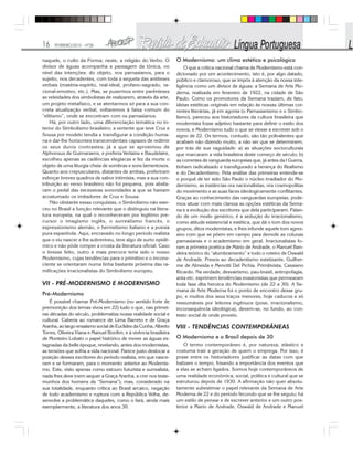 16 FEVEREIRO/2010 - Nº28
naquele, o culto da Forma; neste, a religião do Verbo. O
divisor de águas acompanha a passagem da tônica, no
nível das intenções: do objeto, nos parnasianos, para o
sujeito, nos decadentes, com toda a sequela das antíteses
verbais (matéria-espírito, real-ideal, profano-sagrado, ra-
cional-emotivo, etc.). Mas, se pusermos entre parênteses
as veleidades dos simbolistas de realizarem, através da arte,
um projeto metafísico, e se atentarmos só para a sua con-
creta atualização verbal, voltaremos à faixa comum do
“elitismo”, onde se encontram com os parnasianos.
Há, por outro lado, uma diferenciação temática no in-
terior do Simbolismo brasileiro; a vertente que teve Cruz e
Sousa por modelo tendia a transfigurar a condição huma-
na e dar-lhe horizontes transcendentais capazes de redimir
os seus duros contrastes; já a que se aproximou de
Alphonsus de Guimaraens, e preferia Verlaine e Baudelaire,
escolheu apenas as cadências elegíacas e fez da morte o
objeto de uma liturgia cheia de sombras e sons lamentosos.
Quanto aos crepusculares, distantes de ambas, preferiram
esboçar breves quadros de sabor intimista, mas a sua con-
tribuição ao verso brasileiro não foi pequena, pois abafa-
ram o pedal das excessivas sonoridades a que se haviam
acostumado os imitadores de Cruz e Sousa.
Não obstante essas conquistas, o Simbolismo não exer-
ceu no Brasil a função relevante que o distinguiu na litera-
tura europeia, na qual o reconheceram por legítimo pre-
cursor o imagismo inglês, o surrealismo francês, o
expressionismo alemão, o hermetismo italiano e a poesia
pura espanhola. Aqui, encravado no longo período realista
que o viu nascer e lhe sobreviveu, teve algo de surto epidê-
mico e não pôde romper a crosta da literatura oficial. Caso
o tivesse feito, outro e mais precoce teria sido o nosso
Modernismo, cujas tendências para o primitivo e o incons-
ciente se orientaram numa linha bastante próxima das ra-
mificações irracionalistas do Simbolismo europeu.
VII - PRÉ-MODERNISMO E MODERNISMO
Pré-Modernismo
É possível chamar Pré-Modernismo (no sentido forte de
premonição dos temas vivos em 22) tudo o que, nas primei-
ras décadas do século, problematiza nossa realidade social e
cultural. Caberia ao romance de Lima Barreto e de Graça
Aranha, ao largo ensaísmo social de Euclides da Cunha, Alberto
Torres, Oliveira Viana e Manuel Bonfim, e à vivência brasileira
de Monteiro Lobato o papel histórico de mover as águas es-
tagnadas da belle époque, revelando, antes dos modernistas,
as tensões que sofria a vida nacional. Parece justo deslocar a
posição desses escritores do período realista, em que nasce-
ram e se formaram, para o momento anterior ao Modernis-
mo. Este, visto apenas como estouro futurista e surrealista,
nada lhes deve (nem sequer a Graça Aranha, a crer nos teste-
munhos dos homens da “Semana”); mas, considerado na
sua totalidade, enquanto crítica ao Brasil arcaico, negação
de todo academismo e ruptura com a República Velha, de-
senvolve a problemática daqueles, como o fará, ainda mais
exemplarmente, a literatura dos anos 30.
O Modernismo: um clima estético e psicológico
O que a crítica nacional chama de Modernismo está con-
dicionado por um acontecimento, isto é, por algo datado,
público e clamoroso, que se impôs à atenção da nossa inte-
ligência como um divisor de águas: a Semana de Arte Mo-
derna, realizada em fevereiro de 1922, na cidade de São
Paulo. Como os promotores da Semana traziam, de fato,
ideias estéticas originais em relação às nossas últimas cor-
rentes literárias, já em agonia (o Parnasianismo e o Simbo-
lismo), pareceu aos historiadores da cultura brasileira que
modernista fosse adjetivo bastante para definir o estilo dos
novos, e Modernismo tudo o que se viesse a escrever sob o
signo de 22. Os termos, contudo, são tão polivalentes que
acabam não dizendo muito, a não ser que se determinem,
por trás de sua vaguidade: a) as situações socioculturais
que marcaram a vida brasileira deste começo de século; b)
as correntes de vanguarda europeias que, já antes da l Guerra,
tinham radicalizado e transfigurado a herança do Realismo
e do Decadentismo. Pela análise das primeiras entende-se
o porquê de ter sido São Paulo o núcleo irradiador do Mo-
dernismo, as instâncias ora nacionalistas, ora cosmopolitas
do movimento e as suas faces ideologicamente conflitantes.
Graças ao conhecimento das vanguardas europeias, pode-
mos situar com mais clareza as opções estéticas da Sema-
na e a evolução dos escritores que dela participaram. Falan-
do de um modo genérico, é a sedução do irracionalismo,
como atitude existencial e estética, que dá o tom dos novos
grupos, ditos modernistas, e lhes infunde aquele tom agres-
sivo com que se põem em campo para demolir as colunas
parnasianas e o academismo em geral. Irracionalistas fo-
ram a primeira poética de Mário de Andrade, o Manuel Ban-
deira teórico do “alumbramento” e todo o roteiro de Oswald
de Andrade. Presos ao decadentismo estetizante, Guilher-
me de Almeida e Menotti Del Pichia. Primitivista, Cassiano
Ricardo. Na verdade, desvairismo, pau-brasil, antropofagia,
anta etc. exprimem tendências evasionistas que permearam
toda fase dita heroica do Modernismo (de 22 a 30). A Se-
mana de Arte Moderna foi o ponto de encontro desse gru-
po, e muitos dos seus traços menores, hoje caducos e só
reexumáveis por leitores ingênuos (pose, irracionalismo,
inconsequência ideológica), devem-se, no fundo, ao con-
texto social de onde proveio.
VIII - TENDÊNCIAS CONTEMPORÂNEAS
O Modernismo e o Brasil depois de 30
O termo contemporâneo é, por natureza, elástico e
costuma trair a geração de quem o emprega. Por isso, é
praxe entre os historiadores justificar as datas com que
balizam o tempo, frisando a importância dos eventos que
a elas se acham ligados. Somos hoje contemporâneos de
uma realidade econômica, social, política e cultural que se
estruturou depois de 1930. A afirmação não quer absolu-
tamente subestimar o papel relevante da Semana de Arte
Moderna de 22 e do período fecundo que se lhe seguiu; há
um estilo de pensar e de escrever anterior e um outro pos-
terior a Mario de Andrade, Oswald de Andrade e Manuel
 