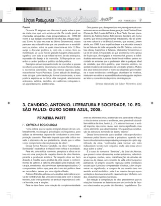 Nº28 - FEVEREIRO/2010 19
Poesia
Os anos 70 exigiram um discurso à parte sobre a poe-
sia mais nova que vem sendo escrita. De modo geral, as
chamadas vanguardas mais programáticas de 1950-60
vivem a sua estação outonal de recolha das antigas rique-
zas. Como foi dito em nota ao último Drummond, outras
parecem ser as tendências que ora prevalecem e sensibili-
zam os poetas, entre os quais menciona-se três: 1) Res-
surge o discurso poético e, com ele, o verso, livre ou
metrificado. 2) Dá-se nova e grande margem à fala autobi-
ográfica, com toda a sua ênfase na livre, se não anárquica,
expressão do desejo e da memória. 3) Repropõe-se com
ardor o caráter público e político da fala poética.
Exemplos desse renovado modo de conceber a poesia
recolhem-se no ultime Drummond, em todo Ferreira Gullar,
e, no menos conhecido, mas não menos vigoroso, poeta
maranhense Nauro Machado. Como atitude de desafogo,
mais do que como realização formal convincente, a nova
poética exprime-se na lírica dita marginal, abertamente
anárquica, satírica, paródica, de cadências coloquiais e,
só aparentemente, antiliterárias.
Dois poetas que, desaparecidos em plena juventude con-
verteram-se em emblemas dessa geração: Ana Cristina César
(Cenas de Abril, Luvas de Pelica, a Teus Pés) e Cacaso, pseu-
dônimo de Antônio Carlos Brito (Grupo Escolar). Um nome
à parte, que evoca uma presença irradiadora, não só poéti-
ca mas cultura é o de Paulo Leminski, que morreu, jovem
ainda, em 1988. A sua trajetória breve e acidentada trouxe à
luz as fraturas de toda vanguarda pós-68. Deixou, entre ou-
tras obras, Caprichos e Relaxos, Distraídos Venceremos e
La vie en Close. Em paralelo ao que aconteceu com a prosa
de ficção que, de engajada e testemunhal, passou a indivi-
dualista extremada, a poesia deste fim de milênio parece ter
cortado as amarras que a pudessem atar a qualquer ideal
de unidade, que ético-político, quer mesmo estético, no
sentido moderno de construtivo de um objeto artístico. Muitos
dos seus textos encenam o teatro da dispersão pós-moder-
na e suas tendências centrífugas: atomizam-se motivos,
misturam-se estilos e as sensibilidades mais agudas expõem
ao leitor a consciência da própria desintegração.
Síntese elaborada por Edson Florentino José
3. CANDIDO, ANTONIO. LITERATURA E SOCIEDADE. 10. ED.
SÃO PAULO: OURO SOBRE AZUL, 2008.
PRIMEIRA PARTE
I - CRÍTICA E SOCIOLOGIA
“Uma crítica que se queira integral deixará de ser, uni-
lateralmente, sociológica, psicológica ou linguística, para
utilizar os elementos capazes de conduzirem a uma inter-
pretação coerente. Mas nada impede que cada crítico res-
salte o elemento de sua preferência, desde que o utilize
como componente da estruturação da obra”.
Dessa forma Antonio Candido, na obra “Literatura e
Sociedade” estabelece a relação entre crítica e sociedade.
Para ele, uma crítica coerente, perspicaz e eficaz se si-
tua em uma posição de respeito diante da obra literária,
perante a produção artística. Tal respeito deve ser bem
dosado, à medida que a análise da obra requer o conheci-
mento de saberes e valores articulados pela tradição críti-
ca que, entretanto, não devem ser apenas reproduzidos. O
compromisso crítico que para ele é um ato político deve
ser recordado, passar por uma rígida reflexão.
Antônio Cândido valoriza uma análise sistemática acer-
ca da contribuição das ciências sociais para com o estudo
literário, não se esquecendo de atribuir importância à críti-
ca literária pura e simples.
Para ele deve haver uma relação de complementaridade
entre as diferentes áreas, analisando-se a partir deste enfoque
o vínculo entre a obra e o ambiente, sem prescindir da aná-
lise estética da obra. Assim, (...) “o externo (no caso, o soci-
al) importa, não como causa, nem como significado, mas
como elemento que desempenha certo papel na constitui-
ção da estrutura, tornando-se assim, interno”.
Dessa forma entende que a análise crítica aprofunda o
interesse pelos fatores sociais e psíquicos, quando vai à
busca dos elementos responsáveis pelo aspecto e pelo sig-
nificado da obra, “unificados para formar um todo
indissolúvel, tecido num conjunto, onde cada coisa vive e
atua sobre a outra”.
É o caso do romance “Senhora”, de José de Alencar,
que possui certas dimensões sociais evidentes, referênci-
as a lugares, modas, usos, manifestações de atitudes de
grupo ou de classe, um conceito de vida entre burguês e
patriarcal. O próprio assunto repousa sobre condições
sociais que é preciso compreender e indicar, a fim de pe-
netrar no significado: a compra de um marido tem um
sentido social simbólico, pois é ao mesmo tempo repre-
sentação e desmascaramento casamento por dinheiro, um
dos costumes vigentes na época.
Em relação à composição da obra percebemos que as
relações humanas se deterioram em decorrência de fato-
res relacionados ao poder do dinheiro / capitalismo. En-
 