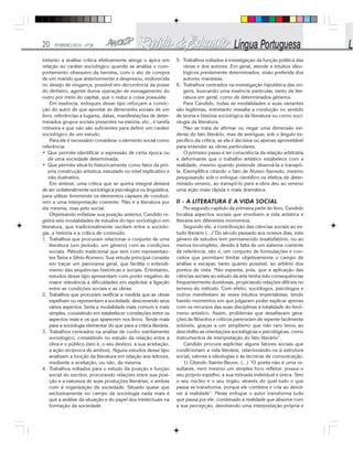 20 FEVEREIRO/2010 - Nº28
tretanto a análise crítica efetivamente atinge o ápice em
relação ao caráter sociológico quando se analisa o com-
portamento obsessivo da heroína, com o ato de compra
de um marido que anteriormente a desprezou, endurecida
no desejo de vingança, possível em decorrência da posse
do dinheiro, agente duma operação de esmagamento do
outro por meio do capital, que o reduz a coisa possuída.
Em essência, enfoques desse tipo reforçam a convic-
ção do autor de que apontar as dimensões sociais de um
livro, referências a lugares, datas, manifestações de deter-
minados grupos sociais presentes na estória, etc., é tarefa
rotineira e que não são suficientes para definir um caráter
sociológico de um estudo.
Para ele é necessário considerar o elemento social como
referência:
• Que permite identificar a expressão de certa época ou
de uma sociedade determinada;
• Que permite situá-lo historicamente como fator da pró-
pria construção artística, estudado no nível explicativo e
não ilustrativo.
Em síntese, uma crítica que se queira integral deixará
de ser unilateralmente sociológica psicológica ou linguística,
para utilizar livremente os elementos capazes de conduzi-
rem a uma interpretação coerente. Não é a literatura por
ela mesma, mas pelo social.
Objetivando enfatizar sua posição anterior, Candido re-
gistra seis modalidades de estudos do tipo sociológico em
literatura, que tradicionalmente oscilam entre a sociolo-
gia, a história e a crítica de conteúdo:
1. Trabalhos que procuram relacionar o conjunto de uma
literatura (um período, um gênero) com as condições
sociais. Método tradicional que tem com representan-
tes Taine e Silvio Romero. Sua virtude principal consiste
em traçar um panorama geral, que facilita o entendi-
mento das sequências históricas e sociais. Entretanto,
estudos desse tipo apresentam com ponto negativo de
maior relevância a dificuldades em explicitar a ligação
entre as condições sociais e as obras.
2. Trabalhos que procuram verificar a medida que as obras
espelham ou representam a sociedade, descrevendo seus
vários aspectos. Seria a modalidade mais comum e mais
simples, consistindo em estabelecer correlações entre os
aspectos reais e os que aparecem nos livros. Tende mais
para a sociologia elementar do que para a crítica literária.
3. Trabalhos centrados na análise de cunho estritamente
sociológico, consistindo no estudo da relação entre a
obra e o público (isto é, o seu destino, a sua aceitação,
a ação recíproca de ambos). Alguns estudos desse tipo
analisam a função da literatura em relação aos leitores,
mediante a aceitação, ou não, da mesma.
4. Trabalhos voltados para o estudo da posição e função
social do escritor, procurando relações entre sua posi-
ção e a natureza de suas produções literárias, e ambas
com a organização da sociedade. Situado quase que
exclusivamente no campo da sociologia nada mais é
que a análise da situação e do papel dos intelectuais na
formação da sociedade.
5. Trabalhos voltados à investigação da função política das
obras e dos autores. Em geral, atende a intuitos ideo-
lógicos previamente determinados, visão preferida dos
autores marxistas.
6. Trabalhos centrados na investigação hipotética das ori-
gens, buscando uma essência particular, tanto da lite-
ratura em geral, como de determinados gêneros.
Para Candido, todas as modalidades e suas variantes
são legítimas, entretanto ressalta a condução no sentido
de teoria e história sociológica da literatura ou como soci-
ologia da literatura.
Não se trata de afirmar ou negar uma dimensão evi-
dente do fato literário, mas de averiguar, sob o ângulo es-
pecífico da crítica, se ela é decisiva ou apenas aproveitável
para entender as obras particulares.
O primeiro passo é ter consciência da relação arbitrária
e deformante que o trabalho artístico estabelece com a
realidade, mesmo quando pretende observá-la e transpô-
la. Exemplifica citando o fato de Aluisio Azevedo, mesmo
pesquisando sob o enfoque científico os efeitos de deter-
minado veneno, ao transpô-lo para a obra deu ao veneno
uma ação mais rápida e mais dramática.
II - A LITERATURA E A VIDA SOCIAL
No segundo capítulo da primeira parte do livro, Candido
focaliza aspectos sociais que envolvem a vida artística e
literária em diferentes momentos.
Segundo ele, a contribuição das ciências sociais ao es-
tudo literário (...)”Do século passado aos nossos dias, este
gênero de estudos tem permanecido insatisfatório, ou ao
menos incompleto, devido à falta de um sistema coerente
de referência, isto é, um conjunto de formulações e con-
ceitos que permitam limitar objetivamente o campo de
análise e escapar, tanto quanto possível, ao arbítrio dos
pontos de vista. Não espanta, pois, que a aplicação das
ciências sociais ao estudo da arte tenha tido consequências
frequentemente duvidosas, propiciando relações difíceis no
terreno do método. Com efeito, sociólogos, psicólogos e
outros manifestam às vezes intuitos imperialistas, tendo
havido momentos em que julgaram poder explicar apenas
com os recursos das suas disciplinas a totalidade do fenô-
meno artístico. Assim, problemas que desafiavam gera-
ções de filósofos e críticos pareceram de repente facilmente
solúveis, graças a um simplismo que não raro levou ao
descrédito as orientações sociológicas e psicológicas, como
instrumentos de interpretação do fato literário”.
Candido procura explicitar alguns fatores sociais que
condicionam a vida literária, relacionando-os à estrutura
social, valores e ideologias e às técnicas de comunicação.
1) Citando Sainte-Beuve, (...) “O poeta não é uma re-
sultante, nem mesmo um simples foco refletor; possui o
seu próprio espelho, a sua mônada individual e única. Tem
o seu núcleo e o seu órgão, através do qual tudo o que
passa se transforma, porque ele combina e cria ao devol-
ver à realidade”. Neste enfoque o autor transforma tudo
que passa por ele, combinado a realidade que absorve com
a sua percepção, devolvendo uma interpretação própria e
 