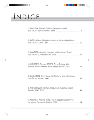 Í N D I C EÍ N D I C E
1. BAKHTIN, Mikhail. Estética da criação verbal.
São Paulo: Martins Fontes, 2003. ............................................... 6
2. BOSI, Alfredo. História concisa da literatura brasileira.
São Paulo: Cultrix, 1997. ............................................................. 10
3. CANDIDO, Antonio. Literatura e Sociedade. 10. ed.
São Paulo: Ouro sobre Azul, 2008. ............................................. 19
4. COLOMER, Teresa; CAMPS, Anna. Ensinar a ler,
ensinar a compreender. Porto Alegre: Artmed, 2002................. 28
5. EAGLETON, Terry. Teoria da literatura: uma introdução.
São Paulo: Martins, 2006............................................................. 42
6. FAIRCLOUGH, Norman. Discurso e mudança social.
Brasília: UNB, 2008...................................................................... 47
7. KLEIMAN, Ângela. Texto e leitor: aspectos cognitivos
da leitura. Campinas: Pontes, 2005............................................ 54
 