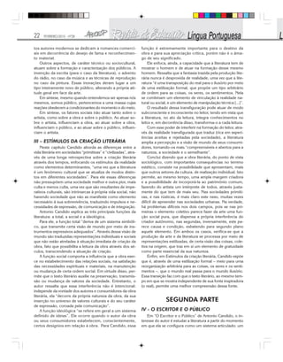 22 FEVEREIRO/2010 - Nº28
tos autores modernos se dedicam a romances comerci-
ais em decorrência do desejo de fama e reconhecimen-
to material.
Outros aspectos, de caráter técnico ou sociocultural,
atuam sobre a formação e caracterização dos públicos. A
invenção da escrita (para o caso da literatura), o advento
do rádio, no caso da música e as técnicas de reprodução
no caso da pintura. Essas inovações deram lugar a um
tipo inteiramente novo de público, alterando a própria ati-
tude geral em face da arte.
Em síntese, mesmo quando entendemos ser apenas nós
mesmos, somos público, pertencemos a uma massa cujas
reações obedecem a condicionantes do momento e do meio.
Em síntese, os fatores sociais irão atuar tanto sobre o
artista, como sobre a obra e sobre o público. Ao atuar so-
bre o artista, influenciam a obra, ao atuar sobre a obra,
influenciam o público, e ao atuar sobre o público, influen-
ciam o artista.
III – ESTÍMULOS DA CRIAÇÃO LITERÁRIA
Neste capítulo Candido aborda as diferenças entre a
vida literária em sociedades “primitivas” e “civilizadas”, atra-
vés de uma longa retrospectiva sobre a criação literária
através dos tempos, enfocando os estímulos da realidade
como elementos determinantes, “uma vez que a literatura
é um fenômeno cultural que se atualiza de modos distin-
tos em diferentes sociedades”. Para ele essas diferenças
não pressupõem uma sociedade melhor e outra pior, mais
culta e menos culta, uma vez que são resultantes de impe-
rativos culturais, são intrínsecas à própria vida social, não
havendo sociedade que não as manifeste como elemento
necessário à sua sobrevivência, traduzindo impulsos e ne-
cessidades de expressão, de comunicação e de integração.
Antonio Candido explica as três principais funções da
literatura: a total, a social e a ideológica.
Para ele, a função total “deriva de um sistema simbóli-
co, que transmite certa visão de mundo por meio de ins-
trumentos expressivos adequados”. Através dessa visão de
mundo são traduzidas representações individuais e sociais
que não estão atreladas à situação imediata de criação da
obra, fato que possibilita a leitura da obra através dos sé-
culos, transcendendo a situação de criação.
A função social comporta a influência que a obra exer-
ce no estabelecimento das relações sociais, na satisfação
das necessidades espirituais e materiais, na manutenção
ou mudança de certa ordem social. Em virtude disso, per-
mite que o texto literário auxilie na preservação, transmis-
são ou mudança de valores da sociedade. Entretanto, o
autor ressalta que essa interferência não é intencional:
independe da vontade dos autores e consumidores da obra
literária, ela “decorre da própria natureza da obra, da sua
inserção no universo de valores culturais e do seu caráter
de expressão, coroada pela comunicação”.
A função ideológica “se refere em geral a um sistema
definido de ideias”. Ele ocorre quando o autor da obra
ou seus consumidores estabelecem, conscientemente,
certos desígnios em relação à obra. Para Candido, essa
função é extremamente importante para o destino da
obra e para sua apreciação crítica, porém não é o âma-
go de seu significado.
Ele enfoca, ainda, a capacidade que a literatura tem de
mostrar o homem e de atuar na formação desse mesmo
homem. Ressalta que a fantasia trazida pela produção lite-
rária nunca é desprovida de realidade, uma vez que a lite-
ratura “é uma transposição do real para o ilusório por meio
de uma estilização formal, que propõe um tipo arbitrário
de ordem para as coisas, os seres, os sentimentos. Nela
se combinam um elemento de vinculação à realidade na-
tural ou social, e um elemento de manipulação técnica [...]”.
O resultado dessa transfiguração pode atuar de modo
subconsciente e inconsciente no leitor, tendo em vista que
a literatura, no ato da leitura, integra conhecimentos no
leitor e, em decorrência disso, transforma-o a cada leitura.
Com esse poder de interferir na formação do leitor, atra-
vés da realidade transfigurada que traduz (rica em experi-
ências aceitas e rejeitadas pela sociedade), a literatura
amplia a percepção e a visão de mundo de seus consumi-
dores, tornando-os mais “compreensíveis e abertos para a
natureza, a sociedade e o semelhante”.
Conclui dizendo que a obra literária, do ponto de vista
sociológico, com importantes consequências no terreno
estético, consiste na possibilidade que apresentam, mais
que outros setores da cultura, de realização individual. Isto
permite, ao mesmo tempo, uma ampla margem criadora
e a possibilidade de incorporá-la ao patrimônio comum,
fazendo do artista um intérprete de todos, através justa-
mente do que tem de mais seu. Nas sociedades primiti-
vas, e nas rústicas, é mais claro este nexo, muitas vezes
difícil de apreender nas sociedades urbanas. Na verdade,
há problemas difíceis nos dois campos, pois se nas pri-
meiras o elemento coletivo parece fazer da arte uma fun-
ção social pura, que dispensa a própria interferência do
criador autônomo, nas segundas, inversamente, este pa-
rece causa e condição, esbatendo para segundo plano
aquele elemento. Em ambos os casos, verifica-se que a
produção da arte e da literatura se processa por meio de
representações estilizadas, de certa visão das coisas, cole-
tiva na origem, que traz em si um elemento de gratuidade
como parte essencial da sua natureza.
Enfim, em Estímulos da criação literária, Candido expõe
que é, através de uma estilização formal – meio para uma
reorganização arbitrária para as coisas, os seres e os senti-
mentos –, que o mundo real passa para o mundo ilusório.
Essa transição faz com que o texto literário, ao mesmo tem-
po em que se mostra independente de sua fonte inspiradora
(o real), permite uma melhor compreensão dessa fonte.
SEGUNDA PARTE
IV - O ESCRITOR E O PÚBLICO
Em “O Escritor e o Público” de Antonio Candido, o in-
teresse do autor é estudar a literatura a partir do momento
em que ela se configura como um sistema articulado: um
 
