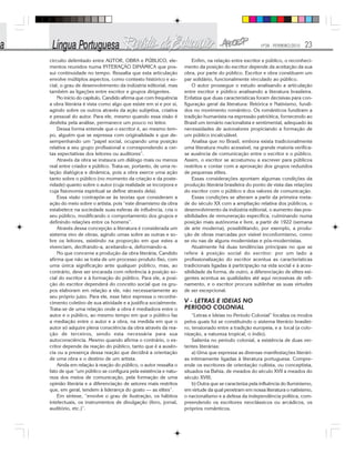 Nº28 - FEVEREIRO/2010 23
circuito delimitado entre AUTOR, OBRA e PÚBLICO, ele-
mentos reunidos numa INTERAÇÃO DINÂMICA que pos-
sui continuidade no tempo. Ressalta que esta articulação
envolve múltiplos aspectos, como contexto histórico e so-
cial, o grau de desenvolvimento da indústria editorial, mas
também as ligações entre escritor e grupos dirigentes.
No início do capítulo, Candido afirma que com frequência
a obra literária é vista como algo que existe em si e por si,
agindo sobre os outros através da ação subjetiva, criativa
e pessoal do autor. Para ele, mesmo quando essa visão é
desfeita pela análise, permanece um pouco no leitor.
Dessa forma entende que o escritor é, ao mesmo tem-
po, alguém que se expressa com originalidade e que de-
sempenhando um “papel social, ocupando uma posição
relativa a seu grupo profissional e correspondendo a cer-
tas expectativas dos leitores ou auditores”.
Através da obra se instaura um diálogo mais ou menos
real entre criador e público. Trata-se, portanto, de uma re-
lação dialógica e dinâmica, pois a obra exerce uma ação
tanto sobre o público (no momento da criação e da poste-
ridade) quanto sobre o autor (cuja realidade se incorpora e
cuja fisionomia espiritual se define através dela).
Essa visão contrapõe-se às teorias que consideram a
ação do meio sobre o artista, pois “este dinamismo da obra
estabelece na sociedade suas esferas de influência, cria o
seu público, modificando o comportamento dos grupos e
definindo relações entre os homens”.
Através dessa concepção a literatura é considerada um
sistema vivo de obras, agindo umas sobre as outras e so-
bre os leitores, existindo na proporção em que estes a
vivenciam, decifrando-a, aceitando-a, deformando-a.
No que concerne a produção da obra literária, Candido
afirma que não se trata de um processo produto fixo, com
uma única significação ante qualquer público, mas, ao
contrário, deve ser encarada com referência à posição so-
cial do escritor e à formação do público. Para ele, a posi-
ção do escritor dependerá do conceito social que os gru-
pos elaboram em relação a ele, não necessariamente ao
seu próprio juízo. Para ele, esse fator expressa o reconhe-
cimento coletivo de sua atividade e a justifica socialmente.
Trata-se de uma relação onde a obra é mediadora entre o
autor e o público, ao mesmo tempo em que o público faz
a mediação entre o autor e a obra, na medida em que o
autor só adquire plena consciência da obra através da rea-
ção de terceiros, sendo esta necessária para sua
autoconsciência. Mesmo quando afirma o contrário, o es-
critor depende da reação do público, tanto que é a ausên-
cia ou a presença dessa reação que decidirá a orientação
de uma obra e o destino de um artista.
Ainda em relação à reação do público, o autor ressalta o
fato de que “um público se configura pela existência e natu-
reza dos meios de comunicação, pela formação de uma
opinião literária e a diferenciação de setores mais restritos
que, em geral, tendem à liderança do gosto — as elites”.
Em síntese, “envolve o grau de ilustração, os hábitos
intelectuais, os instrumentos de divulgação (livro, jornal,
auditório, etc.)”.
Enfim, na relação entre escritor e público, o reconheci-
mento da posição do escritor depende da aceitação da sua
obra, por parte do público. Escritor e obra constituem um
par solidário, funcionalmente vinculado ao público.
O autor prossegue o estudo analisando a articulação
entre escritor e público analisando a literatura brasileira.
Enfatiza que duas características foram decisivas para con-
figuração geral da literatura: Retórica e Nativismo, fundi-
dos no movimento romântico. Os românticos fundiram a
tradição humanista na expressão patriótica, fornecendo ao
Brasil um temário nacionalista e sentimental, adequado às
necessidades de autovalores propiciando a formação de
um público incalculável.
Analisa que no Brasil, embora exista tradicionalmente
uma literatura muito acessível, na grande maioria verifica-
se ausência de comunicação entre o escritor e o público.
Assim, o escritor se acostumou a escrever para públicos
restritos e contar com a aprovação dos grupos reduzidos
de pequenas elites.
Essas considerações apontam algumas condições da
produção literária brasileira do ponto de vista das relações
do escritor com o público e dos valores de comunicação.
Essas condições se alteram a partir da primeira meta-
de do século XX com a ampliação relativa dos públicos, o
desenvolvimento da indústria editorial, o aumento das pos-
sibilidades de remuneração específica, culminando numa
posição mais autônoma e livre, a partir de 1922 (semana
de arte moderna), possibilitando, por exemplo, a produ-
ção de obras marcadas por visível inconformismo, como
se viu nas de alguns modernistas e pós-modernistas.
Atualmente há duas tendências principais no que se
refere à posição social do escritor: por um lado a
profissionalização do escritor acentua as características
tradicionais ligadas à participação na vida social e à aces-
sibilidade da forma, de outro, a diferenciação de elites exi-
gentes acentua as qualidades até aqui recessivas de refi-
namento, e o escritor procura sublinhar as suas virtudes
de ser excepcional.
V - LETRAS E IDEIAS NO
PERÍODO COLONIAL
“Letras e Ideias no Período Colonial” focaliza os modos
pelos quais foi se constituindo o sistema literário brasilei-
ro, tensionado entre a tradição europeia, e a local (a colo-
nização, a natureza tropical, o índio).
Salienta no período colonial, a existência de duas ver-
tentes literárias:
a) Uma que expressa as diversas manifestações literári-
as intimamente ligadas à literatura portuguesa. Compre-
ende os escritores de orientação cultista, ou conceptista,
situados na Bahia, de meados do século XVII a meados do
século XVIII;
b) Outra que se caracteriza pela influência do Iluminismo,
em virtude da qual penetram em nossa literatura o nativismo,
o nacionalismo e a defesa da independência política, com-
preendendo os escritores neoclássicos ou arcádicos, os
próprios românticos.
 