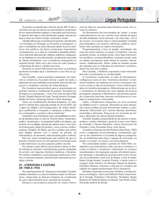 24 FEVEREIRO/2010 - Nº28
O período se estende até o final do século XIX. É este o
momento em que se inicia (e do qual resulta) a composição
de um sistema literário orgânico e articulado que funciona e
é capaz de dar lugar a uma vida literária regular, servindo de
base a obras ao mesmo tempo universais e locais.
Cândido afirma que os escritores do período colonial eram
“ou formados em Portugal, ou formados à portuguesa”, e
que o imediatismo de suas intenções aliado à pouca audi-
ência dos públicos da época produziram importantes
consequências: ou a obra se confundia à atividade prática,
como elemento dela (sermão, relatório, polêmica, catequese),
ou se destinava a uma elite letrada, socialmente associada
às classes dominantes, com a tendência consequente ao
requinte formal. Tanto num caso como em outro pesava a
composição da obra e o destino que teria.
Somente no século XIX iremos encontrar os primeiros
escritores formados aqui e destinando a sua obra ao pú-
blico local.
Para Candido, nossos primeiros estudiosos, em espe-
cial os românticos, buscaram formar, a partir do nada, a
expressão de uma realidade local própria, descobrindo aos
poucos o verdadeiro caminho de nossa literatura.
Ele considera imprescindível para a caracterização do
período colonial a contribuição de autores “formados em
Portugal ou à portuguesa”, como Frei José de Santa Rita
Durão, Cláudio Manuel da Costa, Tomás Antonio Gonzaga,
Basílio da Gama, Alvarenga Peixoto e Silva Alvarenga.
Assim, as manifestações literárias brasileiras “se reali-
zaram no Brasil até a segunda metade do século XVIII, sob
o signo da religião e da transfiguração, de caráter ideoló-
gico, justificando a conquista, a catequese, a defesa con-
tra o estrangeiro, a própria cultura intelectual”.
Considera como importante marco de brasilidade no cam-
po da literatura tanto a obra de Antonio Vieira, missionário,
político, doutrinador e incomparável artífice da palavra, que
penetra com a religião, através da oratória sacra, como pon-
ta de lança pelo campo do profano, como a de seu contem-
porâneo, Gregório de Matos, que foi o profano que entrou
pela religião adentro com o clamor do pecado, da
intemperança, do sarcasmo, nela buscando guia e conforto.
Para ele, essas considerações são indícios de que no
período colonial houve um entrosamento acentuado entre
a vida intelectual e as preocupações político-sociais.
Em síntese o autor afirma que as letras e ideias no Bra-
sil colonial se ordenam coerentemente quando analisadas
de acordo com algumas diretrizes históricas e literárias.
Em ambas coexistiram a pura pesquisa intelectual e artís-
tica, e uma preocupação crescente pela superação da con-
dição colonial.
VI - LITERATURA E CULTURA
DE 1900 A 1945
Nos seis fragmentos de “Literatura e Sociedade” Candido
analisa a literatura e a cultura brasileira a partir do Roman-
tismo, destacando as diversas tentativas de constituição
de uma cultura literária local, apartada da europeia,
Destaca o nacionalismo presente em Castro Alves e
José de Alencar, passando pela temática social, nos ro-
mances urbanos.
No Romantismo há uma tentativa de “pintar” a nossa
cultura/literatura com um colorido local, através da figura
de índio idealizado, herói nacional, e de outro lado, com a
do escravo, procuravam expor a desumanidade cometida
pelo estrangeiro, por motivos, sobretudo, políticos, deno-
tando clara oposição ao regime monárquico.
Progressivamente o foco se amplia, centralizado não
mais nas ações coletivas, na nação, no indivíduo, mas nas
questões sociais, na análise social, como base instrumen-
tos científicos, correntes filosóficas, conceitos morais, onde
os objetos sal expostos pela caneta do escritor, natural-
mente, realisticamente. Assim, todas as mazelas sociais
são expostas sem as máscaras do eufemismo romântico,
dentro de uma ótica realista.
Para Candido, o Realismo representa a fase intermedi-
ária entre os primórdios e a modernidade.
O movimento modernista, ao lado do Romantismo,
configura-se como um dos “momentos decisivos” na lite-
ratura brasileira, de mudança de rumos e renovação, ten-
to em comum o fato de priorizarem o local, embora apoi-
ados em modelos estrangeiros. Diferenciavam-se no foco:
o romantismo se afirmava por uma rejeição da herança
portuguesa, enquanto o Modernismo, que já havia supera-
do e esquecido essa fase, buscava concentrar-se no com-
bate ao academismo cosmopolita.
Assim, o Modernismo inaugurava um novo momento
na dialética local e universal, afirmando-se pela valoriza-
ção nossa condição de país etnicamente mestiço e cultu-
ralmente influenciado por culturas diversas (primitivas,
ameríndias e africanas). Trata-se de um momento de sín-
tese e afirmação da cultura literária brasileira.
Candido ressalta a preponderância de autores e obras,
analisa o caráter individual e geral de ícones como Mario
de Andrade e Manuel Bandeira, Carlos Drummond de
Andrade e João Guimarães Rosa, entre tantos.
Considera a Semana da Arte Moderna (São Paulo, 1922)
como o catalisador da nova literatura, coordenando, gra-
ças ao seu dinamismo e à ousadia de alguns protagonis-
tas, as tendências mais vivas e capazes de renovação, na
poesia, no ensaio, na música, nas artes plásticas.
Na continuidade analisa o período de 1930-1945, res-
saltando a sua importância, onde a prosa (o romance e o
conto) se liberta e amadurece culminando no romance
neonaturalista e de inspiração popular, abordando assun-
tos nacionais: a decadência da aristocracia rural e forma-
ção do proletariado (José Lins do Rego), a luta do traba-
lhador (Jorge Amado, Amando Fontes), o êxodo rural e o
cangaço (José Américo de Almeida, Raquel de Queirós,
Graciliano Ramos), incluindo a vida que se complica nas
cidades em rápida transformação (Érico Veríssimo).
Ressalta a importância da prosa científica, o ensaio his-
tórico-sociológico, cita ícones Gilberto Freyre (Casa-Gran-
de & Senzala, Sobrados e Mucambos, Nordeste), Sérgio
Buarque de Holanda (Raízes do Brasil), Caio Prado Júnior
(Evolução política do Brasil).
 