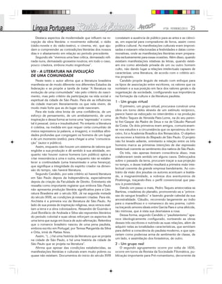 Nº28 - FEVEREIRO/2010 25
Destaca aspectos da modernidade que influem na re-
cepção da obra literária: o movimento editorial, o rádio
(rádio-novela e do rádio-teatro), o cinema, etc. que aju-
dam a compreender as contradições literárias dos nossos
dias e o afastamento em relação ao período precedente.
Segundo ele “vivemos uma fase crítica, demasiado refi-
nada nuns, demasiado grosseira noutros; em todo o caso,
pouco criadora, embora muito engenhosa”.
VII - A LITERATURA NA EVOLUÇÃO
DE UMA COMUNIDADE
Neste texto o autor afirma que a literatura brasileira
manifesta-se de modo diferente nos diferentes Estados da
federação e se propõe a tarefa de tratar “A literatura na
evolução de uma comunidade” não pelo critério do nasci-
mento, mas pelo critério da participação na vida social e
espiritual da cidade de São Paulo. Para ele as influências
da cidade marcam literariamente os que nela vivem, de
modo mais forte que as do lugar onde nasceram.
Para ele toda obra brota de uma confidência, de um
esforço de pensamento, de um arrebatamento, de uma
inspiração e dessa forma se torna uma “expressão” e como
tal é pessoal, única e insubstituível. No entanto a literatura
é coletiva, na medida em que requer certa comunhão de
meios expressivos (a palavra, a imagem), e mobiliza afini-
dades profundas que congregam os homens de um lugar
e de um momento (estilo), para chegar a uma “comunica-
ção” (autor e público).
Assim, enquanto não houver um sistema de valores que
englobe a sua produção e dê sentido à sua atividade, en-
quanto não houver outros homens (um público) aptos a
criar ressonância a uma e outra, enquanto não se estabe-
lecer a continuidade (uma transmissão e uma herança),
que signifique a integridade do espírito criador na dimen-
são do tempo, não haverá literatura.
Segundo Candido, por este critério só haverá literatura
em São Paulo depois da Independência, especialmente
depois da criação da Faculdade de Direito. Entretanto ele
ressalta como importante registrar que embora São Paulo
não apresenta produção literária significativa para a Lite-
ratura Brasileira até o século XIX. Já na segunda metade
do século XVIII, as condições já estavam criadas. Para ele,
Anchieta é a primeira voz da literatura de São Paulo. Ao
lado de sua poesia de inspiração religiosa, seus versos exal-
tam a terra e a obra colonizadora. Alexandre de Gusmão e
José Bonifácio de Andrada e Silva são expoentes literários
do período colonial e suas obras reforçam os aspectos de
uma terra que surge em busca de auto-afirmação. Relembra
que o romance brasileiro nasceu de uma pena paulista,
embora escrito em Portugal, por Teresa Margarida da Silva
e Orta, irmã de Matias Aires.
Assim, “(...) há uma história da literatura que se projeta
na cidade de São Paulo, e há uma história da cidade de
São Paulo que se projeta na literatura”.
Afirma que apesar das condições estabelecidas, as
manifestações literárias e culturais eram muito pobres ou
quase não existiam. Documentos do início do século XVIII
constatam a ausência de público para as artes e as ciênci-
as, em especial para compradores de livros, assim como
política cultural. As manifestações culturais eram improvi-
sadas e estavam relacionadas a festividades e datas come-
morativas, onde as manifestações literárias eram prepara-
das exclusivamente para essas ocasiões. Além disso, quando
existiam manifestações relativas às letras, quando existi-
am era como atividade privada de um ou outro homem
culto, não dando lugar a relações intelectuais capazes de
caracterizar, uma literatura, de acordo com o critério aci-
ma proposto.
Candido propõe ângulo de estudo com enfoque para
os tipos de associação entre escritores, os valores que os
norteiam e a sua posição em face dos valores gerais e da
organização da sociedade, configurando sua importância
na formação da cultura e da literatura paulista.
1 - Um grupo virtual
O primeiro, um grupo virtual, procurava construir uma
obra em torno deles através de um estímulo recíproco,
parece haver-se esboçado no intercâmbio e na produção
de Pedro Taques de Almeida Paes Leme, na do seu paren-
te frei Gaspar da Madre de Deus e na de Cláudio Manuel
da Costa. Os dois primeiros eram amigos, comunicavam-
se nos estudos e a circunstância que os aproximou do ter-
ceiro, foi a Academia Brasílica dos Renascidos. O objetivo
era escrever a história do Bispado de São Paulo. O projeto
não foi levado adiante, entretanto a relação entre os três
homens marca as primeiras intenções de dar expressão
intelectual coerente ao sentimento dos nativos de São Paulo.
Os três, não apenas tiveram consciência disso, mas
colaboraram neste sentido em alguns casos. Debruçados
sobre o passado da terra, procuram traçar a sua projeção
no tempo, e desse trabalho resultará a primeira visão inte-
lectual coerente da grande empresa bandeirante. Ao con-
trário da visão dos jesuítas os autores acentuam a lealda-
de, a magnanimidade, a nobreza dos aventureiros de
Piratininga, traçando-lhes o perfil convencional que pas-
sou à posteridade.
Dando um passo a mais, Pedro Taques aristocratiza as
Bartiras, criadeiras do planalto, promovendo-as a “prince-
sas do sangue brasílico” e fazendo grande cabedal da sua
ancestralidade. Cláudio, recorrendo largamente ao índio
para o maravilhoso e o romanesco do seu poema, culmi-
na traçando amores ideais entre Garcia Paes e uma silvícola,
tão mimosa, que à vista sua desmaiava a rosa.
Dessa forma, segundo Candido o “paulistanismo” apa-
rece ideologicamente configurado, norteando as obras
desses três escritores e nutrindo as suas relações, além de
adquirir nelas as tonalidades características, que serviriam
para definir a consciência do paulista moderno, e que ope-
rariam como poderosa arma de sentimento de classe, de
um lado, e assimilação dos forasteiros, de outro.
2 - Um grupo real
O segundo agrupamento ocorre por volta de 1830,
ocorre em torno da Revista da Sociedade Filomática, pu-
blicação importante para Pré-romantismo, decorrente da
 