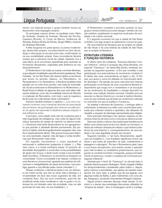 Nº28 - FEVEREIRO/2010 27
mento, em especial porque o grupo também inovou ao
desenvolver uma linguagem própria.
Os principais autores dentre os paulistas eram Mário
de Andrade, Oswald de Andrade, Menotti del Picchia,
Cassiano Ricardo, A. Couto de Barros, Guilherme de
Almeida, Rubens Borba de Morais, Sérgio Milliet e Antônio
de Alcântara Machado.
A elite burguesa em parte apoiou os jovens modernis-
tas, dando-lhes amparo, reconhecimento em face da tra-
dição e reforçando os vínculos entre eles, confirmando-os
na sua sociabilidade própria. Essa circunstância literária
mostra que a estrutura social da cidade, bastante rica a
esta altura, já se encontrava aparelhada para assimilar as
formações divergentes, originadas pela dinâmica do seu
desenvolvimento.
O Modernismo é de todas as nossas correntes literárias,
a que adquiriu tonalidades especificamente paulistanas. Para
Candido, “se em São Paulo não tivesse havido os escritores
que houve no período clássico, no Naturalismo, no
Parnasianismo e no Simbolismo, a literatura brasileira teria
perdido um ou outro bom escritor, mas nada de irremediá-
vel. Se tal acontecesse no Romantismo e no Modernismo, o
Brasil ficaria mutilado de algumas das suas mais altas reali-
zações artísticas, como são a tonalidade noturna do Macário
e a explosão de Macunaíma, com tudo o que se organizou
de fecundo em volta dessas obras culminantes”.
Antonio Candido sintetiza o capítulo: (...) os cinco mo-
mentos mostram cinco maneiras diversas de associação
dos escritores, de participação dos mesmos na vida soci-
al, de ajuste da expressão à dinâmica dessas relações e
sua influência nelas.
A princípio, uma cidade onde não há condições para a
vida organizada da inteligência, mas onde há alguns indi-
víduos animados do desejo de exprimir os valores locais.
(...) Decênios mais tarde desenvolvem-se um agrupamen-
to que permite a atividade literária permanente. Ele per-
tence à cidade, está demograficamente integrado nela, mas
lhe é espiritualmente alheio. Não possui forças para elabo-
rar uma expressão original, mas dá lugar a certas tendên-
cias que floresceriam mais tarde.
Em seguida, encontramos o corpo estudantil já
estruturado e solidamente justaposto à cidade. (...) Mas
esta cresce, e a moda romântica passa. O aumento de
densidade demográfica e social abre novas possibilidades
de ajuste dos moços, e deste modo rompe a sua sociabili-
dade hermética. A literatura e os escritores se integram na
comunidade. Como a sociedade é de classes, constitui-se
uma literatura convencional, ajustada aos padrões de refi-
namento e inteligibilidade da classe dominante, cujo pres-
tígio garante a sua difusão pelas outras camadas (...).
Nessas condições, a literatura passa a ser um elemen-
to da ordem social, que não se sente nela a vibração e a
receptividade em face das novas sugestões da vida, em
constante fluxo. Daí um novo movimento, para lhe dar
amplitude ainda maior, fundando-a, não no gosto e no in-
teresse de um limitado setor da sociedade, mas na vida
profunda de toda esta, na sua totalidade (...).
O Modernismo completa o processo quando os seus
grupos revolucionários procuram alargar o âmbito da cria-
ção artística, englobando os aspectos recalcados da soci-
edade e da cultura nacional.
É o segundo momento em que a cidade de São Paulo
contribui com algo próprio ao patrimônio comum do país.
Há uma história da literatura que se projeta na cidade
de São Paulo e há uma história da cidade de São Paulo
que se projeta na literatura.
ESTRUTURA LITERÁRIA
E FUNÇÃO HISTÓRICA
O último texto da coletânea, “Estrutura literária e fun-
ção histórica”, enfoca a recepção das obras literárias, em
especial “Caramuru”, de Santa Rita Durão, tentando res-
ponder às seguintes questões: 1) Em que consistiu a sua
participação nos antecedentes do movimento romântico?
2) Quais das suas características se ligam a ele; 3) Por
que, por quem e como foi utilizado no mencionado senti-
do ideológico. Na opinião do autor esta obra teve intensa
participação na formação de uma consciência literária in-
dependente que surge com o romantismo e na evocação
de um sentimento de brasilidade e o desejo descobrir ou
inventar uma tradição literária nacional. Candido procura
associar os fatores históricos e sociais à estética literária,
uma vez que entende que já havia um sentimento nativista
no momento em que se publica o Caramuru.
Ao analisar a estrutura de Caramuru, o enfoque dado à
colonização, à natureza e ao índio como os princípios estru-
turais que ordenam motivos e episódios, não deixando de
ressaltar a atuação da ideologia representada pela religião.
Esse princípio ideológico não apenas organiza os ele-
mentos internos da obra como a vincula ao sistema social.
Descreve ainda o esforço dos intelectuais brasileiros em
definir uma aristocracia local (com direito ao heroísmo, a
títulos de nobreza e limpeza de estirpe) o que levaria à exis-
tência de uma história, e, consequentemente, de uma tra-
dição e de uma dignidade através dos tempos.
Segundo Candido, o “ser bom, literariamente, signifi-
cava ser brasileiro (...) ser brasileiro significava incluir nas
obras o que havia de específico do país, notadamente a
paisagem e o aborígine”. Por isso o Romantismo parte “para
a sua busca retrospectiva, procurando sondar o passado
para nele localizar os verdadeiros predecessores, que se-
gundo os românticos teriam conseguido, graças principal-
mente ao pitoresco, romper a carapaça da convenção por-
tuguesa (clássica)”.
Assinala que o herói de “Caramuru” se vincula tanto à
tradição histórica quanto à linhagem. Tendo chegado à Bahia
foi excepcionalmente considerado pelos índios e, depois,
pelos colonos e autoridades, que ajudou de maneira subs-
tancial. De outro lado, é sabido que da sua ligação com
algumas índias da Bahia, e pelo matrimônio com uma de-
las, Paraguaçu, provieram importantes linhagens baianas.
Alguns pontos chamam atenção neste estudo. O pri-
meiro é o exame das estratégias discursivas utilizadas na
“limpeza da estirpe”, face à mestiçagem racial e à poliga-
 