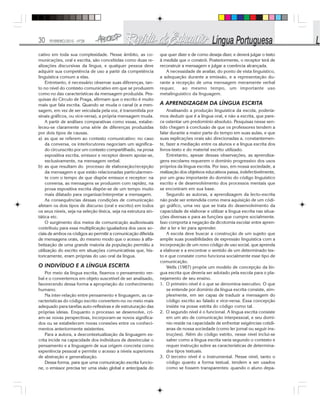 30 FEVEREIRO/2010 - Nº28
cativo em toda sua complexidade. Nesse âmbito, as co-
municações, oral e escrita, são concebidas como duas re-
alizações discursivas da língua, e qualquer pessoa deve
adquirir sua competência de uso a partir da competência
linguística comum a elas.
Entretanto, é necessário observar suas diferenças, tan-
to no nível do contexto comunicativo em que se produzem
como no das características da mensagem produzida. Pes-
quisas do Círculo de Praga, afirmam que o escrito é muito
mais que fala escrita. Quando se muda o canal (e a men-
sagem, em vez de ser veiculada pela voz, é transmitida por
sinais gráficos, ou vice-versa), a própria mensagem muda.
A partir de análises comparativas como essas, estabe-
leceu-se claramente uma série de diferenças produzidas
por dois tipos de causas.
a) as que se referem ao contexto comunicativo: no caso
da conversa, os interlocutores negociam um significa-
do circunscrito por um contexto compartilhado, na prosa
expositiva escrita, emissor e receptor devem apoiar-se,
exclusivamente, na mensagem verbal.
b) as que resultam do processo de elaboração/recepção
da mensagem e que estão relacionadas particularmen-
te com o tempo de que dispõe emissor e receptor: na
conversa, as mensagens se produzem com rapidez, na
prosa expositiva escrita dispõe-se de um tempo muito
mais dilatado para organizar/interpretar a mensagem.
As consequências dessas condições de comunicação
afetam os dois tipos de discurso (oral e escrito) em todos
os seus níveis, seja na seleção léxica, seja na estrutura sin-
tática etc.
O surgimento dos meios de comunicação audiovisuais
contribuiu para essa multiplicação igualadora dos usos so-
ciais de ambos os códigos ao permitir a comunicação diferida
de mensagens orais, do mesmo modo que o acesso à alfa-
betização de uma grande maioria da população permitiu a
utilização do escrito em situações comunicativas que, his-
toricamente, eram próprias do uso oral da língua.
O INDIVÍDUO E A LÍNGUA ESCRITA
Por meio da língua escrita, fixamos o pensamento ver-
bal e o convertemos em objeto suscetível de ser analisado,
favorecendo dessa forma a apropriação do conhecimento
humano.
Na inter-relação entre pensamento e linguagem, as ca-
racterísticas do código escrito convertem-no no meio mais
adequado para tarefas auto-reflexivas e de estruturação das
próprias ideias. Enquanto o processo se desenvolve, cri-
am-se novas perspectivas, incorporam-se novos significa-
dos ou se estabelecem novas conexões entre os conheci-
mentos anteriormente existentes.
Para a autora, a descontextualização da linguagem es-
crita incide na capacidade dos indivíduos de desvincular o
pensamento e a linguagem de sua origem concreta como
experiência pessoal e permite o acesso a níveis superiores
de abstração e generalização.
Dessa forma, para que uma comunicação escrita funcio-
ne, o emissor precisa ter uma visão global e antecipada do
que quer dizer e de como deseja dizer, e deverá julgar o texto
à medida que o constrói. Posteriormente, o receptor terá de
reconstruir a mensagem e julgar a coerência alcançada.
A necessidade de avaliar, do ponto de vista linguístico,
a adequação durante a emissão, e a representação du-
rante a recepção de uma mensagem meramente verbal
requer, ao mesmo tempo, um importante uso
metalinguístico da linguagem.
A APRENDIZAGEM DA LÍNGUA ESCRITA
Analisando a produção linguística da escola, podería-
mos deduzir que é a língua oral, e não a escrita, que pare-
ce ostentar um predomínio absoluto. Pesquisas nesse sen-
tido chegam à conclusão de que os professores tendem a
falar durante a maior parte do tempo em suas aulas, e que
suas explicações orais são direcionadas a, constantemen-
te, fazer a mediação entre os alunos e a língua escrita dos
livros-texto e do material escrito utilizado.
Entretanto, apesar dessas observações, as aprendiza-
gens escolares requerem o domínio progressivo dos usos
próprios da língua escrita. Por isso, em nossa sociedade, a
realização dos objetivos educativos passa, indefectivelmente,
por um grau importante do domínio do código linguístico
escrito e de desenvolvimento dos processos mentais que
se encontram em sua base.
Segundo as autoras, a aprendizagem da lecto-escrita
não pode ser entendida como mera aquisição de um códi-
go gráfico, uma vez que se trata do desenvolvimento da
capacidade de elaborar e utilizar a língua escrita nas situa-
ções diversas e para as funções que cumpre socialmente.
Isso comporta a negação da dicotomia escolar entre apren-
der a ler e ler para aprender.
A escola deve buscar a construção de um sujeito que
amplie suas possibilidades de expressão linguística com a
incorporação de um novo código de uso social, que aprenda
a elaborar e a encontrar o sentido de um determinado tex-
to e que constate como funciona socialmente esse tipo de
comunicação.
Wells (1987) propõe um modelo de concepção da lín-
gua escrita que deveria ser adotado pela escola para o pla-
nejamento de seu ensino.
1. O primeiro nível é o que se denomina executivo. O que
se entende por domínio da língua escrita consiste, sim-
plesmente, em ser capaz de traduzir a mensagem do
código escrito ao falado e vice-versa. Essa concepção
insiste na posse estrita do código como tal.
2. O segundo nível é o funcional. A língua escrita consiste
em um ato de comunicação interpessoal, e seu domí-
nio reside na capacidade de enfrentar exigências cotidi-
anas de nossa sociedade (como ler jornal ou seguir ins-
truções). Além do código estrito, nesse nível inclui-se
saber como a língua escrita varia segundo o contexto e
requer instrução sobre as características de determina-
dos tipos textuais.
3. O terceiro nível é o instrumental. Nesse nível, tanto o
código quanto a forma textual, tendem a ser usados
como se fossem transparentes: quando o aluno depa-
 