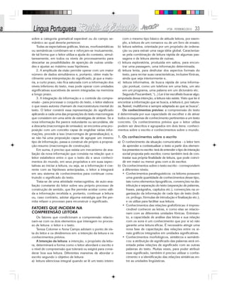 Nº28 - FEVEREIRO/2010 33
sobre a categoria gramatical esperável ou do campo se-
mântico ao qual deveria pertencer.
Todas as expectativas gráficas, léxicas, morfossintáticas
ou semânticas combinam-se e reforçam-se mutuamente,
de tal forma que o leitor utiliza a ajuda do contexto, simul-
taneamente, em todos os níveis de processamento para
descartar as possibilidades de aparição de outras unida-
des e ajustar ao máximo suas hipóteses.
2. A amplitude da visão permite operar com um maior
número de dados simultâneos e, portanto, obter mais fa-
cilmente uma interpretação do significado, já que a maio-
ria, a curto prazo, não fica saturada com a informação dos
níveis inferiores do texto, mas pode operar com unidades
significativas suscetíveis de serem integradas na memória
a longo prazo.
3. A integração da informação e o controle da compre-
ensão - para processar o conjunto do texto, o leitor elabora
o que esses autores chamam de macroestrutura mental do
texto. O leitor constrói essa representação do significado
aplicando a cada uma das proposições do texto macrorregras
que consistem em uma série de estratégias de síntese. Se a
nova informação lhe parece redundante ou secundária, ele
a descarta (macrorregra de omissão); se encontra uma pro-
posição com um conceito capaz de englobar várias infor-
mações, procede a isso (macrorregra de generalização); e,
se não há uma proposição capaz de agrupar um mesmo
tipo de informação, passa a construir ele próprio a proposi-
ção-resumo (macrorregra de construção).
Em suma, é preciso que exista um mecanismo de ava-
liação da nova informação que consista na relação que o
leitor estabelece entre o que o texto diz e seus conheci-
mentos do mundo, em seus propósitos e em suas expec-
tativas ao iniciar a leitura, ou seja, se a informação é coe-
rente com as hipóteses antecipadas, o leitor a integrará
em seu sistema de conhecimentos para continuar cons-
truindo o significado do texto.
Trata-se de uma atividade metacognitiva, de auto-ava-
liação constante do leitor sobre seu próprio processo de
construção de sentido, que lhe permite aceitar como váli-
da a informação recebida e, portanto, continuar a leitura
ou, caso contrário, adotar alguma estratégia que lhe per-
mita refazer o processo para reconstruir o significado.
FATORES QUE INCIDEM NA
COMPREENSÃO LEITORA
Os fatores que condicionam a compreensão relacio-
nam-se com os dois elementos que interagem no proces-
so de leitura: o leitor e o texto.
Tereza Colomer e Anna Camps adotam o ponto de vis-
ta do leitor e os dividiremos em: a intenção da leitura e os
conhecimentos prévios.
A intenção da leitura: a intenção, o propósito da leitu-
ra, determinará a forma como o leitor abordará o escrito e
o nível de compreensão que tolerará ou exigirá para consi-
derar boa sua leitura. Diferentes maneiras de abordar o
escrito segundo o objetivo de leitura:
a) leitura silenciosa integral quando se lê um texto inteiro
com o mesmo tipo básico de atitude leitora, por exem-
plo, a leitura de um romance ou de um livro de ensaio;
b) leitura seletiva, orientada por um propósito de ordena-
ção ou para extrair uma vaga idéia global. Caracteriza-
se pela combinação de leitura rápida de algumas pas-
sagens e de leitura atenta de outras;
c) leitura exploratória, produzida em saltos, para encon-
trar uma passagem, uma informação determinada;
d) leitura lenta, para desfrutar dos aspectos formais do
texto, para recriar suas características, inclusive fônicas,
ainda que seja interiormente e,
e) leitura informativa, de busca rápida de uma informa-
ção pontual, como um telefone em uma lista, um ato
em um programa, uma palavra em um dicionário etc.
Segundo Foucambert, “(...) Ler é ter escolhido buscar algo;
amputada dessa intenção, a leitura não existe. Visto que ler é
encontrar a informação que se busca, a leitura é, por nature-
za, flexível, multiforme e sempre adaptada ao que se busca”.
Os conhecimentos prévios: a compreensão do texto
é determinada por sua capacidade de escolher e de ativar
todos os esquemas de conhecimento pertinentes a um texto
concreto. Os conhecimentos prévios que o leitor utiliza
podem ser descritos e agrupados em dois itens: conheci-
mentos sobre o escrito e conhecimentos sobre o mundo.
1. Os conhecimentos sobre o escrito
a) O conhecimento da situação comunicativa - o leitor tem
de aprender a contextualizar o texto a partir dos elemen-
tos presentes no escrito: terá de entender o tipo de interação
social proposta pelo escritor, como também terá de con-
trastar sua própria finalidade de leitura, que pode coinci-
dir em maior ou menor grau com a do escritor.
b) Os conhecimentos sobre o texto escrito - correspondem
a diferentes níveis:
• Conhecimentos paralinguísticos: os leitores possuem
uma grande quantidade de conhecimentos desse tipo,
tais como elementos tipográficos, convenções na dis-
tribuição e separação do texto (separação de palavras,
frases, parágrafos, capítulos etc.), convenções na or-
ganização da informação de cada tipo de texto (índi-
ce, prólogo, fórmulas de introdução e finalização etc.),
e os utiliza para facilitar sua leitura.
• Conhecimentos das relações grafofônicas: é impres-
cindível conhecer as letras, e como elas se relacio-
nam com as diferentes unidades fônicas. Entretan-
to, a capacidade de análise das letras e sua relação
com os sons é um conhecimento que por si só não
garante uma leitura eficaz. É necessário atingir uma
nova fase de capacitação das relações entre os si-
nais gráficos integrados em unidades significativas.
• Conhecimentos morfológicos, sintáticos e semânti-
cos: a atribuição de significado das palavras será ori-
entada pelas relações de significado com as outras
palavras do texto. Muitas vezes, para poder atribuir
esse significado, também é preciso utilizar o conhe-
cimento e a identificação das relações sintáticas en-
tre as unidades lingüísticas.
 