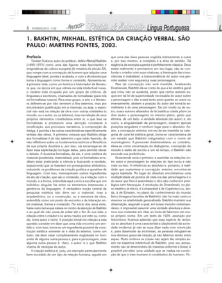 6 FEVEREIRO/2010 - Nº28
Prefácio
Tzvetan Todorov, autor do prefácio, define Mikhail Bakhtin
(1895-1975) como uma das figuras mais fascinantes e
enigmáticas da cultura europeia de meados do século XX,
que rompe com a concepção de homem que adquire uma
linguagem ideal, pronta e acabada, e com a dicotomia que
toma a linguagem como forma e conteúdo. Apresenta-se,
à primeira vista, como um teórico e historiador da literatu-
ra que, na época em que estreia na vida intelectual russa,
o cenário está ocupado por um grupo de críticos, de
linguistas e escritores, chamados de formalistas (para nós
os formalistas russos). Para esse grupo, a arte e a literatu-
ra definem-se por não servirem a fins externos, mas por
encontrarem justificação em si mesmas, ou seja, o essen-
cial não está na relação da obra com outras entidades (o
mundo, ou o autor, ou os leitores), mas na relação de seus
próprios elementos constitutivos entre si, o que leva os
formalistas a prestarem uma atenção constante à
versificação, aos processos narrativos, à composição da
intriga, à paródia e às outras características especificamente
verbais das obras. A primeira censura que Bakhtin dirige
aos formalistas é de não saberem o que estão fazendo, de
não refletirem sobre os fundamentos teóricos e filosóficos
de sua própria doutrina e, por isso, vai encarregar-se de
fazer essa explicitação no lugar deles, para permitir elevar
o debate. A doutrina formalista, diz ele, é uma estética do
material (positivista, materialista), pois os formalistas acre-
ditam estar praticando a ciência e buscando a verdade,
esquecendo que se baseiam em pressupostos arbitrários,
reduzindo os problemas da criação poética a questões de
linguagem. Com isso, menosprezam outros ingredientes
do ato de criação, que são o conteúdo, ou a relação com o
mundo, e a forma, entendida aqui como a escolha que um
indivíduo singular faz entre os elementos impessoais e
genéricos da linguagem. A verdadeira noção central da
pesquisa estética não deve ser o material, mas a
arquitetônica, ou a construção, ou a estrutura da obra,
entendida como um ponto de encontro e de interação en-
tre material, forma e conteúdo. No início dos anos vinte,
havia outro tema que estava no centro da atenção de Bakhtin
e ao qual ele não cessa de voltar até o fim de sua vida: a
relação entre o criador e os seres criados por este ou, como
diz, entre autor e herói. A posição inicial em relação a esta
questão consiste em dizer que uma vida encontra um sen-
tido e, com isso, torna-se um ingrediente possível da cons-
trução estética somente se é vista do exterior, como um
todo; ela deve estar completamente englobada no hori-
zonte de alguma outra pessoa e, para a personagem, essa
alguma outra pessoa é, claro, o autor: é o que Bakhtin
chama de exotopia do autor.
A criação estética é, pois, um exemplo particularmente
bem-sucedido de um tipo de relação humana, aquela em
que uma das duas pessoas engloba inteiramente a outra
e, por isso mesmo, a completa e a dota de sentido. Tal
exigência da exotopia superior é perfeitamente clássica: Deus
existe realmente e permanece em seu lugar, não se con-
funde o criador com suas criaturas; a hierarquia das cons-
ciências é inabalável, a transcendência do autor nos per-
mite avaliar com segurança suas personagens.
Mas tal concepção não será mantida. Analisando
Dostoïevski, Bakhtin dá-se conta de que a lei estética geral
que criou não se sustenta, posto que certos autores es-
quecem tal lei de superioridade necessária do autor sobre
a personagem e dão a esta tanto peso quanto ao autor ou
inversamente, abalam a posição do autor até torná-la se-
melhante à de uma personagem. De um modo ou de ou-
tro, esses autores afastados da lei estética criada põem os
dois (autor e personagem) no mesmo plano, gesto que
elimina, de um lado, a verdade absoluta (do autor) e, do
outro, a singularidade da personagem; existem apenas
posições singulares e nenhum lugar para o absoluto. As-
sim, a concepção anterior, em vez de ser mantida na cate-
goria de uma lei estética geral, torna-se característica de
um estado que Bakhtin estigmatiza com o nome de
monologismo. A perversão dostoievskiana, ao contrário,
eleva-se como encarnação do dialogismo, concepção do
mundo e estilo de escrita a um só tempo, e Bakhtin não
esconde sua preferência.
Dostoïevski seria o primeiro a assimilar as relações en-
tre autor e personagem às relações do tipo eu-tu e não
mais eu-isso. A referência ao absoluto e, portanto, à reali-
dade que sustentava a concepção anterior, encontra-se
agora rejeitada. No lugar do absoluto encontramos uma
multiplicidade de pontos de vista (os das personagens e o
do autor que lhes é assimilado) e eles não conhecem privi-
légios nem hierarquia. A revolução de Dostoïevski, no pla-
no estético (e ético), é comparável à de Copérnico ou, ain-
da, à de Einstein, no plano do conhecimento do mundo
físico (imagens favoritas de Bakhtin): não há mais centro e
vivemos na relatividade generalizada. Bakhtin mantém sua
observação, segundo a qual, em nosso mundo contempo-
râneo, é impossível assumir uma verdade absoluta e deve-
mos nos contentar em citar, ao invés de falarmos em nos-
so próprio nome. Em um texto de 1929, assinado por
Volochinov, ficamos sabendo que essa espécie de renún-
cia ao absoluto é uma característica (deplorável) da socie-
dade moderna: já não se ousa dizer nada com convicção
e, para dissimular as incertezas, as pessoas refugiam-se
nos diversos graus da citação; já não falamos senão entre
aspas. Muito embora as coisas não sejam tão simples as-
sim na trajetória intelectual de Bakhtin, pois seu pensa-
mento não se desenvolveu de maneira uniforme e linear, é
possível perceber uma unidade que se realiza na convic-
ção de que o inter-humano é constitutivo do humano. Po-
1. BAKHTIN, MIKHAIL. ESTÉTICA DA CRIAÇÃO VERBAL. SÃO
PAULO: MARTINS FONTES, 2003.
 