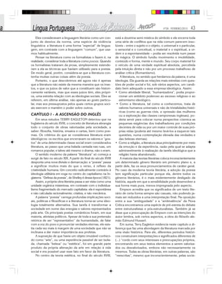 Nº28 - FEVEREIRO/2010 43
Eles consideravam a linguagem literária como um con-
junto de desvios da norma, uma espécie de violência
linguística: a literatura é uma forma “especial” de lingua-
gem, em contraste com a linguagem “comum”, que usa-
mos habitualmente.
Pensar na literatura como os formalistas o fazem é, na
realidade, considerar toda a literatura como poesia. Quando
os formalistas trataram da prosa, simplesmente estende-
ram a ela as técnicas que haviam utilizado para a poesia.
De modo geral, porém, considera-se que a literatura con-
tenha muitas outras coisas além da poesia.
Portanto, o que descobrimos até agora não é apenas
que a literatura não existe da mesma maneira que os inse-
tos, e que os juízos de valor que a constituem são histori-
camente variáveis, mas que esses juízos têm, eles própri-
os, uma estreita relação com as ideologias sociais. Eles se
referem, em última análise, não apenas ao gosto particu-
lar, mas aos pressupostos pelos quais certos grupos soci-
ais exercem e mantêm o poder sobre outros.
CAPÍTULO I - A ASCENSÃO DO INGLÊS
Em seus estudos TERRY EAGLETON detectou que na
Inglaterra do século XVIII, o conceito de literatura abrangia
todo o conjunto de obras valorizadas pela sociedade, a
saber: filosofia, história, ensaios e cartas, bem como poe-
mas. Os critérios do que se considerava literatura eram
ideológicos: os escritos que encerravam os valores e “gos-
tos” de uma determinada classe social eram considerados
literatura, ao passo que uma balada cantada nas ruas, um
romance popular, e talvez até mesmo o drama, não o eram.
O sentido moderno da palavra “literatura” só começa a
surgir de fato no século XIX. A partir do final do século XVIII
desponta uma nova divisão e demarcação: a “poesia” passa
a significar muitos mais do que o verso, é reflexo da
criatividade humana. Um conceito radicalmente contrário à
ideologia utilitária em voga no centro do capitalismo na In-
glaterra. “Defesa da poesia”, de Shelley é dessa época (1821).
Assim, a própria obra literária passa a ser vista como uma
unidade orgânica misteriosa, em contraste com o individua-
lismo fragmentado do mercado capitalista: ela é espontânea
e não calculada racionalmente; criativa, e não mecânica.
A palavra “poesia” carrega profundas implicações soci-
ais, políticas e filosóficas e a literatura torna-se uma ideo-
logia totalmente alternativa. Sua tarefa é transformar a
sociedade em nome das energias e valores representados
pela arte. Os principais poetas românticos foram, em sua
maioria, ativistas políticos. Apesar de toda a sua pretensão
retórica de ser “representativo” da humanidade, de falar
com a voz do povo e pronunciar verdades eternas, ele exis-
tia cada vez mais à margem de uma sociedade que não se
inclinava a dar maior importância aos profetas.
A suposição de que havia um objeto imutável conheci-
do como “arte”, ou uma experiência passível de ser isola-
da, chamada “beleza” ou “estética”, foi em grande parte
produto da própria alienação da arte em relação à vida
social e era possível usar esse fato em favor da literatura.
No centro da teoria estética, no final do século XVIII,
está a doutrina semi mística do símbolo e ele encerra toda
uma série de conflitos que na vida comum parecem inso-
lúveis – entre o sujeito e o objeto, o universal e o particular,
o sensorial e o conceitual, o material e o espiritual, a or-
dem e a espontaneidade – podia ser resolvida num passe
de mágica. O símbolo fundiu movimento e imobilidade,
conteúdo e forma, mente e mundo. Seu corpo material foi
o veículo de uma verdade espiritual absoluta, percebida
pela intuição direta e não por um processo trabalhoso de
análise crítica (Romantismo).
A literatura, no sentido que herdamos da palavra, é uma
ideologia. Ela guarda as relações mais estreitas com ques-
tões de poder social e foi, sob vários aspectos, um candi-
dato bem adequado a essa empresa ideológica. Assim:
• Como atividade liberal, “humanizadora”, podia propor-
cionar um antídoto poderoso ao excesso religioso e ao
extremismo ideológico.
·• Como a literatura, tal como a conhecemos, trata de
valores humanos universais e não de trivialidades histó-
ricas (como as guerras civis, a opressão das mulheres
ou a exploração das classes camponesas inglesas), po-
deria servir para colocar numa perspectiva cósmica as
pequenas exigências dos trabalhadores por condições
decentes de vida ou por um maior controle de suas pró-
prias vidas (poderia até mesmo levá-los a esquecer tais
questões, numa contemplação elevada das verdades e
das belezas eternas).
• Como a religião, a literatura atua principalmente por meio
da emoção e da experiência, razão pela qual se adapta
admiravelmente à realização da tarefa ideológica que a
religião havia abandonado.
A maioria das teorias literárias coloca inconscientemente
um determinado gênero literário em primeiro plano e, a
partir dele, faz os seus pronunciamentos de caráter geral.
No caso da moderna teoria literária, a adoção da poesia
tem significação particular porque ela, dentre todos os
gêneros literários, é o mais evidentemente desligado da
história, aquele em que a sensibilidade pode desenvolver a
sua forma mais pura, menos impregnada pelo aspecto.
Empson acredita que os significados de um texto lite-
rário de certa forma sempre são casuais, não podendo ja-
mais ser reduzidos a uma interpretação final. Na oposição
entre a sua “ambiguidade” e a “ambivalência” da Nova
Crítica encontramos uma espécie de pré-estreia do debate
entre estruturalistas e pós-estruturalistas. Também já se
disse que a preocupação de Empson com as intenções do
autor lembra, sob certos aspectos, a obra do filósofo ale-
mão Edmund Husserl.
Em suma, Terry Eagleton evidencia neste capítulo a di-
ferença que faz uma abordagem da literatura marcada por
uma visão histórica. Para ele, diferentes períodos históri-
cos construíram interpretações e significados diferentes de
(...) “cordo com seus interesses e preocupações próprios,
encontrando em seus textos elementos a serem valoriza-
dos ou desvalorizados, embora não necessariamente os
mesmos. Todas as obras literárias, em outras palavras, são
“reescritas”, mesmo que inconscientemente, pelas socie-
 