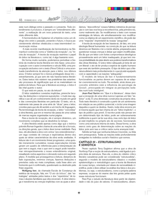 46 FEVEREIRO/2010 - Nº28
siste num diálogo entre o passado e o presente. Todo en-
tendimento é produtivo, é sempre um “entendimento dife-
rente”, a realização de um novo potencial do texto, uma
visão diferente dele.
A hermenêutica de Gadamer vê a história como um di-
álogo vivo entre o passado, presente e futuro, e busca pa-
cientemente eliminar obstáculos a essa interminável co-
municação mútua.
A mais recente manifestação da hermenêutica na Ale-
manha é conhecida como a “estética da recepção”, ou “te-
oria da recepção”. A teoria da recepção examina o papel
do leitor na literatura e, como tal, é algo bastante novo.
De forma muito sumária, poderíamos periodizar a his-
tória da moderna teoria literária em três fases: uma preo-
cupação com o autor (romantismo e século XIX); uma pre-
ocupação exclusiva com o texto (Nova Crítica) e uma acen-
tuada transferência da atenção para o leitor, nos últimos
anos. O leitor sempre foi o menos privilegiado desse trio –
estranhamente, já que sem ele não haveria textos literári-
os. Estes textos não existem nas prateleiras das estantes:
são processos de significação que só se materializam na
prática da leitura. Para que a literatura aconteça, o leitor é
tão vital quanto o autor.
O que está em pauta, no ato da leitura?
O leitor estabelece conexões implícitas, preenche lacu-
nas, faz deduções e comprova suposições – e tudo isso sig-
nifica o uso de um conhecimento tácito do mundo em geral
e das convenções literárias em particular. O texto, em si,
realmente não passa de uma série de “dicas” para o leitor,
convites para que ele dê sentido a um trecho de linguagem.
Na terminologia da teoria da recepção, o leitor “concretiza”
a obra literária, que em si mesma não passa de uma cadeia
de marcas negras organizadas numa página.
Para a teoria da recepção, ele é sempre dinâmico, um
movimento complexo que se desdobra no tempo.
A obra literária existe apenas como algo que o teórico
polonês Roman Ingarden chama de uma série de schemata,
ou direções gerais, que o leitor deve tornar realidade. Para
isso, ele abordará a obra com certos “pre-entendimentos”,
um vago contexto de crenças e expectativas dentro dos
quais as várias características da obra serão avaliadas. A
leitura não é um movimento linear progressivo, uma ques-
tão meramente cumulativa: nossas especulações iniciais
geram um quadro de referências para a interpretação do
que vem a seguir, mas o que vem a seguir pode transfor-
mar retrospectivamente o nosso entendimento original,
ressaltando certos aspectos e colocando outros em segundo
plano. À medida que prosseguimos a leitura, deixamos de
lado suposições, revemos crenças, fazemos deduções e
previsões cada vez mais complexas; cada frase abre um
horizonte que é confirmado, questionado ou destruído pela
frase seguinte.
Wolfgang Iser, da chamada Escola de Constança da
estética da recepção, fala, em “O ato da leitura”, das “es-
tratégias” adotadas pelos textos e dos “repertórios” de te-
mas e alusões familiares que eles encerram. A obra interro-
ga e transforma as crenças implícitas com as quais a abor-
damos, “desconfirma” nossos hábitos rotineiros de percep-
ção e com isso nos força a reconhecê-los, pela primeira vez,
como realmente são. Se modificamos o texto com nossas
estratégias de leitura, ele simultaneamente nos modifica:
como os objetos de um experimento científico, ele pode dar
uma “resposta” imprevisível às nossas “perguntas”.
A teoria da recepção de Iser baseia-se, de fato, em uma
ideologia liberal humanista: na convicção de que na leitura
devemos ser flexíveis e ter a mente aberta, preparados para
questionar nossas crenças e deixar que sejam modificadas.
Ele diz que um leitor com fortes compromissos ideológicos
provavelmente será um leitor inadequado, já que tem me-
nos probabilidade de estar aberto aos poderes transformativos
das obras literárias. O único leitor adequado já teria de ser
um liberal: o ato de ler produz a espécie de sujeito humano
que esse ato também pressupõe. O tipo de leitor que a lite-
ratura afetará mais profundamente é o que já está equipado
com a capacidade e as reações “adequadas”.
O modelo de leitura de Iser é fundamentalmente
funcionalista: as partes devem ser capazes de se adap-
tar coerentemente ao todo. Na verdade, atrás desse pre-
conceito arbitrário está a influência da psicologia da
Gestalt¸ preocupada em integrar as percepções isola-
das num todo inteligível.
Jean-Paul Sartre em “Que é a literatura”, deixa claro
que a recepção de uma obra nunca é apenas um fato “ex-
terior” a ela. É uma dimensão construtiva da própria obra.
Todo texto literário é construído a partir de um sentimento
em relação ao seu público potencial, e inclui uma imagem
daqueles a quem se destina. Assim, toda obra encerra em
si mesma aquilo que Iser chama de um “leitor implícito”, o
tipo de público que prevê. O escritor pode não pensar em
um determinado tipo de leitor, pode ser soberanamente
indiferente a quem vai ler sua obra, mas certo tipo de leitor
já está implícito no próprio ato de escrever, funcionando
como uma estrutura interna do texto. Dessa forma, a obra
exerce certo grau de determinação sobre as reações do
leitor, pois sem isso a crítica cairia numa anarquia total.
Admite-se hoje que nenhuma leitura é inocente, ou feita
sem pressupostos. Todas as reações estão profundamente
arraigadas no indivíduo social e histórico que somos.
CAPÍTULO III – ESTRUTURALISMO
E SEMIÓTICA
Neste capítulo Terry Eagleton afirma que a obra de
Northrop Frye a noção de estruturalismo, está ligada à pró-
pria ideia de estrutura. Para ele, a obra do célebre crítico
literário canadense pode ser considerada “estruturalista”,
segundo o modelo de estruturalismo clássico: o modelo
epistemológico e metodológico que a teoria da literatura
do nosso tempo, orientada por ideais de racionalidade ci-
entífica, pode e deve utilizar na análise dos fatos e dos pro-
blemas, ou seja, o estruturalismo, como a própria palavra
expressa, ocupa-se do exame das leis gerais pelas quais
essas estruturas funcionam.
Para Frye o estudo da literatura deve partir da objetivi-
dade e não do juízo de valores. O estruturalismo, desen-
 