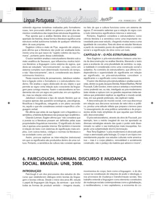Nº28 - FEVEREIRO/2010 47
volvendo algumas tentativas realizadas pelo formalismo
russo, tem procurado definir os gêneros a partir dos ele-
mentos constitutivos das respectivas estruturas linguísticas.
Frye aponta que a análise literária deve se processar
apartado da história, dessa forma a literatura significa uma
estrutura verbal autônoma isolada de qualquer referência
além de suas próprias.
Eagleton critica a visão de Frye, segundo ele utópica,
pois afirma que a literatura não pode ser analisada isola-
mento uma vez que nasce do “sujeito coletivo da raça hu-
mana”, portanto parte dessa coletividade.
O autor também analisa o estruturalismo literário sob a
visão analítica de Saussure, que influenciou muitos teóri-
cos literários: a linguagem como sistema de signos, que
devia ser estudado “sincronicamente”, ou seja, como um
sistema completo num determinado momento do tempo,
e não “diacronicamente”, isto é, considerando seu desen-
volvimento histórico.
Nesta mesma linha de pensamento, Jakobson estabe-
lece a ligação entre o formalismo e o estruturalismo mo-
derno. Ele analisa o signo deslocado de seu objeto o que
permite ao signo certa relação auto consciente da lingua-
gem para consigo mesma. Assim o estruturalismo se fun-
damenta não em um signo em particular, em um significa-
do, mas na relação entre eles.
Jakobson condenava o tipo de estudo literário que se
ocupava apenas das questões sociológicas, psicológicas,
filosóficas e biográficas, relegando a um plano secundá-
rio, aquilo o que ele considerava central e específico: a lin-
guagem verbal.
Ele afirma que antes de sua ligação com a linguística e a
semiótica, a história da literatura não possuía rigor acadêmico.
Citando Lotman, Eaglen afirma que “não considera que
a poesia ou a literatura possam ser definidas pelas suas
propriedades linguísticas inerentes. O significado do texto
não é apenas uma questão interna. Ele também é inerente
à relação do texto com sistemas de significação mais am-
plos, com outros textos, códigos e normas na literatura e
na sociedade como um todo”.
Assim, procura explorar as inter-relações (estruturas)
em que os significados são produzidos dentro de uma cul-
tura. Portanto, a semiótica da cultura não consiste apenas
no fato de que a cultura funciona como um sistema de
signos. É necessário salientar que a relação do signo com
o todo (elementos significativos internos e externos).
Portanto, Eagleton considera o estruturalismo como
ciência literária e a semiótica como uma importante ne-
cessidade para esse estudo, chegando muitas vezes a uma
igualdade de conceitos. Para ele deve-se estudar literatura
a partir do necessário ponto de equilíbrio entre o contexto
social e a significação da obra como um todo.
CAPÍTULO IV – O PÓS-ESTRUTURALISMO
Para Eagleton o pós-estruturalismo instaura uma teo-
ria da desconstrução na análise literária, liberando o texto
para a aceitacão de uma pluralidade de sentidos: ou seja,
a realidade é considerada como uma construção social e
subjetiva. Ao contrário do estruturalismo, que afirma a in-
dependência e superioridade do significante em relação
ao significado, os pós-estruturalistas concebem o
significante e o significado como inseparáveis.
O autor cita diversos pós-estruturalistas e analisa suas te-
orias, dentre os quais Jacques Derrida, Roland Barthes, Michel
Foucault, Colin Gordon, entre outros e sintetiza o movimento
como podendo ser, ou não, interligado ao pós-modernismo
(este retrata a ruptura com os grandes esquemas meta-nar-
rativos que pretendem explicar ou significar o mundo social,
mas, em sua grande pretenção, não explicam nada).
A desconstrução do mundo social, com sua descrença
em relação aos discursos racionais de valor ético e políti-
co, produz uma atitude niilista que prepara o terreno para
“o ressurgimento de uma política carismática e de propo-
sições ainda mais simplistas do que aquelas que tinham
sido desconstruídas”
O pós-estruturalismo, através da obra de Foucault, por
exemplo, tem o mérito inegável de nos ter apontado as
diversas estratégias através das quais o poder está disse-
minado no saber e nas instituições mais insuspeitas, for-
jando uma subjetividade dócil à dominação.
Para Terry Eagleton “o pós-modernismo é obcecado pelo
corpo e aterrorizado pela biologia. O corpo é um tópico tre-
mendamente popular nos estudos culturais norte america-
nos – mas é o corpo plástico, remodelável e socialmente
construído, não o pedaço da matéria que adoece e morre”.
6. FAIRCLOUGH, NORMAN. DISCURSO E MUDANÇA
SOCIAL. BRASÍLIA: UNB, 2008.
INTRODUÇÃO
Fairclough é um dos precursores dos estudos do dis-
curso que estabelecem diálogos entre teorias da lingua-
gem e teorias críticas. Desde o início dos anos 80, estuda
o papel da linguagem (da língua, da semiose - que inclui
todas as formas de produzir sentido – imagens visuais,
movimentos do corpo, bem como a linguagem - e do dis-
curso) na constituição de relações de poder e ideologia, e
nos processos de mudança e transformação sociais. Seu
trabalho entende a linguagem como elemento constitutivo
de mudanças sociais contemporâneas como a globalização,
o neoliberalismo, o neo capitalismo, a economia do co-
 