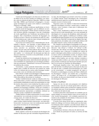 Nº28 - FEVEREIRO/2010 49
A eleva-ção da linguagem e do discurso na esfera soci-
al reflete-se de ma-neira variada em trabalhos, por exem-
plo, sobre as relações de gênero (Spender, 1980) ou a mídia
(van Dijk, 1985b), que focali-zam a linguagem, e na pes-
quisa sociológica que toma como dados a conversação
(Atkinson e Heritage, 1984).
Fairclough constata mudanças significativas no funci-
onamento social da linguagem, que se refletiram na cen-
tralização da linguagem. Muitas dessas mudanças sociais
não envolvem apenas a linguagem, mas são constituídas
de modo significativo por mudanças nas práticas de lin-
guagem. Daí a importância crescente da linguagem na
mudança social e cultural e de tentativas de defi-nir a dire-
ção da mudança que, cada vez mais, incluam tentativas de
mu-dar as práticas de linguagem.
O processo de mudança inclui ‘relexicalizações’ de ati-
vidades e relações - por exemplo, a relexi-calização dos
aprendizes como ‘consumidores’ ou ‘clientes’, de cursos
como ‘pacotes’ ou ‘produtos’. Inclui ainda uma
reestrutura-ção mais sutil das práticas discursivas da edu-
cação - os tipos de discurso (gêneros, estilos, etc.) que aí
são usados - e a ‘coloniza-ção’ da educação por tipos de
discurso exteriores, incluindo os da publicidade, os da ad-
ministração e outros.
O autor faz referência à tecnologização do discurso, em
que tecnologias discursivas, sistematicamente aplicadas em
uma variedade de organizações por tecnólogos profissio-
nais que pesquisam, redesenham e fornecem treinamento
em práticas dis-cursivas.
Concluindo, o autor pretende desenvolver uma abor-
dagem para a análise de discurso que poderá ser usada
como um método den-tre outros, para investigar mudan-
ças sociais como as referidas ante-riormente.
Esse método consiste numa abordagem multidimensional
que perpassa por uma análise multifuncional, histórica e
critica das práticas discursivas em mudança.
Análise multidimensional: avalia as relações entre mu-
dança discursiva e social e relacionar sistema-ticamente
propriedades detalhadas de textos às propriedades so-ciais
de eventos discursivos como instâncias de prática social.
Análise multifuncional: o ponto de partida é uma teoria
sistêmica da linguagem (HaIliday, 1978) que considera a
linguagem como multifuncional e considera que os textos
simulta-neamente representam a realidade, ordenam as
relações sociais e estabelecem identidades;
Análise histórica: focaliza a estruturação ou os pro-cessos
‘articulatórios’ na construção de textos, e na constituição,
a longo prazo, de ‘ordens de discurso’;
Análise crítica: implica mostrar conexões e causas que
estão ocultas; implica também intervenção - por exem-plo,
fornecendo’ recursos por meio da mudança para aqueles
que possa encontrar-se em desvantagem.
CAPÍTULO 1 - ABORDAGENS DA
ANÁLISE DE DISCURSO
Neste capítulo o autor faz um estudo de abordagens da
análise de discursos que são orientados linguisticamente,
ou seja, das abordagens que tomam como foco os textos
e a análise textual. Essas abordagens não contemplam
satisfatoriamente aspectos sociais do discurso, sendo ne-
cessário recorrer à teoria social.
Segundo o autor, seu objetivo “é descrever brevemente
algumas abordagens recentes e atuais para a análise de
discurso, como contexto e base para a elaboração dos
capítulos de 3 a 8”
Para o autor, atualmente a análise de discurso é uma
área de estu-do muito diversificada, com uma variedade de
abordagens em um grupo de disciplinas, razão pela qual a
abordagem, neste capítulo, é seletiva por combinar a análi-
se detalhada de textos linguísti-cos com uma orientação social
para o discurso. Este fato corresponde ao objetivo dos capí-
tulos posteriores, de realizar uma combi-nação efetiva e útil
de análise textual e outros modos de análise social.
Ele classifica as abordagens investigadas em dois gru-
pos, segundo a natureza de sua orientação social para o
discurso: “não críticas” e “críticas”. As “críticas” se dife-
renciam das “não críticas” em razão das práticas discursivas,
ao mostrarem que o discurso é moldado por razões de
poder e ideologia e pelos efeitos construtivos que o discur-
so exerce sobre as identidades sociais, as relações sócias
e os sistemas de conhecimento e crença. Assim, a abor-
dagem crítica implica, por um lado, mostrar conexões e
causas que estão ocultas e, por outro, intervir socialmente
para produzir mudanças que favoreçam àqueles que pos-
sam se encontrar em situação de desvantagem.
Fairclough classifica como “não críticas” as aborda-
gens de Sinclair e Coulthard para a descrição do discurso
em sala de aula, o trabalho etnometodológico da “análi-
se da conversação”, o modelo terapêutico de Labov e
Franshel e as abordagens recentes de Potter e Wetherell.
As abordagens “críticas” que analisa são: a “linguística
crítica”, de Fowler et al, e a abordagem de Pêcheux so-
bre análise de discurso desenvolvida com base na teoria
de ideologia de Althusser.
Sinclair e Coulthard
Apesar de não ter sido uma pesquisa com objetivos
educacionais, mas sim um estudo geral sobre o discurso,
os resultados obtidos pelos professores ingleses serviram
de pretexto para que novas pesquisas, especialmente so-
bre o discurso de sala de aula.
O sistema descritivo está baseado em unidades que se
supõe estejam na mesma relação umas com as outras: há
uma ‘escala hierarquizada’, com unidades superiores for-
mando-se de unidades do nível abaixo. O discurso em sala
de aula também é hierarquizado.
O ponto forte dessa teoria está na organização siste-
mática do diálogo em fornecer dados para sua descrição.
As limitações dizem respeito a escolha desses dados: in-
vestigam o discurso utilizado pelo professor na sala de aula
tradicional onde:
a) O professor domina o discurso de sala de aula;
b) O direito de participar em todos os eventos de fala
é dele;
 
