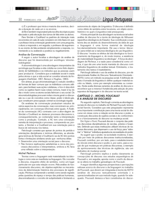50 FEVEREIRO/2010 - Nº28
c) É o professor que inicia a maioria dos eventos, deci-
de a duração de cada um e os encerra;
d) Ele é também responsável pela escolha dos tópicos para
discussão e pela alocação dos turnos de fala entre os alunos.
Para Sinclair e Coulthard os padrões de interação mais
recorrentes em sala de aula consistem em três fases em que
o professor inicia a interação geralmente com uma pergunta,
o aluno a responde e, em seguida, o professor dá seguimen-
to ao evento de fala aceitando simplesmente a resposta, co-
mentando-a ou avaliando-a positiva ou negativamente.
Análise da Conversação
A seguir o autor focaliza a abordagem da análise de
discurso que foi desenvolvida por sociólogos ‘etnome-
todologistas’.
A etnometodologia é uma abordagem interpretativa da
sociologia que focaliza a vida cotidia-na como feito depen-
dente de habilidades e os métodos que as pessoas usam
para ‘produzi-la’. Considera que a realidade social é criada
pelos atores e que a vida social se constitui através da lin-
guagem (Garfinkel, 1967; Benson e Hughes, 1983).
Em síntese, já que etnometodologia é o estudo científico
de formas de fazer comuns que os indivíduos comuns utili-
zam, para benfazer suas ações cotidianas, o foco é descobrir
como os sujeitos fazem suas coisas comuns, trazer à luz do
dia o modo como os atores sociais fabricam o seu social. Os
etnometodologistas procuram evitar a teoria geral e a discus-
são ou o uso de conceitos como classe, poder e ideolo-gia,
que constituem preocupação central na sociologia regular.
Os analistas da conversação produziram estudos de
vários aspectos da conversação, mas concentram-se, prin-
cipalmente, em conversas informais entre iguais. A Análi-
se da conversação (AC) contrasta com a abor-dagem de
Sinclair e Coulthard ao destacar processos discursivos e,
consequentemente, ao contemplar tanto a interpretação
como a produção. Contudo, a AC tem uma concepção
estreita de interpretação e processo, comparando-se, por-
tanto, a Sinclair e a Coulthard em sua orientação para a
busca de estruturas nos textos.
Fairclough constata que apesar de pontos de partida e
orientações disciplinares e teóricas diferentes, as aborda-
gens teóricas de Sinclair e Coulthard e as da AC têm pontos
fortes e limitações similares sendo que nenhuma delas:
• Desenvolve uma orientação social para o discurso;
• Não fornece explicações satisfatórias a cerca dos pro-
cessos discursivos e interpretativos, embora a AC faca
uma reflexão sobre a interpretação.
Michel Pêcheux
Teoriza como a linguagem está materializada na ideo-
logia e como esta se manifesta na linguagem. Ele concebe
o discurso, enquanto efeito de sentidos, como um lugar
particular em que esta relação ocorre. Pela análise do fun-
cionamento discursivo, ele objetiva explicitar os mecanis-
mos da determinação histórica dos processos de signifi-
cação. Pêcheux compreende o sentido como sendo regrado
pelas questões de espaço e tempo das práticas humanas,
descentralizando o conceito de subjetividade e limitando a
autonomia do objeto da Linguística. O discurso é definido
como efeito de sentidos entre locutores, um objeto sócio-
histórico no qual a Linguística está pressuposta.
A fonte principal de sua abordagem na teoria social sobre
análise de discurso foi a teoria de ideologia de Althusser
(aparelhos ideológicos do Estado). Sua contribuição a essa
teoria deu-se através do desenvolvimento da ideia de que
a linguagem é uma forma material da ideologia
fun-damentalmente importante. Ele usa o termo ‘discur-
so’ para enfati-zar a natureza ideológica do uso linguístico.
O discurso “mostra os efeitos da luta ideológica no funci-
onamento da linguagem e, de modo inverso, a existência
de materialidade linguística na ideologia”. A força da abor-
dagem de Pêcheux, e a razão para considerá-la como crí-
tica, é que ela une uma teoria marxista do discurso com
métodos linguísticos de análise textual. Entretanto, o tra-
tamento dos textos é insatisfatório.
Fairclough defende o uso da análise do discurso, por ele
denominada Análise do Discurso Textualmente Orientada -
ADTO, como um método na pesquisa social. A definição de
texto é tomada da linguística e define qualquer material es-
crito ou falado, como por exemplo entrevistas ou conver-
sas. Ainda avalia diversas variantes da análise do discurso e
reconhece que a mesma é fortalecida pela adoção de pres-
supostos da linguagem e do discurso na teoria social.
CAPÍTULO 2 - MICHEL FOUCAULT
E A ANÁLISE DE DISCURSO
No segundo capítulo, Fairclough comenta as abordagens
sociais do discurso no trabalho de Michael Foucault, teórico
social francês. Considera que este pesquisador representa
uma importante contribuição para uma teoria social do dis-
curso em áreas como a relação en-tre discurso e poder, a
construção discursiva de sujeitos sociais e do conhecimen-
to e o funcionamento do discurso na mudança social.
Em Vigiar e Punir, Foucault discute o conjunto das práti-
cas discursivas disciplinadoras de escolas, prisões e hospi-
tais. Defende que essas instituições utilizam técnicas de na-
tureza discursiva, que dispensam o uso da força, para “ades-
trar” e “fabricar” indivíduos ajustados às necessidades do poder.
Ao sugerir que o poder, na sociedade moderna, é exer-
cido por meio de práticas discursivas institucionalizadas,
Foucault contribui, por um lado, para o estabelecimento
do vínculo entre discurso e poder, e, por outro, para a no-
ção de que mudanças em práticas discursivas, a exemplo
do aprimoramento das técnicas de vigilância, são um
indicativo de mudança social.
Fairclough primeiro explica e avalia claramente as
concep-ções de discurso nos estudos arqueológicos de
Foucault e, em seguida, aponta como o statlls do discur-
so se altera no trabalho genealógico de Foucault.
A seguir identifica algumas perspectivas e percepções
valiosas acerca do discurso e da linguagem no trabalho
de Foucault, que devem ser integradas à teoria da ADTO
(análise de discurso textualmente orientada ) e
operacionalizadas em sua metodo-logia, quando for ade-
quado. Foucault destaca a face constitutiva do discur-
 