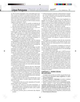 Nº28 - FEVEREIRO/2010 51
so. Ele concebe a linguagem como uma prática que cons-
titui o social, os objetos e os sujeitos sociais. Para o filó-
sofo analisar discursos corresponde a especificar, sócio-
historicamente, formações discursivas interdependentes,
bem como sistemas de regras que possibilitam a ocor-
rência de certos enunciados em determinados tempos,
lugares e instituições. Assim:
• Toda tarefa crítica, pondo em questão as instâncias de
controle, deve analisar ao mesmo tempo as regularida-
des discursivas através das quais elas se formam;
• Toda descrição genealógica deve levar em conta os li-
mites que interferem nas formações reais.
Muito embora reconheça em Foucault grandes contri-
buições para a ADC, Fairclough destaca duas lacunas de
que a ADC precisaria se ocupar trans disciplinarmente.
Primeiro, a visão determinista do aspecto constitutivo do
discurso, que vê a ação humana unilateralmente
constrangida pela estrutura da sociedade disciplinar, e,
segundo, a falta de análise empírica de textos.
Para atender aos propósitos da ADC, cujo foco repousa
na variabilidade e mudança, bem como na luta social travada
no discurso, Fairclough operacionaliza a teoria foucaultiana,
bem como várias outras, a fim de aprimorar a concepção de
linguagem como parte irredutível da vida social.
No início da década de 1990, essa abordagem da ADC
começava a se constituir como uma ciência crítica sobre a
linguagem que visava contribuir para a conscientização so-
bre efeitos sociais de textos, assim como para mudanças
sociais que superassem relações assimétricas de poder.
A proeminência dada aos trabalhos iniciais de Foucault
se justifica em função do seu enfoque centrado nas práti-
cas discursivas, num esforço para ir além dos dois princi-
pais modelos alternativos de investigação disponíveis na
pesquisa social - o estruturalismo e a hermenêutica.
Foucault preocupou-se com as práticas discursivas como
constitutivas do conhecimento e com as condições de trans-
formação do conheci-mento em uma ciência, associadas
a uma formação discursiva.
Ao propor a sua teoria social do discurso, Fairclough
está assumindo múltiplos deslocamentos: em relação a
Saussure, à Sociolinguística e ao que ele chama de abor-
dagem estruturalista do analista de discurso francês, Michel
Pêcheux. Ao usar o termo discurso, nos diz Fairclough,
“proponho considerar o uso da linguagem como forma de
prática social e não como atividade puramente individual
ou reflexo de variáveis situacionais”.
O discurso deve ser visto como um modo de ação, como
uma prática que altera o mundo e altera os outros indiví-
duos no mundo.
A dimensão do discurso social, inspirada em Foucault,
possui tríplice poder construtivo:
• O discurso cria, reforça ou reconstitui identidades, ou
seja, contribui para a construção do que é referido como
identidades sociais e posições de sujeito, para o sujeito
social e os tipos de “ EU”~
• O discurso contribui para a construção das relações
sociais~
• O discurso produz e reproduz conhecimentos e crenças
por meio de diferentes modos de representar a realida-
de, ou seja, contribui para a construção de sistemas de
conhecimentos e crenças.
Conclui, no entanto, discutindo certas fragilidades no
trabalho de Foucault, as quais limitam seu valor para a
ADTO, e como a ADTO poderá contribuir para reforçar a
análise social, até mesmo dentro da tradição foucaultiana.
O que oferece, assim, é uma leitura de Foucault de um
ponto de vista específico; explicações e críticas.
O autor ressalta que sua reserva sobre Foucault re-
laciona-se a sua percepção valiosa das propriedades
constitutivas do discurso. Apesar de reconhecer que tan-
to os objetos quanto os sujeitos sociais são moldados
pelas práticas discursivas, insiste em afirmar que es-
sas práticas são constrangidas pelo fato de estarem ine-
vitavelmente localizadas den-tro de uma realidade ma-
terial, constituída, com objetos e sujeitos sociais pré-
constituídos.
Isso sugere que os sujeitos sociais não são meramente
posicionados de modo passivo, mas capazes de agir como
agentes, negociar seu relacionamento com os tipos varia-
dos de discurso.
Dessa forma, os processos constitutivos do discurso
de-vem ser vistos em termos de uma dialética, na qual o
im-pacto da prática discursiva depende de como ela interage
com a realidade pré-constituída.
Em resumo, Fairclough sugere que “a ADTO provavel-
mente reforçará a análise social, essencialmente por asse-
gurar atenção a exemplos concretos de prática e a formas
textuais e a processos de interpretação associados a elas.
Tal atenção ao detalhe de casos particulares pode ajudar a
análise social a evitar o esquematismo e a unilateralidade
que limitam o trabalho de Foucault, seja em relação aos
efeitos de poder e às possibilidades de resistência, à cons-
tituição dos sujeitos sociais, seja aos valores sociais e cul-
turais associados com os gêneros particulares, tal como o
aconse-lhamento. Isso pode também ajudar a relacionar
os enunciados gerais sobre a mudança social e cultural
aos mecanismos e às modalidades precisas dos efeitos da
mudança na prática”.
CAPÍTULO 3 - TEORIA SOCIAL
DO DISCURSO
A Análise Crítica do Discurso (ACD), segundo Fairclough:
• Busca abordar processos sócio cognitivos em pers-
pectivas históricas;
• Identificar políticas e ideologias na prática cotidiana
dos sujeitos sociais (membros da comunidade);
• Verificar resultados e efeitos sobre as estruturas sociais.
Neste capítulo o autor apresenta a abordagem
multidimencional (em que um evento discursivo é con-
siderado simultaneamente um texto, um exemplo de
prática social e um exemplo de prática discursiva - veri-
ficar quadro abaixo) como síntese das concepções de dis-
curso com orientação social e linguística, avançando para
a “Teoria Social do Discurso”.
 