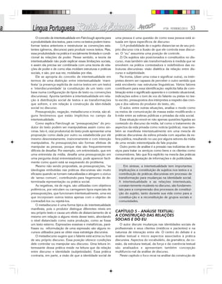 Nº28 - FEVEREIRO/2010 53
O conceito de intertextualidade em Fairclough aponta para
a produtividade dos textos, para como os textos podem trans-
formar textos anteriores e reestruturar as convenções exis-
tentes (gêneros, discursos) para produzir novos textos. Mas,
essa produtividade na prática é socialmente limitada e condi-
cional às relações de poder. Nesse sentido, a teoria da
intertextualidade não pode explicar essas limitações sociais,
e assim ela precisa ser combinada com uma teoria de rela-
ções de poder e de como elas moldam estruturas e práticas
sociais, e são, por sua vez, moldadas por elas.
Ele se apropria do conceito de intertextualidade em
termos de uma distinção entre intertextualidade ‘mani-
festa’ (a presença explícita de outros textos em um texto)
e ‘interdiscursividade’ (a constituição de um texto com
base numa configuração de tipos de texto ou convenções
discursivas). Aponta também a intertextualidade em rela-
ção à distribuição social de textos e as transformações
que sofrem, e em relação à construção da iden-tidade
social no discurso.
Pressuposição, negação, metadiscurso e ironia, são al-
guns fenômenos que estão implícitos no campo da
intertextualidade.
Como explica Fairclough as “pressuposições” do pro-
dutor do texto podem ser manipulativas assim como sin-
ceras. Isto é, o(a) produtor(a) do texto pode apresentar uma
proposição como dada por outro ou estabelecida por ele
mesmo desonestamente, insinceramente e com intenção
manipulativa. As pressuposições são formas efetivas de
manipular as pessoas, porque elas são frequentemente
difíceis de desafiar. Por exemplo, um entrevistado, que em
uma entrevista da mídia, desafia uma pressuposição em
uma pergunta do(a) entrevistador(a), pode aparecer facil-
mente como quem está se esquivando do problema.
Mesmo não sendo propositais, as pressuposições, “as
ideologias embutidas nas práticas discursivas são muito
eficazes quando se tornam naturalizadas e atingem o status
de ‘senso comum’, contribuindo para hegemonia de de-
terminada representação ou prática social.
As negativas, via de regra, são utilizadas com objetivos
polêmicos, por veiculam ou carregarem tipos especiais de
pressuposições, que funcionam intertextualmente, uma vez
que incorporam outros textos apenas com o objetivo de
contradizê-los ou rejeitá-los.
O metadiscurso é uma forma típica de intertextualidade
manifesta, pois o produtor distingue diferentes níveis em
seu próprio texto e causa um efeito de distanciamento de si
mesmo em relação a alguns níveis desse texto, abordando
o nível distanciado como outra produção, como se fosse
um texto externo. Expressões evasivas e metafóricas, pará-
frases ou reformulação de uma expressão são alguns re-
cursos utilizados para se obter essa estratégia discursiva.
O metadiscurso sugere que o falante está acima ou fora
de seu próprio discurso. Essa posição oferece condições
dele controlar ou manipular seu discurso. Uma leitura in-
teressante dessa prática reside na leitura que da relação
entre discurso e identidade (subjetividade). Essa prática
contraria, em parte, a visão de que a identidade social de
uma pessoa é uma questão de como essa pessoa está si-
tuada em tipos específicos de discurso:
1) A probabilidade de o sujeito distanciar-se de seu pró-
prio discurso cria a ilusão de que ele controla esse discur-
so. O “eu” assumiria uma posição de controle.
2) Os sujeitos são posicionados e constituídos no dis-
curso, mas também são transformadores à medida que se
envolvem na prática contestadora e redefinidora das es-
truturas discursivas: visão dialética da relação entre dis-
curso e subjetividade.
Na ironia, (dizer uma coisa e significar outra), os intér-
pretes devem ser capazes de perceber o outro sentido que
está encoberto nas estruturas linguísticas. Vários fatores
contribuem para essa identificação: explícita falta de com-
binação entre o significado aparente e o contexto situacional,
indicações sobre o tom de voz do falante ou pistas no tex-
to escrito, pressupostos dos intérpretes a respeito das cren-
ças e dos valores do produtor do texto, etc.
O autor, entre outras situações, analisa o modo como
os meios de comunicação de massa estão modificando o
li-mite entre as esferas públicas e privadas da vida social.
Essa situação envol-ve não apenas questões ligadas ao
conteúdo do discurso da mídia, tal como o tratamento de
aspectos da vida privada como notícia (pública), mas tam-
bém se manifesta intertextualmente em uma mescla de
práticas discursivas da esfera privada com aquelas da es-
fera pública, resultando no uso por alguns setores da mídia
de uma versão estereotipada da fala popular.
Outro ponto de análise é a pressão nas indústrias de ser-
viços para tratar os serviços como bens e os clientes como
consumidores, fato que fica explícito na mescla das práticas
discursivas de prestação de informações e de publicidade.
Em síntese, a intertextualidade tem importantes
implicações a constituição de sujeitos nos textos e a
contribuição de práticas discursivas em processo de
transformação para mudanças na identidade social.
A intertextualidade e as relações intertextuais,
constan-temente mutáveis no discurso, são fundamen-
tais para a compreensão dos processos de constitui-
ção do sujeito, tanto durante sua vida como para a
constitui-ção e a reconstituição de grupos sociais e
comunidades.
CAPÍTULO 5 - ANÁLISE TEXTUAL:
A CONSTRUÇÃO DAS RELAÇÕES
SOCIAIS E DO EU
O autor discute mudanças nas identidades sociais de
profissionais e seus clientes (médicos e pacientes) e na
natureza de interação entre ele. O centro do debate é a
análise textual e micro aspectos associados à prática
discursiva. Aspectos do vocabulário, da gramática, da co-
esão, da estrutura textual, da força e da coerência textual
são analisados e apresentam também concepção
multifuncio-nal da análise de discurso.
Neste capitulo o foco recai na análise da construção de
 