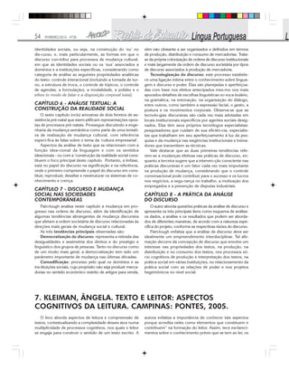 54 FEVEREIRO/2010 - Nº28
identidades sociais, ou seja, na construção do ‘eu’ no
dis-curso, e, mais particularmente, as formas em que o
discurso con-tribui para processos de mudança cultural,
em que as identidades sociais ou os ‘eus’ associados a
domínios e a instituições especificas, considerando como
categoria de análise as seguintes propriedades analíticas
do texto: controle interacional (incluindo a tomada de tur-
no, a estrutura de troca, o controle de tópicos, o controle
de agendas, a formulação), a modalidade, a polidez e o
ethos (o modo de falar e a disposição corporal total).
CAPÍTULO 6 - ANÁLISE TEXTUAL: A
CONSTRUÇÃO DA REALIDADE SOCIAL
O sexto capítulo inclui amostras de dois livretos de as-
sistência pré-natal que exem-plificam representações opos-
tas de processos pré-natais. Prossegue discutindo a enge-
nharia da mudança semântica como parte de uma tentati-
va de realização de mudança cultural, com referência
especí-fica às falas sobre o tema da ‘cultura empresarial’.
Aspectos da análise de texto que se relacionam com a
função idea-cional da linguagem e com os sentidos
ideacionais - ou com a ‘construção da realidade social cons-
tituem o foco principal deste capítulo. Portanto, a ênfase,
está no papel do discurso na significação e na referência,
onde o primeiro compreende o papel do discurso em cons-
tituir, reproduzir, desafiar e reestruturar os sistemas de co-
nhecimento e crença.
CAPÍTULO 7 - DISCURSO E MUDANÇA
SOCIAL NAS SOCIEDADES
CONTEMPORÂNEAS
Fairclough analisa neste capítulo a mudança em pro-
gresso nas ordens de discurso, além da identificação de
algumas tendências abrangentes de mudança discursiva
que afetam a ordem societária de discurso relacionadas às
direções mais gerais de mudança social e cultural.
As três tendências principais observadas são:
Democratização do discurso: representa a retirada das
desigualdades e assimetria dos diretos e do prestígio e
linguístico dos grupos de pessoas. Tanto no discurso como
de um modo mais geral, a democratização tem sido um
parâmetro importante de mudança nas últimas décadas.
Comodificação: processo pelo qual os domínios e as
ins-tituições sociais, cujo propósito não seja produzir merca-
dorias no sentido econômico restrito de artigos para venda,
vêm não obstante a ser organizados e definidos em termos
de produção, distribuição e consumo de mercadorias. Trata-
se da própria colonização de ordens de discurso institucionais
e mais largamente da ordem de discurso societária por tipos
de discurso associados à produção de mercadoria.
Tecnologização do discurso: este processo estabele-
ce uma ligação íntima entre o conhecimento sobre lingua-
gem e discurso e poder. Elas são planejadas e aperfeiçoa-
das com base nos efeitos antecipados mes-mo nos mais
apurados detalhes de escolhas linguísticas no voca-bulário,
na gramática, na entonação, na organização do diálogo,
entre outros, como também a expressão facial, o gesto, a
postura e os movimentos corporais. Observa-se que as
tecnolo-gias discursivas são cada vez mais adotadas em
locais institucionais específicos por agentes sociais desig-
nados. Elas têm seus próprios tecnólogos especialistas:
pesquisadores que cuidam de sua eficiên-cia, especialis-
tas que trabalham em seu aperfeiçoamento à luz da pes-
quisa e da mudança nas exigências institucionais e treina-
dores que transmitem as técnicas.
Vale destacar que as duas primeiras tendências refe-
rem-se a mudanças efetivas nas práticas de discurso, en-
quanto a terceira sugere que a interven-ção consciente nas
práticas discursivas é um fator cada vez mais importante
na produção de mudança, considerando que o controle
conversacional pode contribuir para o sucesso e os lucros
nos negócios, a segu-rança no trabalho, a motivação dos
empregados e a prevenção de disputas industriais.
CAPÍTULO 8 - A PRÁTICA DA ANÁLISE
DO DISCURSO
O autor aborda questões práticas da análise de discurso e
apresenta os três principais itens como esquema de análise:
os dados, a análise e os resultados que podem ser aborda-
dos de diferentes maneiras, de acordo com a natureza espe-
cífica do projeto, conforme as respectivas visões do discurso.
Fairclough enfatiza que a análise de discurso deve ser
idealmente um empreendimento interdisciplinar. Tal afir-
mação decorre da concepção de discurso que envolve um
interesse nas propriedades dos textos, na produção, na
distribuição e no consumo dos textos, nos processos só-
cio cognitivos de produção e interpretação dos textos, na
prática social em várias instituições, no relacionamento da
prática social com as relações de poder e nos projetos
hegemônicos no nível social.
7. KLEIMAN, ÂNGELA. TEXTO E LEITOR: ASPECTOS
COGNITIVOS DA LEITURA. CAMPINAS: PONTES, 2005.
O livro aborda aspectos de leitura e compreensão de
textos, contextualizando a complexidade desses atos numa
multiplicidade de processos cognitivos, nos quais o leitor
se engaja para construir o sentido de um texto escrito. A
autora enfatiza a importância de conhecer tais aspectos
porque acredita neles como elementos que constituem e
contribuem” na formação do leitor. Assim, tece esclareci-
mentos sobre o conhecimento prévio que se tem ao ler, os
 