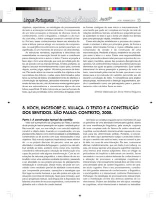 Nº28 - FEVEREIRO/2010 55
objetivos, expectativas, as estratégias de processamento
do texto e a interação na leitura de textos. A compreensão
de um texto pressupõe a interação de diversos níveis de
conhecimento, como o linguístico, o textual e o de mun-
do; com eles, o leitor consegue construir o sentido do tex-
to. Por isso, esses conhecimentos devem ser ativados du-
rante a leitura: para se atingir um momento da compreen-
são, no qual diferentes elementos se juntam para fazer um
significado. É um momento de procura e de descobertas.
As estruturas narrativas, expositivas e descritivas são
materializadas na marcação formal do texto e contribuem
para a interação entre o autor e o leitor. O autor se propõe a
fazer algo e tem uma intenção que será percebida pelo lei-
tor, de acordo com as marcas formais. O leitor, portanto, se
dispõe a escutar momentaneamente o autor para, somente
depois, aceitar, julgar, rejeitar. Há vários processos de leitu-
ras. Eles serão ativos na mesma medida dos objetivos e das
expectativas dos leitores, muitas vezes determinados pelos
tipos ou formas de textos. O estabelecimento de objetivos e
a formulação de hipóteses, atividades relevantes à compre-
ensão de texto escrito, são de natureza metacognitiva opon-
do-se aos automatismos e mecanicismos típicos de uma
leitura superficial. O leitor interpreta as marcas formais do
texto, que são percebidas como elementos de ligação entre
as formas contíguas de suas micro e macroestruturas. É
uma tarefa que pode ser complexa em função da rede de
relações (sintéticas, lexicais, semânticas e pragmáticas) que
se sustentam no texto e que o torna um objeto rico demais
para uma percepção rápida, imediata e total.
Essas articulações estabelecem o processo de compre-
ensão e orientam o leitor por princípios gerais, de forma a
organizar determinadas formas e regras utilizadas para a
composição da coesão e da construção de uma
macroestrutura. Mediante a leitura, estabelece-se uma rela-
ção entre o leitor e o autor. Existe uma responsabilidade
mútua, pois ambos devem zelar para que os pontos de con-
tato sejam mantidos, apesar das possíveis divergências de
opiniões. Os conhecimentos mútuos dos interlocutores são
elementos nos quais se apoia a compreensão. Esse caráter
interacional da leitura pressupõe a presença do autor no
texto, caracterizado pelas marcas formais, que atuam como
pistas para a reconstrução do caminho percorrido por ele
durante a produção do texto. A competência para análise
dessas pistas, reconstruindo a intenção argumentativa, ain-
da é considerada como um pré-requisito para o posicio-
namento crítico do leitor frente ao texto.
Síntese elaborada por Silvia Helena Nogueira
8. KOCH, INGEDORE G. VILLAÇA. O TEXTO E A CONSTRUÇÃO
DOS SENTIDOS. SÃO PAULO: CONTEXTO, 2008.
Parte I: A construção textual do sentido
Vista sob a perspectiva da Linguística do Texto, a ativida-
de de produção textual pressupõe um sujeito - entidade psico-
físico-social - que, em sua relação com outro(s) sujeito(s),
constrói o objeto-texto, levando em consideração, em seu
planejamento, fatores como intencionalidade e aceitabilidade,
combinando-os de acordo com suas necessidades e seus
objetivos. 0(s) outro(s) sujeito(s) implicado(s) nessa ativida-
de - e no próprio discurso do parceiro, uma vez que a
alteridade é constitutiva da linguagem - pode(m) ou não atri-
buir sentido ao texto, aceitá-lo como coeso e/ou coerente,
considerá-lo relevante para a situação de interlocução e/ou
capaz de produzir nela alguma transformação. Com as ori-
entações de natureza pragmática, o texto deixou de ser en-
tendido como uma estrutura acabada (produto), passando
a ser abordado no seu próprio processo de planejamento,
verbalização e construção. Desse modo, ele pode ser con-
cebido como resultado parcial da atividade comunicativa,
que compreende processos, operações e estratégias que
têm lugar na mente humana, e que são postos em ação em
situações concretas de interação. Quer para remissão, quer
para a progressão textual, cada língua põe à disposição dos
falantes uma série de recursos expressivos, comumente en-
globados sob o rótulo de coesão textual.
Um texto se constitui enquanto tal no momento em que
os parceiros de uma atividade comunicativa global, diante
de uma manifestação linguística, pela atuação conjunta
de uma complexa rede de fatores de ordem situacional,
cognitiva, sociocultural e interacional são capazes de cons-
truir, para ela, determinado sentido. Portanto, à concep-
ção de texto aqui apresentada subjaz o postulado básico
de que o sentido não está no texto, mas se constrói a par-
tir dele, no curso de uma interação. Por isso, costuma-se
afirmar, metaforicamente, que um texto é um iceberg, ou
seja, ele possui apenas uma pequena superfície exposta e
uma imensa área imersa subjacente. Para se chegar às
profundezas do implícito e dele extrair um sentido, faz-se
necessário o recurso a vários sistemas de conhecimento e
a ativação de processos e estratégias cognitivas e
interacionais. O processamento textual deve ser visto como
uma atividade tanto de caráter linguístico, como de cará-
ter sócio cognitivo. Para o seu processamento, contribu-
em três grandes sistemas de conhecimento: o linguístico,
o enciclopédico e o interacional, conforme Heinemann e
Viehweger. As estratégias de processamento textual impli-
cam a mobilização on-line dos diversos sistemas de co-
nhecimento. Podem ser divididas em três tipos: estratégi-
as cognitivas, sócio-interacionais e textuais ou textualiza-
 