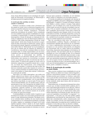 56 FEVEREIRO/2010 - Nº28
doras. Essas últimas dividem-se em estratégias de organi-
zação da informação, de formulação, de referenciação e
de balanceamento do explícito/implícito.
A construção dos sentidos no texto:
coesão e coerência
Podemos conceituar a coesão como o fenômeno que
diz respeito ao modo como os elementos linguísticos pre-
sentes na superfície textual se encontram interligados, por
meio de recursos também linguísticos, formando
sequências veiculadoras de sentidos. Tenho considerado
em meus trabalhos duas grandes modalidades de coesão:
a remissão e a sequenciação. A coesão por remissão pode
desempenhar a função de ativação ou reativação de refe-
rentes. É realizada por meio da referenciação anafórica ou
catafórica. Pode, ainda, desempenhar a função de “sinali-
zação textual”, tendo esta a função de promover a organi-
zação do texto, fornecendo ao interlocutor “apoios” para o
processamento textual. Seguindo o postulado de K. Ehlich,
seria melhor falar de “dêixis textual” em vez de sinalização,
pois não se trataria aqui de relações de referência ou
correferência, mas antes de mostração dêitica no interior
do próprio texto. A coesão sequenciadora, por seu turno,
é aquela por meio da qual se faz o texto avançar, garantin-
do-se, porém, a continuidade dos sentidos. O
sequenciamento de elementos textuais pode ocorrer de
forma direta, sem retornos ou recorrências; ou podem
ocorrer na progressão do texto recorrências das mais di-
versas ordens. A coerência diz respeito ao modo como os
elementos subjacentes à superfície textual vêm a consti-
tuir, na mente dos interlocutores, uma configuração
veiculadora de sentidos. A coerência não está no texto, ela
deve ser construída a partir dele, levando em conta os re-
cursos coesivos presentes na superfície textual, que funci-
onam como pistas ou chaves para orientar o interlocutor
na construção do sentido.
Todo texto é um objeto heterogêneo, que revela uma
relação radical de seu interior com seu exterior e, desse
exterior, evidentemente, fazem parte outros textos que lhe
dão origem, que o predeterminam, com os quais dialoga,
que retoma, a que alude, ou a que se opõe. É a isso que se
chama intertextualidade, que, em sentido amplo, pode ser
aproximada do que, sob a perspectiva da Análise do Dis-
curso, denomina-se interdiscursividade (ou heterogeneidade
constitutiva, segundo Authier). É nesse sentido que
Maingueneau afirma: um discurso não vem ao mundo numa
inocente solitude, mas constrói-se através de um já-dito
em relação ao qual toma posição.
A intertextualidade em sentido restrito é aquela em que
há relação de um texto com outros textos previamente exis-
tentes, ou seja, efetivamente produzidos. Tal relação ocorre:
a) no conteúdo (textos científicos de uma mesma área do
conhecimento) ou no conteúdo/forma (imitação ou paródia
de estilos, registros ou variedades de língua; b) de modo
explícito (quando a fonte é citada) ou de modo implícito
(sem citação da fonte); c) com base nas semelhanças (para
seguir a orientação argumentativa do intertexto) ou nas di-
ferenças (para questionar o intertexto); d) com intertexto
alheio, próprio ou atribuído a um enunciador genérico.
O conceito de polifonia foi introduzido nas ciências da
linguagem por Bakhtin, para quem o dialogismo é constitutivo
da linguagem: A palavra é o produto da relação recíproca
entre falante e ouvinte, emissor e receptor. Cada palavra
expressa o “um” em relação com o outro. Eu me dou forma
verbal a partir do ponto de vista da comunidade a que per-
tenço. O Eu se constrói constituindo o Eu do Outro e por
ele é constituído. Ducrot trouxe o termo para o interior da
pragmática linguística para designar, dentro de uma visão
enunciativa do sentido, as diversas perspectivas, pontos de
vista ou posições que se representam nos enunciados. Para
ele, o sentido de um enunciado consiste em uma represen-
tação (no sentido teatral) de sua enunciação.
Não há coincidência total entre os conceitos de
intertextualidade e polifonia. Naquela, a alteridade é ne-
cessariamente atestada pela presença de um intertexto:
ou a fonte é explicitamente mencionada no texto que o
incorpora ou o seu produtor está presente, em situações
de comunicação oral; ou, ainda, trata-se de provérbios,
frases feitas, expressões estereotipadas ou formulaicas, de
autoria anônima, mas que fazem parte de um repertório
partilhado por uma comunidade de fala. Em se tratando
de polifonia, basta que a alteridade seja encenada, ou seja,
incorporam-se ao texto vozes de enunciadores reais ou vir-
tuais, que representam perspectivas, pontos de vista diver-
sos, com os quais o locutor se identifica ou não. Assim, o
conceito de polifonia recobre o de intertextualidade, isto é,
todo caso de intertextualidade é um caso de polifonia, não
sendo, porém, verdadeira a recíproca.
Parte II: A construção do sentido
no texto falado
Fala e escrita constituem duas modalidades de uso da
língua. Embora se utilizem do mesmo sistema linguístico,
possuem características próprias. O que se verifica é que
há textos escritos que se situam, no contínuo, mais próxi-
mos ao polo da fala conversacional, ao passo que existem
textos falados que mais se aproximam do polo da escrita
formal, existindo, ainda, tipos mistos, além de muitos ou-
tros intermediários.
Cabe lembrar que, em situações de interação face-a-face,
o locutor que, em dado momento detém a palavra, não é o
único responsável pela produção do seu discurso. Trata-se,
como bem mostra Marcuschi, de uma atividade de co-pro-
dução discursiva, visto que os interlocutores estão junta-
mente empenhados na produção do texto: eles não só pro-
curam ser cooperativos, como também “co-negociam”, “co-
argumentam”, a tal ponto que não teria sentido analisar
separadamente as produções de cada interlocutor. O texto
falado não é, absolutamente, caótico, desestruturado, rudi-
mentar. Ao contrário, ele tem uma estruturação que lhe é
própria, ditada pelas circunstâncias sócio-cognitivas de sua
produção e é à luz dela que deve ser descrito e avaliado.
O lugar privilegiado para a identificação das regularida-
des que compõem o sistema de desempenho linguístico é
 