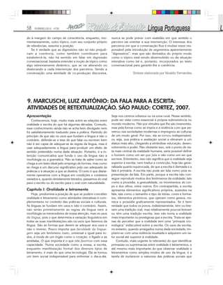 58 FEVEREIRO/2010 - Nº28
do à margem do campo de consciência, enquanto, mo-
mentaneamente, outro tópico, com seu conjunto próprio
de relevâncias, assume a posição.
Se é verdade que as digressões não só não prejudi-
cam a coerência, como também contribuem para
estabelecê-la, não há sentido em falar em digressão
conversacional: bastaria entender a noção de tópico como
algo extremamente dinâmico, que se vai alterando ou
deslocando a cada intervenção dos parceiros. Sendo a
conversação uma atividade de co-produção discursiva,
nunca se pode prever com exatidão em que sentido o
parceiro vai orientar a sua intervenção. O interesse dos
parceiros em que a conversação flua é muitas vezes res-
ponsável pela introdução de segmentos aparentemente
“digressivos”, mas que são derivados do próprio modo
como o tópico está sendo desenvolvido ou da situação
interativa como tal e, portanto, incorporados ao texto
conversacional para garantir-lhe a coerência.
Síntese elaborada por Nivaldo Fernandes
9. MARCUSCHI, LUIZ ANTÔNIO: DA FALA PARA A ESCRITA:
ATIVIDADES DE RETEXTUALIZAÇÃO. SÃO PAULO: CORTEZ, 2007.
Apresentação
Conhecemos, hoje, muito mais sobre as relações entre
oralidade e escrita do que há algumas décadas. Contudo,
esse conhecimento ainda não se acha bem divulgado nem
foi satisfatoriamente traduzido para a prática. Partindo do
princípio de que são os usos que fundam a língua e não o
contrário, defende-se a tese de que falar ou escrever bem
não é ser capaz de adequar-se às regras da língua, mas é
usar adequadamente a língua para produzir um efeito de
sentido pretendido numa dada situação. Portanto, é a in-
tenção comunicativa que funda o uso da língua não a
morfologia ou a gramática. Não se trata de saber como se
chega a um texto ideal pelo emprego de formas, mas como
se chega a um discurso significativo pelo uso adequado às
práticas e à situação a que se destina. O certo é que diaria-
mente operamos com a língua em condições e contextos
variados e, quando devidamente letrados, passamos do oral
para o escrito ou do escrito para o oral com naturalidade.
Capítulo l: Oralidade e letramento
Hoje, predomina a posição de que se podem conceber
oralidade e letramento como atividades interativas e com-
plementares no contexto das práticas sociais e culturais.
As línguas se fundam em usos e não o contrário. Assim,
não serão primeiramente as regras da língua nem a
morfologia os merecedores de nossa atenção, mas os usos
da língua, pois o que determina a variação linguística em
todas as suas manifestações são os usos que fazemos da
língua. São as formas que devem se adequar aos usos e
não o inverso. Pouco importa que faculdade da lingua-
gem seja um fenômeno inato, universal e igual para to-
dos, à moda de um órgão como o coração, o fígado e as
amídalas. O que importa é o que nós fazemos com essa
capacidade. Numa sociedade como a nossa, a escrita,
enquanto manifestação formal dos diversos tipos de
letramento, é mais do que uma tecnologia. Ela se tornou
um bem social indispensável para enfrentar o dia-a-dia.
Seja nos centros urbanos ou na zona rural. Nesse sentido,
pode ser vista como essencial à própria sobrevivência no
mundo moderno. Não por virtudes que lhe são imanentes,
mas pela forma como se impôs e a violência com que pe-
netrou nas sociedades modernas e impregnou as culturas
de um modo geral. Por isso, ela se tornou indispensável,
ou seja, sua prática e avaliação social a elevaram a um
status mais alto, chegando a simbolizar educação, desen-
volvimento e poder. Não obstante isso, sob o ponto de vis-
ta mais central da realidade humana, seria possível definir
o homem como um ser que fala e não como um ser que
escreve. Entretanto, isso não significa que a oralidade seja
superior à escrita, nem traduz a convicção, hoje tão gene-
ralizada quanto equivocada, de que a escrita é derivada e a
fala é primária. A escrita não pode ser tida como uma re-
presentação da fala. Em parte, porque a escrita não con-
segue reproduzir muitos dos fenômenos da oralidade, tais
como a prosódia, a gestualidade, os movimentos do cor-
po e dos olhos, entre outros. Em contrapartida, a escrita
apresenta elementos significativos próprios, ausentes na
fala, tais como o tamanho e tipo de letras, cores e forma-
tos, elementos pictóricos, que operam como gestos, mí-
mica e prosódia graficamente representados. Se é bem
verdade que todos os povos, indistintamente, têm ou tive-
ram uma tradição oral, mas relativamente poucos tiveram
ou têm uma tradição escrita, isso não torna a oralidade
mais importante ou prestigiosa que a escrita. Trata-se ape-
nas de perceber que a oralidade tem uma “primazia cro-
nológica” indiscutível sobre a escrita. Os usos da escrita,
no entanto, quando arraigados numa dada sociedade, im-
põem-se com uma violência inusitada e adquirem um va-
lor social até superior à oralidade.
Contudo, mais urgente (e relevante) do que identificar
primazias ou supremacias entre oralidade e letramentos, e
até mesmo mais importante do que observar oralidade e
letramentos como simples modos de uso da língua, é a
tarefa de esclarecer a natureza das práticas sociais que
 