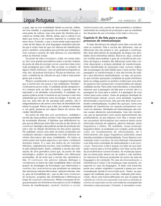 Nº28 - FEVEREIRO/2010 61
a qual, seja na sua modalidade falada ou escrita, reflete,
em boa medida, a organização da sociedade. A língua é
uma parte da cultura, mas uma parte tão decisiva que a
cultura se molda nela. Afirma, ainda, que a cultura é um
dado que torna o ser humano especial no contexto dos
seres vivos. Contudo, o que o torna ainda mais especial é
o fato de ele dispor de uma linguagem simbólica articula-
da que é muito mais do que um sistema de classificação,
pois é, também, uma prática que permite que estabeleça-
mos crenças e pontos de vista diversos ou coincidentes
sobre as mesmas coisas.
Do ponto de vista cronológico, a fala, em nossa cultu-
ra, tem uma grande precedência sobre a escrita; todavia,
do ponto de vista do prestígio social, a escrita é vista como
mais prestigiosa que a fala. Não se trata, no entanto, de
algum critério intrínseco, nem de parâmetros linguísticos,
mas, sim, de postura ideológica. Há que se observar, con-
tudo, a existência de culturas em que a fala é mais presti-
giosa que a escrita.
Mesmo considerando a enorme e inegável importância
que a escrita tem nos povos e nas civilizações “letradas”,
continuamos povos orais. A oralidade jamais desaparece-
rá e sempre será, ao lado da escrita, o grande meio de
expressão e de atividade comunicativa. A oralidade, en-
quanto prática social, é inerente ao ser humano e não será
substituída por nenhuma outra tecnologia. A escrita, por
sua vez, pelo fato de ser pautada pelo padrão, não é
estigmatizadora e não serve como fator de identidade indi-
vidual ou grupal. Parece que a fala, por atestar a variação
e, em geral, pautar-se por algum desvio da norma, tem
caráter identificador.
Do ponto de vista dos usos quotidianos, oralidade e
escrita são duas práticas sociais e não duas propriedades
de sociedades diversas. A hipótese que defendemos su-
põe que as diferenças entre fala e escrita se dão dentro do
continuum tipológico das práticas sociais de produção tex-
tual e não na relação dicotômica de dois polos opostos.
Na realidade, temos uma série de textos produzidos em
condições naturais e espontâneas nos mais diversos do-
mínios discursivos das duas modalidades. Os textos se
entrecruzam sob muitos aspectos e, por vezes, constituem
domínios mistos. É o caso dos textos de um noticiário
televisivo, originalmente escritos, mas recebidos oralmen-
te pelo telespectador. Assim, oralidade e escrita são reali-
zações de uma gramática única que, do ponto de vista
semiológico, podem ter peculiaridades com diferenças
acentuadas, de tal sorte que a escrita não representa a
fala. O continuum dos gêneros textuais distingue e
correlaciona os textos de cada modalidade (fala e escrita)
quanto às estratégias de formulação que determinam o
contínuo das características que produzem as variações
das estruturas textuais-discursivas, seleções lexicais, esti-
lo, grau de formalidade etc., que se dão num continuum
de variações, surgindo, daí, semelhanças e diferenças ao
longo de contínuos sobrepostos. Minha concepção de lín-
gua pressupõe um fenômeno heterogêneo (com múltiplas
formas de manifestação), variável, histórico e social,
indeterminado sob o ponto de vista semântico e sintático
(submetido às condições de produção) e que se manifesta
em situações de uso concretas como texto e discurso.
Capítulo II: Da fala para a escrita:
processos de retextualização
A visão dicotômica da relação entre fala e escrita não
mais se sustenta. Fala e escrita são diferentes, mas as
diferenças não são polares e, sim, graduais e contínuas.
São duas alternativas de atualização da língua nas ativi-
dades sócio-interativas diárias. Busca-se, aqui, construir
um modelo para analisar o grau de consciência dos usu-
ários da língua a respeito das diferenças entre fala e es-
crita observando a própria atividade de transformação.
Serão identificadas as operações mais comuns realiza-
das na passagem do texto falado para o texto escrito. Essa
passagem ou transformação é uma das formas de reali-
zar o que denomino retextualização, ou seja, um proces-
so que envolve operações complexas as quais interferem
tanto no código quanto no sentido e evidenciam uma série
de aspectos nem sempre bem compreendidos da relação
oralidade-escrita. Para evitar mal-entendidos, é importante
observar que a passagem da fala para a escrita não é a
passagem do caos para a ordem: é a passagem de uma
ordem para outra ordem. Antes de qualquer atividade de
transformação textual, ocorre uma atividade cognitiva
denominada compreensão, fato que não deve levar a en-
tender a retextualização, no plano da cognição, como uma
atividade de transformar um suposto pensamento con-
creto em abstraio. Atividades de retextualização são roti-
nas usuais altamente automatizadas, mas não mecâni-
cas, que se apresentam como ações aparentemente não
problemáticas, já que lidamos com elas o tempo todo
nas sucessivas reformulações dos mesmos textos numa
intrincada variação de registros, gêneros textuais, níveis
linguísticos e estilos. Na realidade, nossa produção
linguística diária, se analisada com cuidado, pode ser tida
como um encadeamento de reformulações, tal o
imbricamento dos jogos linguísticos praticados nessa
interdiscursividade e intertextualidade. Como lidamos com
materiais orais e escritos, há uma distinção interessante
a ser feita entre a atividade de retextualização e a de trans-
crição. Transcrever a fala é passar um texto de sua reali-
zação sonora para a forma gráfica com base numa série
de procedimentos convencionados. As mudanças opera-
das na transcrição devem ser de ordem e não interferir
na natureza do discurso produzido do ponto de vista da
linguagem e do conteúdo. No caso da retextualização, a
interferência é maior e há mudanças mais sensíveis, em
especial no caso da linguagem. O texto oral transcrito
perde seu caráter originário e pessoal e passa por uma
neutralização devida à transcodificação. Assim, na pas-
sagem da oralidade para a escrita, realizada pela trans-
crição, dá-se uma transcodificação em que se passa da
substância e forma da expressão oral para a substância
e forma da expressão escrita com todas as consequências
inerentes a esse processo. Contudo, é necessário consi-
 