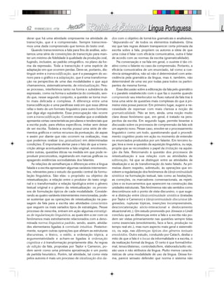 62 FEVEREIRO/2010 - Nº28
derar que há uma atividade onipresente na atividade de
transcrição, que é a compreensão. Sempre transcreve-
mos uma dada compreensão que temos do texto oral.
Quando transcrevemos a fala para fins de análise, ado-
tamos uma série de convenções de transcrição para man-
ter um mínimo de fidelidade à qualidade da produção oral,
fugindo, inclusive, ao padrão ortográfico, no plano da for-
ma da expressão. Toda a transcrição é uma espécie de
adaptação em que ocorrem perdas. Deve-se, portanto, dis-
tinguir entre a transcodificação, que é a passagem do so-
noro para o gráfico e a adaptação, que é uma transforma-
ção na perspectiva de uma das modalidades e que aqui
chamaremos, sistematicamente, de retextualização. Nes-
se processo, interferimos tanto na forma e substância da
expressão, como na forma e substância do conteúdo, sen-
do que, nesse segundo conjunto, a questão se torna mui-
to mais delicada e complexa. A diferença entre uma
transcodificação e uma paráfrase está em que essa última
refaz o texto de um formato linguístico para outro formato
que diga algo equivalente. Essa preocupação não ocorre
com a transcodificação. Convém ressaltar que a oralidade
apresenta certas características peculiares e tendenciais que
a escrita pode, para efeitos específicos, imitar sem deixar
de ser escrita. Todavia a escrita possui uma série de ele-
mentos gráficos e certos recursos da pontuação, de aspas
e assim por diante que não ocorrem na oralização, mas
que podemos oralizar (ou gestualizar) em determinadas
condições. É importante alertar para o fato de que a trans-
crição atinge acentuadamente a fala original, envolvendo,
entre outras, questões éticas na medida em que pode re-
produzir preconceitos, registrando em marcas gráficas ou
apagando evidências sociodialetais dos falantes.
As relações de semelhanças e diferenças entre a língua
falada e a escrita apresentam algumas variáveis intervenien-
tes, relevantes para o estudo da questão central da formu-
lação linguística. São elas: o propósito ou objetivo da
retextualização; a relação entre o produtor do texto origi-
nal e o transformador a relação tipológica entre o gênero
textual original e o gênero da retextualização: os proces-
sos de formulação típicos de cada modalidade. Conside-
rando as quatro variáveis intervenientes mencionadas, pode-
se sustentar que as operações de retextualização na pas-
sagem da fala para a escrita são atividades conscientes
que seguem os mais variados tipos de estratégias. Nesse
processo de reescrita, entram em ação algumas estratégi-
as de regularização linguística, as quais têm a ver com os
fenômenos mais estreitamente relacionados com a deno-
minada norma linguística padrão, sendo, assim, ativida-
des elementares ligadas à corretude intuitiva. Posterior-
mente, surgem outras operações que afetam as estruturas
discursivas, o léxico, o estilo, a ordenação tópica, a
argumentatividade e acham-se ligadas à ordenação
cognitiva e à transformação propriamente dita. As regras
de edição da fala, propostas por Taylor e Cameron, po-
dem servir como uma primeira aproximação e um ponto
de partida heurístico. Porém, tal atividade, tal como vista
pelos autores é mais um processo de idealização dos da-
dos com o objetivo de torná-los gramaticais e analisáveis,
“depurando-os” de todos os elementos inalisáveis. Uma
vez que tais regras deixam transparecer certa primazia da
escrita sobre a fala, propõem os autores a ideia de que
uma coisa é falar com eficácia comunicativa, outra é falar
de acordo com as normas da escrita (gramaticalidade).
Na conversação e na fala em geral, o ouvinte é tão cri-
ativo como o falante no caso da compreensão. Portanto, a
eficácia comunicativa de um enunciado, tal como a coe-
rência sintagmática, não só não é determinável com ante-
cedência pela gramática da língua, mas é, também, não
determinável de uma vez por todas para todos os partici-
pantes da mesma forma.
Essa discussão sobre a editoração da fala pelo gramático
e o paralelo estabelecido com o que faz o ouvinte quando
compreende seu interlocutor no fluxo natural da fala traz à
tona uma série de questões mais complexas do que à pri-
meira vista possa parecer. Em primeiro lugar, sugere a ne-
cessidade de repensar com mais clareza a noção de
gramaticalidade. Não se tem, ainda, uma noção muito
clara desse fenômeno que, em geral, é tratado na pers-
pectiva da escrita. Em segundo lugar, permite levantar a
discussão sobre os processos de compreensão da fala sob
um aspecto novo. Nesse caso, envolve-se o processamento
linguístico como um todo, questionando qual o procedi-
mento cognitivo posto em ação no momento de entender
os enunciados produzidos por um falante. Em terceiro lu-
gar, leva a rever a questão da aquisição linguística, ou seja,
propõe que se reconsidere o papel da imitação na aquisi-
ção da fala. Retornando à questão dos processos de
retextualização e sua relação com as atividades de
editoração, há que se distinguir entre as atividades de
idealização e as de transformação do texto falado. As pri-
meiras dizem respeito, sobretudo, às operações que en-
volvem a regularização dos fenômenos de (des)continuidade
sintética na formulação textual, tais como as hesitações,
as correções, os marcadores conversacionais, as repeti-
ções e os truncamentos que aparecem na construção das
unidades estruturais. Tais fenômenos não são sentidos como
descontínuos sob o ponto de vista discursivo, o que suge-
re a distinção entre (des)continuidade sintática (tratadas
por Taylor e Cameron) e (des)continuidade discursiva (di-
gressões, rupturas tópicas, inserções incompreensíveis,
desconcatenação sócio-interacional e deslocamento
situacional etc.). Um estudo promovido por Jónsson e Linell
concluiu que as diferenças entre a fala e a escrita não po-
dem ser vistas primariamente nas questões sempre tidas
como essenciais (envolvimento, face a face, produção no
tempo real etc.), mas num aspecto mais geral e sistemáti-
co, ou seja, nas diferenças típicas dos gêneros textuais
envolvidos. Outro estudo, conduzido por Catach, desfaz o
mito de que a fala é o locus da informalidade e a escrita, o
da realização formal da língua. O certo é que formal/infor-
mal, tenso/distenso, controlado/livre, elaborado/solto etc.
são usos e não atributos da língua. Muito menos caracte-
rísticas de uma modalidade de uso da língua. Dessa for-
ma, parece sensato defender que norma e sistema não
 