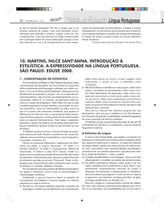 64 FEVEREIRO/2010 - Nº28
se dá no formato dialogado. Por fim, a língua não é um
simples sistema de regras, mas uma atividade sócio-
interativa que exorbita o próprio código como tal. Em
consequência, o seu uso assume um lugar central e deve
ser o principal objeto de nossa observação porque, só as-
sim, elimina-se o risco de transformá-la em mero instru-
mento de transmissão de informações. A língua é, funda-
mentalmente, um fenômeno sociocultural que se determi-
na na relação interativa e contribui de maneira decisiva para
a criação de novos mundos e para nos tornar definitiva-
mente humanos.
Síntese elaborada por Nivaldo Fernandes Silva
10. MARTINS, NILCE SANT’ANNA. INTRODUÇÃO À
ESTILÍSTICA: A EXPRESSIVIDADE NA LÍNGUA PORTUGUESA.
SÃO PAULO: EDUSP, 2008.
1 - CONCEITUAÇÃO DE ESTILÍSTICA
Em Introdução à Estilística, Nilce Martins aborda as várias
conceituações da disciplina, que em síntese se ocupa dos
efeitos produzidos pela linguagem utilizada num dado con-
texto e com uma determinada finalidade. Distingue-se ha-
bitualmente da gramática, porque não se ocupa das for-
mas linguísticas e das funções que desempenham na co-
municação verbal. É, no entanto, de aplicação muito di-
versa no campo da linguística. Pode referir-se hoje a toda
a análise linguística do texto literário, procurando as mar-
cas específicas, tanto as relacionadas ao estilo como as
que se ocupam das estruturas sintáticas, que ajudam a
diferenciar um texto de outro, o que pode permitir caracte-
rizar de forma especial o modo particular de determinado
autor se exprimir literariamente. Além disso, estabelece
princípios capazes de explicar as escolhas particulares fei-
tas por indivíduos e grupos sociais no que se refere ao uso
da lingua.
A estilística pode promover o estudo de todas as opera-
ções internas do texto literário, servindo-se de outras dis-
ciplinas como a semiótica, a gramática, a sócio linguística,
a prosódia, a retórica, etc.
Dentre as inúmeras definições e explicações do fenô-
meno de estilo, a autora menciona: “O estilo é o
homem.”(Buffon); “O estilo é o pensamento.”(Rémy de
Gourmont); “O estilo é a obra.”(R.A. Sayce); “Estilo é o
aspecto do enunciado que resulta de uma escolha dos meios
de expressão, determinada pela natureza e pelas intenções
do indivíduo que fala ou escreve.”(Guiraud); “Estilo é a lin-
guagem que transcende do plano intelectivo para carrear
a emoção e a vontade.”(Mattoso Câmara).
Por se tratar de uma das grandes disciplinas da linguística
em geral, a estilística recorre hoje às terminologias e
metodologias científicas.
Analisando o que os teóricos dizem a respeito da
conceituação de Estilística a autora ressalta os critérios
utilizados por alguns teóricos:
a) Mounin ao conceituar estilística segundo o domínio da
linguagem ressalta que há definições que caracterizam
estilo como desvio da norma, os que o julgam como
elaboração, e ainda os que o entendem como
conotação.
b) Nils Erik Enkvist os classifica em seis grupos: estilo como
adição, envoltório do pensamento; estilo como esco-
lha entre alternativas de expressão; estilo como con-
junto de características individuais; estilo como des-
vio da norma; estilo como conjunto de características
coletivas; estilo como resultado de relações entre enti-
dades linguísticas formuláveis em termos de textos mais
extensos que o período.
Para ela os critérios dos diversos grupos não são
excludentes, uma vez que a estilística é um dos fenôme-
nos humanos de grande complexidade, resultante linguística
de uma conjunção de fatores múltiplos.
A Estilística surge nas primeiras décadas do século XX
e Ferdinand de Saussure é considerado o pai da moderna
linguística moderna.
A Estilística da Língua:
A autora cita Charles Bally, que ampliou os estudos de
Saussure incorporando aos estudos sobre a estilística além
dos aspectos intelectivos e lógicos, os aspectos afetivos
da língua falada, aquela que está a serviço da vida huma-
na, viva, espontânea, mas “gramaticalizada, lexicalizada e
possuidora de um sistema expressivo cuja descrição deve
ser a tarefa da Estilística”. Assim, analisa:
a) Os efeitos da afetividade no uso da língua - como o uso indi-
vidual (parole) é convertido na matéria viva da fala humana;
b) Os efeitos expressivos (langue), pelos quais o ser hu-
mano manifesta seus sentimentos e atua sobre o seu
semelhante (manifestações naturais de prazer e
desprazer, de admiração e desaprovação, e manifesta-
ções evocativas que sugerem o meio social ou a época
e aparecem, por exemplo, na língua familiar, na gíria,
na língua profissional, na literária, etc.).
Para ele a língua é a representação mental da realida-
de, mas o seu sistema é alterado pelos falantes que recor-
rem a um repertório de possibilidades que se encontra à
 