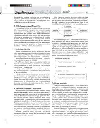 Nº28 - FEVEREIRO/2010 65
disposição dos usuários, conforme suas necessidades de
expressão, praticando sua escolha pessoal, seu estilo. A
função essencial da língua é com o fim de exprimir emo-
ções e de influir sobre as pessoas.
A Estilística como sociolinguística
Para a autora, por não ser um todo homogêneo, usamos
diferentes variedades de linguagem. Essa variedade, ou seja,
o uso que um mesmo falante faz da sua língua é o objeto da
sociolinguística, que considera que o falante realiza suas es-
colhas influenciado pela época em que vive, pelo ambiente,
pelo tema, por seu estado emocional e pelo grau de intimida-
de entre interlocutores. Assim, a sociolinguística estuda a
variedade linguística a partir de dois pontos de vista: diacrônico
(histórico) e sincrônico (mesmo plano temporal, porém a partir
de três pontos de vista: geográfico ou diatópico, social ou
diastrático e estilístico, contextual ou diafásico.
A estilística literária
Spitzer considera que o estudo da estilística deve ter
como objeto a organização verbal da obra literária, o modo
como o escritor utiliza a língua para realizar uma obra de
arte, ou seja, reflete o seu mundo interior, a sua vivência.
Auerbach ressalta a vinculação entre estilo e ideologia,
entre estilo e concepção da realidade.
Para Dâmaso Alonso, a compreensão da obra literária
depende basicamente intuição criadora do autor e da in-
tuição atualizadora do leitor. Para ele há três modos de
compreender a obra literária:
- Do ponto de vista do leitor comum, leitura, cujo obje-
tivo primário é o prazer, é o fundamento das outras espéci-
es de conhecimento;
- Do ponto de vista do crítico, onde através de sua lei-
tura ele comunica as imagens intuitivas recebidas, trans-
mitindo suas reações, em geral, com arte, criatividade e
poesia, sem explicar o como e o porquê da produção da
obra do ponto de vista científico, isto é, da tentativa de
desvendar os mistérios da criação de uma obra e dos efei-
tos dessa obra sobre os leitores.
A estilística funcional e estrutural
A Estilística funcional vai encontrar em Jakobson seu ex-
poente maior. Para ele os estudos linguísticos devem ser abor-
dados à luz da teoria da comunicação. A predominância de
cada um dos elementos da comunicação geram seis atitu-
des estilísticas: emotiva, conativa, referencial, fática, poética
e metalinguística. Ele rejeita termos como Estilística e Estilo,
substituindo-as por Poética e Função Poética, respectivamente.
Para ele as questões do verso, de sua matéria sonora e a
problemática gramatical são indissolúveis e de igual impor-
tância: as categorias gramaticais repetidas ou contrastantes
têm função de composição, daí o seu cuidado de descobri o
perfil gramatical de um texto e valorizar o seu efeito artístico
Para ele o objeto da Poética é elucidar o que faz da
mensagem verbal uma obra de arte, a distinção do que é
artístico do que não é artístico.
Utiliza o seguinte esquema de comunicação, onde, para
cada um dos fatores corresponde uma função linguística,
que se realizam simultaneamente, podendo-se, entretanto,
perceber a relevância de uma em relação a outras, o que
possibilita distinguir vários tipos e intenções da linguagem.
A autora salienta que para a estilística estrutural o valor do
signo depende de sua posição no seio de um sistema, onde
ele pertence a duas estruturas: a do código, que define seu
lugar numa categoria (estrutura paradigmática), e a da men-
sagem, na qual ocupa uma posição determinada. Em decor-
rência disso há duas possibilidades de estudar a forma do
signo: em relação ao texto (estudar os efeitos expressivos re-
alizados no texto) ou em relação ao sistema linguístico a que
pertence (estudar os recursos expressivos em potencial na
língua). Esquematizando a doutrina tem-se:
Estilística e retórica
Para muitos autores não existe, a rigor, diferenciação
entre retórica e estilística, entretanto a Retórica ocupa-se
daquilo que torna o discurso específico e de como esta
especificidade contribui para a sua eficácia. Ela se traduz
em um conjunto de desvios suscetíveis de autocorreção,
isto é, que modificam o nível normal de redundância da
língua, transgredindo regras, ou inventando outras novas.
Dessa forma, o desvio criado por um autor é percebido
pelo leitor graças a determinadas marcas que em conjun-
to, produzem um efeito estético específico, que poder ser
chamado ethos, (os traços que um autor mostra ao seu
leitor, caminho para se chegar ao estilo) e que é o verda-
deiro objeto da comunicação artística.
Segundo Sant’anna, “o desenvolvimento da literatura
pressupõe uma atividade reflexiva em torno dos recursos
expressivos utilizados”. Não se pode, por exemplo, conce-
ber a culminância dos poemas homéricos sem imaginar
que por trás deles havia uma longa tradição do cultivo da
 