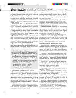 Nº28 - FEVEREIRO/2010 67
fonemas l, d, b, v) na estrofe: “Em horas inda louras, lindas
/ Clorindas e Belindas, brandas / Brincam nos tempos das
Berlindas / As vindas vendo das varandas”.
Assonância : é a repetição vocálica em sílabas tônicas,
entretanto mesma vogal pode aparecer não acentuada,
prolongando a insistência. Alguns autores incluem na
aliteração a repetição de vogais na sílaba inicial de duas
ou mais palavras.
Homeoteleuto, rima e eco : Segundo Nilce Martins o
homeoteleuto, a rima e o eco não possuem uma distinção
precisa. Consistem na identidade de som na terminação
de duas ou mais palavras. Chama-se rima quando ocorre
na poesia, homeoteleuto é a correspondência fonética que
ocorre na terminação das palavras finais de diferentes enun-
ciados. É muito comum nos ditados populares e eco é a
recorrência de som idêntico no final de palavras que se
sucedem em um mesmo enunciado.
Anominação : consiste no emprego de palavras deri-
vadas do mesmo radical – em uma mesma frase ou em
frases mais ou menos próximas. Muitas vezes a anominação
é um tipo de pleonasmo, como em “Sonho sonhado em
chão duro”, “O joelho exausto que, contra a vontade, ajo-
elha” ou “Pois aqui vai uma evidente evidência”.
Paronomásia : é a figura pela qual se aproximam, na
frase, palavras que oferecem sonoridades análogas com
sentidos diferentes. É um jogo de palavras, um trocadilho,
de que pode resultar um efeito humorístico.
Presente não apenas na linguagem literária, mas
também na popular, na gíria, nos “slogans” publicitá-
rios, estes sons de valor expressivo devem parte de
sua força aos recursos de sonoridade. É o caso das
expressões idiomáticas, frases feitas, provérbios e fra-
ses de propaganda. Se a repetição de fonemas é um
recurso expressivo valioso, não se deve esquecer que
a variedade, especialmente da gama vocálica, tam-
bém constitui importante procedimento estético.
”Última flor, do Lácio, inculta e bela,
És, a um tempo, esplendor e sepultura:
Ouro nativo, que na ganga impura
A bruta mina entre os cascalhos vela...”
A onomatopeia, níveis e harmonia imitativa
A onomatopeia é a palavra que tenta reproduzir um
ruído específico com o propósito de imitar, principalmen-
te, objetos e animais. É a transposição na língua articula-
da humana de gritos e ruídos inarticulados. Como os sons
da linguagem humana têm certas qualidades e os da na-
tureza outras, a linguagem traduz os sons da realidade
dentro das suas possibilidades, daí haver diferenças entre
as onomatopeias de línguas diferentes para a reprodução
de sons iguais.
A autora identifica níveis de onomatopeia, a saber:
a) Sons imitativos produzidos acidentalmente pelo ho-
mem, com caráter momentâneo e individual, constituem
uma imagem intencional do som natural.
b) Onomatopeias propriamente ditas, de configuração
definida e valor significativo constante, dentro de uma de-
terminada comunidade linguística, constituído por uma
combinação de sons correspondentes aos fonemas da lín-
gua dessa comunidade.
Não constituem verdadeiras palavras e não estando in-
tegradas ao sistema léxico gramatical da língua, visto re-
presentarem globalmente uma situação e por não desem-
penharem função na frase, equivalendo cada uma delas a
toda uma frase, como as interjeições.
Harmonia imitativa, considerado por alguns autores
como onomatopeia, resulta do aglomerado de recursos
expressivos, de peculiaridades fonéticas, de repetições de
fonemas, palavras, sintagmas ou frase, do ritmo do verso
ou da frase, que se estende ao longo de um enunciado, de
um fragmento de prosa, de um poema, etc.
“De repente estruge ao lado um estrídulo tropel de cas-
cos sobre pedras, um estrépito de galhos estalando, um es-
talar de chifres embatendo; tufa nos ares, em novelos, uma
nuvem de pó; rompe, a súbitas, na clareira, embolada, uma
ponta de gado; e, logo após, sobre o cavalo que estaca es-
barrado, o vaqueiro, tenso nos estribos...” (Os sertões).
Alterações fonéticas regionais e na poesia
A variação fonética das palavras ocorre tanto no tem-
po quanto no espaço. Algumas variações são facilmente
dedutíveis, outras, nem tanto. Só se admite que o vo-
cábulo “cheio” era, em sua origem latina, o vocábulo
plenus, porque leis fonéticas e documentos provam essa
identidade.
Nos textos de autores regionalistas encontram-se for-
mas populares que funcionam como alusão ao nível cultu-
ra da personagem, ou marcam a língua arcaica nas zonas
rurais e no sertão. A linguagem de Guimarães Rosa está
prenhe de alterações fonéticas especialmente construídas
para reforçar o teor expressivo das palavras.
A metrificação, que se baseia nos sons perceptíveis,
considera sílabas poéticas as sílabas formadas com a su-
pressão ou fusão de sons vocálicos. Entre as alterações
fonéticas na poesia, Nilce Martins aponta:
a) crase – fusão de duas vogais iguais:
“Eu não espero o bem que mais desejo” (Vicente de
Carvalho) [esperu]
b) elisão – desaparecimento da vogal final de uma pa-
lavra ante a vogal inicial da palavra seguinte. “Alma serena
e casta que eu persigo” [serenicasta].
c) sinalefa – fusão da vogal final de uma palavra, redu-
zida a semivogal, com a vogal inicial da palavra seguinte,
formando um ditongo: “ O único bem que existe”
[keziste] – elisão; [kyezisti] - sinalefa
d) ectilipse – é a elisão ou sinalefa de vogal nasal que
se restringe praticamente ao encontro da preposição com
e o artigo, variando a grafia: “Eu quero marchar / com os
/ ventos / com o mundo / co’os pensamentos”.
e) hiato entre vocábulos – usado pelos românticos,
condenado pelos parnasianos, por deixar o verso frouxo:
“/O/ ho/mem/ que é/ forte/ Não teme a morte”.
 