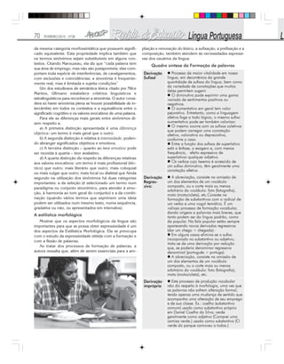 70 FEVEREIRO/2010 - Nº28
da mesma categoria morfossintática que possuem signifi-
cado equivalente. Esta propriedade implica também que
os termos sinônimos sejam substituíveis em alguns con-
textos. Citando Marouzeau, ela diz que “cada palavra tem
sua área de emprego, mas não são justaponíveis; elas com-
portam toda espécie de interferências, de cavalgamentos,
com exclusões e coincidências; a sinonímia é frequente-
mente real, mas é limitada e sujeita condições”
Um dos estudiosos de semântica léxica citado por Nilce
Martins, Ullmann estabelece critérios linguísticos e
extralinguísticos para reconhecer a sinonímia. O autor consi-
dera só haver sinonímia plena se houver possibilidade de in-
tercâmbio em todos os contextos e a equivalência entre o
significado cognitivo e os valores evocativos de uma palavra.
Para ele as diferenças mais gerais entre sinônimos di-
zem respeito a:
a) A primeira distinção apresentada é uma diferença
objetiva: um termo é mais geral que o outro.
b) A segunda distinção é relativa à intensidade, poden-
do abranger significados objetivos e emotivos.
c) A terceira distinção – quanto ao teor emotivo pode
ser reunida à quarta – teor avaliativo.
d) A quarta distinção diz respeito às diferenças relativas
aos valores evocativos: um termo é mais profissional (téc-
nico) que outro; mais literário que outro; mais coloquial
ou mais vulgar que outro; mais local ou dialetal que Ainda
segundo na utilização dos sinônimos há duas categorias
importantes: a da seleção (é selecionado um termo num
paradigma ou conjunto sinonímico, para atender à emo-
ção, à harmonia ao tom geral do conjunto) e a da combi-
nação (quando vários termos que exprimem uma ideia
podem ser utilizados num mesmo texto, numa sequência,
gradativa ou não, ou apresentados em intervalos).
A estilística morfológica
Mostrar que os aspectos morfológicos da língua são
importantes para que se possa obter expressividade é um
dos aspectos da Estilística Morfológica. Ela se preocupa
com o estudo da expressividade obtida com a formação e
com a flexão de palavras.
Ao tratar dos processos de formação de palavras, a
autora ressalta que, além de serem essenciais para a am-
pliação e renovação do léxico, a sufixação, a prefixação e a
composição, também atendem às necessidades expressi-
vas dos usuários da língua.
Quadro síntese da Formação de palavras
 