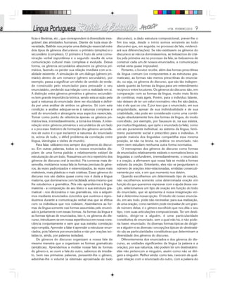 Nº28 - FEVEREIRO/2010 9
ficas e literárias, etc., que correspondem à diversidade ines-
gotável das atividades humanas. Diante de toda essa di-
versidade, Bakhtin nos propõe uma distinção essencial entre
dois tipos de gêneros discursivos: o primário (simples) e o
secundário (complexo). O primeiro é fruto de uma comu-
nicação verbal espontânea e o segundo resulta de uma
comunicação cultural mais complexa e evoluída. Dessa
forma, os gêneros secundários absorvem os gêneros pri-
mários, fazendo-os perder sua relação imediata com a re-
alidade existente. A simulação de um diálogo (gênero pri-
mário) dentro de um romance (gênero secundário), por
exemplo, passa a significar um efeito de sentido de verda-
de construído pelo enunciador para persuadir o seu
enunciatário, perdendo sua relação com a realidade em si.
A distinção entre gêneros primários e gêneros secundári-
os tem grande importância teórica, sendo esta a razão pela
qual a natureza do enunciado deve ser elucidada e defini-
da por uma análise de ambos os gêneros. Só com esta
condição a análise adequar-se-ia à natureza complexa e
sutil do enunciado e abrangeria seus aspectos essenciais.
Tomar como ponto de referência apenas os gêneros pri-
mários leva, irremediavelmente, a torná-los triviais. A inter-
relação entre gêneros primários e secundários de um lado
e o processo histórico de formação dos gêneros secundá-
rios de outro é o que esclarece a natureza do enunciado
(e, acima de tudo, o difícil problema da correlação entre
língua, ideologias e visões de mundo).
Para falar, utilizamo-nos sempre dos gêneros do discur-
so. Em outras palavras, todos os nossos enunciados dis-
põem de uma forma padrão e relativamente estável de
estruturação de um todo. Possuímos um rico repertório dos
gêneros do discurso oral (e escrito). Na conversa mais de-
senvolta, moldamos nossa fala às formas precisas de gêne-
ros, às vezes padronizados e estereotipados, às vezes mais
maleáveis, mais plásticas e mais criativas. Esses gêneros do
discurso nos são dados quase como nos é dada a língua
materna, que dominamos com facilidade antes mesmo que
lhe estudemos a gramática. Nós não aprendemos a língua
materna - a composição de seu léxico e sua estrutura gra-
matical - nos dicionários e nas gramáticas, nós a adquiri-
mos mediante enunciados concretos que ouvimos e repro-
duzimos durante a comunicação verbal viva que se efetua
com os indivíduos que nos rodeiam. Assimilamos as for-
mas da língua somente nas formas assumidas pelo enunci-
ado e juntamente com essas formas. As formas da língua e
as formas típicas de enunciados, isto é, os gêneros do dis-
curso, introduzem-se em nossa experiência e em nossa cons-
ciência conjuntamente e sem que sua estreita correlação
seja rompida. Aprender a falar é aprender a estruturar enun-
ciados, pois falamos por enunciados e não por orações iso-
ladas (e, ainda, por palavras isoladas).
Os gêneros do discurso organizam a nossa fala da
mesma maneira que a organizam as formas gramaticais
(sintáticas). Aprendemos a moldar nossa fala às formas
do gênero e, ao ouvir a fala do outro, sabemos de imedia-
to, bem nas primeiras palavras, pressentir-lhe o gênero,
adivinhar-lhe o volume (a extensão aproximada do todo
discursivo), a dada estrutura composicional, prever-lhe o
fim (ou seja, desde o início somos sensíveis ao todo
discursivo que, em seguida, no processo da fala, evidenci-
ará sua diferenciações). Se não existissem os gêneros do
discurso e se não os dominássemos, se tivéssemos de criá-
los pela primeira vez no processo da fala, se tivéssemos de
construir cada um de nossos enunciados, a comunicação
verbal seria quase impossível.
Portanto, o locutor recebe, além das formas prescritivas
da língua comum (os componentes e as estruturas gra-
maticais), as formas não menos prescritivas do enuncia-
do, ou seja, os gêneros do discurso, que são tão indispen-
sáveis quanto às formas da língua para um entendimento
recíproco entre locutores. Os gêneros do discurso são, em
comparação com as formas da língua, muito mais fáceis
de combinar, mais ágeis. Porém, para o indivíduo falante,
não deixam de ter um valor normativo: eles lhe são dados,
não é ele que os cria. É por isso que o enunciado, em sua
singularidade, apesar de sua individualidade e de sua
criatividade, não pode ser considerado como uma combi-
nação absolutamente livre das formas da língua, do modo
concebido, por exemplo, por Saussure (e, na sua esteira,
por muitos linguistas), que opõe o enunciado (a fala), como
um ato puramente individual, ao sistema da língua, fenô-
meno puramente social e prescritivo para o indivíduo. A
grande maioria dos linguistas compartilha essa mesma
posição, se não na teoria, na prática: no enunciado, não
veem nem estudam nenhuma outra forma normativa.
O menosprezo dos gêneros do discurso como formas
de enunciados relativamente estáveis e normativos levou os
linguistas a confundirem, irremediavelmente, o enunciado
e a oração, a afirmarem que nossa fala se molda a formas
estáveis da oração. Entretanto, eles não se perguntaram o
número de orações inter-relacionadas, emitidas consecuti-
vamente por nós, e em que momento nos detém.
Quando escolhemos um determinado tipo de oração,
não escolhemos somente uma determinada oração em
função do que queremos expressar com a ajuda dessa ora-
ção, selecionamos um tipo de oração em função do todo
do enunciado, que se apresenta à nossa imaginação ver-
bal e determina nossa opção. O intuito de nosso enuncia-
do, em seu todo, pode não necessitar, para sua realização,
de uma oração, como também pode necessitar de um gran-
de número delas; é o gênero escolhido que nos dita o seu
tipo, com suas articulações composicionais. Ter um desti-
natário, dirigir-se a alguém, é uma particularidade
constitutiva do enunciado, sem a qual não há, e não pode-
ria haver, enunciado. As diversas formas típicas de dirigir-
se a alguém e as diversas concepções típicas do destinatá-
rio são as particularidades constitutivas que determinam a
diversidade dos gêneros do discurso.
Diferentemente dos enunciados e dos gêneros do dis-
curso, as unidades significantes da língua (a palavra e a
oração), por sua natureza, não podem ter um destinatário:
elas não pertencem a ninguém, assim como não se diri-
gem a ninguém. Melhor ainda: como tais, carecem de qual-
quer relação com o enunciado do outro, com a palavra do
 