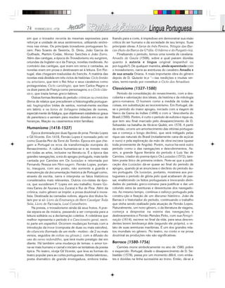 74 FEVEREIRO/2010 - Nº28
em que o trovador recorria às mesmas expressões para
reforçar a unidade de seus sentimentos, utilizando sinôni-
mos nas rimas. Os principais trovadores portugueses fo-
ram: Paio Soares de Taveirós, D. Dinis, João Garcia de
Guilhade, Martim Codax, Afonso Sanches e João Zorro.
Além das cantigas, a época do Trovadorismo viu surgirem,
oriundas da Inglater-ra e da França, novelas medievais. Ao
contrário das cantigas, que eram em verso e cantadas, as
novelas eram em prosa e destinavam-se à leitura. Em Por-
tugal, elas chegaram traduzidas do francês. A matéria das
novelas está dividida em três ciclos de histórias: Ciclo bretão
ou arturiano, que tem o Rei Artur e seus cavaleiros como
protagonistas; Ciclo carolíngio, que tem Carlos Magno e
os doze pares de França como personagens; e o Ciclo clás-
sico, que trazia temas greco-latinos.
Outras formas literárias do período: crônicas ou cronicões
(livros de relatos que precederam a historiografia portugue-
sa); hagiografias (vidas de santos, normal-mente escritas
em latim); e os livros de linhagens (relações de nomes,
especial-mente de fidalgos, que objetivavam estabelecer graus
de parentesco e serviam para resolver dúvidas em caso de
heranças, filiação ou casamentos entre famílias).
Humanismo (1418-1527)
Época dominada por duas figuras de proa: Fernão Lopes
e Gil Vicente. Em 1418, Fernão Lopes é nomeado pelo rei
como Guarda-Mor da Torre do Tombo. Época em que che-
gam a Portugal os ecos da transformação europeia do
Renascimento. A cultura humaniza-se e se investe mais
em todas as artes, inclusive na literatu-ra. É a época das
grandes navegações, a era do apogeu português, mais tarde
cantada por Camões em Os lusíadas e retomada por
Fernando Pessoa em Men-sagem. Fernão Lopes, portan-
to, inaugura, com seu posto, não somente a guarda e
manutenção da documentação histórica de Portugal como,
através da escrita, narra e interpreta os fatos históricos
considerados mais relevantes. Outros cro-nistas da épo-
ca, que sucederam F. Lopes em seu trabalho, foram Go-
mes Eanes de Azurara (ou Zurara) e Rui de Pina. Além da
crônica, outro gênero se impõe: a prosa doutrinal e mora-
lista. Destinada às camadas nobres, alguns dos títulos fa-
lam por si só: Livro da Ensinança de Bem Cavalgar Toda
Sela, Livro de Fa/coar/a, Leal Conselheiro.
Na poesia, o trovadorismo ainda dá seus frutos. A poe-
sia separa-se da música, passando a ser composta para a
leitura solitária ou a declamação coletiva. A coletânea que
melhor representa o período é o Cancioneiro geral, escri-
to parte em espanhol. Ocorrem mudanças formais com a
introdução da trova (composta de duas ou mais estrofes),
do vilancete (formado de um mofe - motivo - de 2 ou mais
versos, seguidos de voltas ou glosas.), com a difusão do
uso do verso redondilho, que terá muito prestígio daí em
diante. Há também uma mudança de temas: o amor tor-
na-se mais humano e carnal e iniciam-se tentativas da poesia
épica. No teatro, viceja Gil Vicente, que leva as formas do
teatro popular para as cortes portuguesas. Artista talentoso,
poeta dramático de grande envergadura, embora traba-
lhando para a corte, é impiedoso em demonstrar sua visão
crítica do ser humano e da sociedade de seu tempo. Suas
principais obras: A farsa de Inês Pereira, Trilogia das Bar-
cas (Auto da Barca da G*ófia. O Inferno e do Purgató-rio).
Finalizando o período, temos uma novela de cavalaria.
Amadis de Gaula (1508), sobre a qual pairam dúvidas
quanto à autoria e língua original (espanhol ou
por-tuguês?). De qualquer maneira, ainda aparentada com
o trovadorismo, narra as aventuras do cavaleiro Amadis e
de sua amada Oriana. A mais importante obra do gênero
depois de D. Quixote te,e “—tas reedições e muitas ver-
sões, termi-nando por constituir o Ciclo dos Amadises
Classicismo (1527-1580)
Período da consolidação do renascimento, com a des-
coberta e valorização dos ideais, da história e da mitologia
greco-romanos. O homem como a medida de todas as
coisas, em substituição ao teocentrismo. Em Portugal, dá-
se o período do maior apogeu, iniciado com a viagem de
Vasco da Gama às índias (1498) e com a “descoberta do
Brasil (1500). Porém, é curto o período de euforia e rique-za,
que tem seu final marcado pelo desaparecimento de D.
Sebastião na batalha de Alcácer Quibir, em 1578. A partir
de então, ocorre um amortecimento das vitórias portugue-
sas e começa o longo declínio, que será mitigado pelas
rique-zas naturais do Brasil (notadamente cana-de-açúcar
e ouro) e pela exploração da mão de obra escrava (quase
toda proveniente de Angola). Porém, nunca ha-verá outro
período como o das navegações e descobrimentos. As-
sim, a grande figura literária do período é Luiz Vaz de
Camões, criador do poema épico Os Lusíadas (1572), tam-
bém poeta lírico de primeira ordem. Note-se que a publi-
cação dos Lusíadas dá-se quase ao final do período de
apogeu, quando já se anunciava o declínio do período áu-
reo português. Os lusíadas, portanto, mostrava aos por-
tugueses o período de glória pelo qual acabavam de pas-
sar, enaltecendo os feitos portugueses e invocando divin-
dades do panteão greco-romano para justificar e dar um
colorido extra às aventuras e desventuras dos navegado-
res. Ao mesmo tempo, continua o esforço português pela
constru-ção e fixação de um discurso histórico. João de
Barras é o historiador do período, continuando o trabalho
que vinha sendo realizado pela atuação de Fernão Lopes.
Naturalmente, um novo gênero, o da literatura de viagens,
começa a despontar na esteira das navegações e
desbravamentos e Fernão Mendes Pinto, com sua Peregri-
nação (1614), escreve no final da vida, para seus descen-
dentes terem lembrança dele (segundo ele próprio), o re-
lato de suas aventuras marítimas. É um dos grandes rela-
tos mundiais no gênero. No teatro, no conto e na prosa
doutrinal as produções não são significativas.
Barroco (1580-1756)
Camões morre simbolicamente no ano de 1580; pobre
e esquecido. Portugal, desde o desaparecimento de D. Se-
bastião (1578), passa por um momento difícil, com emba-
tes e dúvidas na linha sucessória ao trono. Então, dá-se a
 